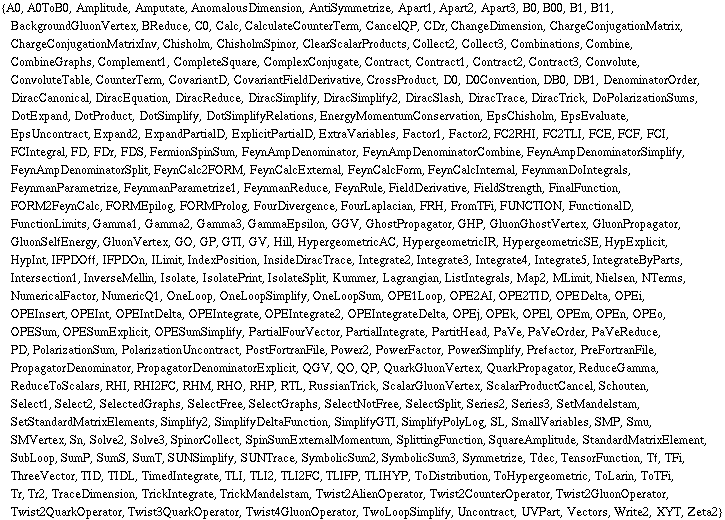 {A0, A0ToB0, Amplitude, Amputate, AnomalousDimension, AntiSymmetrize, Apart1, Apart2, Apart3, B0, B00, B1, B11, BackgroundGluonVertex, BReduce, C0, Calc, CalculateCounterTerm, CancelQP, CDr, ChangeDimension, ChargeConjugationMatrix, ChargeConjugationMatrixInv, Chisholm, ChisholmSpinor, ClearScalarProducts, Collect2, Collect3, Combinations, Combine, CombineGraphs, Complement1, CompleteSquare, ComplexConjugate, Contract, Contract1, Contract2, Contract3, Convolute, ConvoluteTable, CounterTerm, CovariantD, CovariantFieldDerivative, CrossProduct, D0, D0Convention, DB0, DB1, DenominatorOrder, DiracCanonical, DiracEquation, DiracReduce, DiracSimplify, DiracSimplify2, DiracSlash, DiracTrace, DiracTrick, DoPolarizationSums, DotExpand, DotProduct, DotSimplify, DotSimplifyRelations, EnergyMomentumConservation, EpsChisholm, EpsEvaluate, EpsUncontract, Expand2, ExpandPartialD, ExplicitPartialD, ExtraVariables, Factor1, Factor2, FC2RHI, FC2TLI, FCE, FCF, FCI, FCIntegral, FD, FDr, FDS, FermionSpinSum, FeynAmpDenominator, FeynAmpDenominatorCombine, FeynAmpDenominatorSimplify, FeynAmpDenominatorSplit, FeynCalc2FORM, FeynCalcExternal, FeynCalcForm, FeynCalcInternal, FeynmanDoIntegrals, FeynmanParametrize, FeynmanParametrize1, FeynmanReduce, FeynRule, FieldDerivative, FieldStrength, FinalFunction, FORM2FeynCalc, FORMEpilog, FORMProlog, FourDivergence, FourLaplacian, FRH, FromTFi, FUNCTION, FunctionalD, FunctionLimits, Gamma1, Gamma2, Gamma3, GammaEpsilon, GGV, GhostPropagator, GHP, GluonGhostVertex, GluonPropagator, GluonSelfEnergy, GluonVertex, GO, GP, GTI, GV, Hill, HypergeometricAC, HypergeometricIR, HypergeometricSE, HypExplicit, HypInt, IFPDOff, IFPDOn, ILimit, IndexPosition, InsideDiracTrace, Integrate2, Integrate3, Integrate4, Integrate5, IntegrateByParts, Intersection1, InverseMellin, Isolate, IsolatePrint, IsolateSplit, Kummer, Lagrangian, ListIntegrals, Map2, MLimit, Nielsen, NTerms, NumericalFactor, NumericQ1, OneLoop, OneLoopSimplify, OneLoopSum, OPE1Loop, OPE2AI, OPE2TID, OPEDelta, OPEi, OPEInsert, OPEInt, OPEIntDelta, OPEIntegrate, OPEIntegrate2, OPEIntegrateDelta, OPEj, OPEk, OPEl, OPEm, OPEn, OPEo, OPESum, OPESumExplicit, OPESumSimplify, PartialFourVector, PartialIntegrate, PartitHead, PaVe, PaVeOrder, PaVeReduce, PD, PolarizationSum, PolarizationUncontract, PostFortranFile, Power2, PowerFactor, PowerSimplify, Prefactor, PreFortranFile, PropagatorDenominator, PropagatorDenominatorExplicit, QGV, QO, QP, QuarkGluonVertex, QuarkPropagator, ReduceGamma, ReduceToScalars, RHI, RHI2FC, RHM, RHO, RHP, RTL, RussianTrick, ScalarGluonVertex, ScalarProductCancel, Schouten, Select1, Select2, SelectedGraphs, SelectFree, SelectGraphs, SelectNotFree, SelectSplit, Series2, Series3, SetMandelstam, SetStandardMatrixElements, Simplify2, SimplifyDeltaFunction, SimplifyGTI, SimplifyPolyLog, SL, SmallVariables, SMP, Smu, SMVertex, Sn, Solve2, Solve3, SpinorCollect, SpinSumExternalMomentum, SplittingFunction, SquareAmplitude, StandardMatrixElement, SubLoop, SumP, SumS, SumT, SUNSimplify, SUNTrace, SymbolicSum2, SymbolicSum3, Symmetrize, Tdec, TensorFunction, Tf, TFi, ThreeVector, TID, TIDL, TimedIntegrate, TLI, TLI2, TLI2FC, TLIFP, TLIHYP, ToDistribution, ToHypergeometric, ToLarin, ToTFi, Tr, Tr2, TraceDimension, TrickIntegrate, TrickMandelstam, Twist2AlienOperator, Twist2CounterOperator, Twist2GluonOperator, Twist2QuarkOperator, Twist3QuarkOperator, Twist4GluonOperator, TwoLoopSimplify, Uncontract, UVPart, Vectors, Write2, XYT, Zeta2}