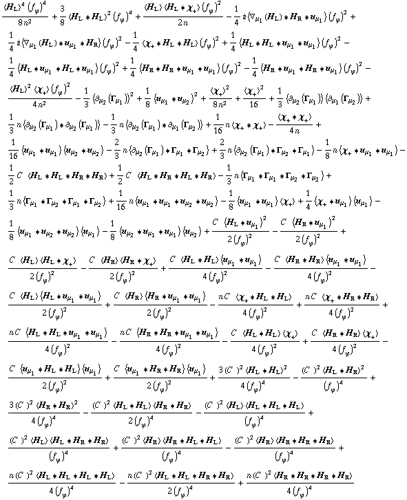 (< H _ L >^4 (f _ ϕ^(ó ))^4)/(8 n^2) + 3/8 < H _ L '6 H _ L >^2 (f _ ϕ^(ó ))^4 + (< H _ L > < H _ L '6 χ _ + > (f _ ϕ^(ó ))^2)/(2 n) - 1/4 i < ∇ _ μ _ 1(H _ L) '6 H _ R '6 u _ μ _ 1 > (f _ ϕ^(ó ))^2 + 1/4 i < ∇ _ μ _ 1(H _ L) '6 u _ μ _ 1 '6 H _ R > (f _ ϕ^(ó ))^2 - 1/4 < χ _ + '6 H _ L '6 H _ L > (f _ ϕ^(ó ))^2 + 1/4 < H _ L '6 H _ L '6 u _ μ _ 1 '6 u _ μ _ 1 > (f _ ϕ^(ó ))^2 - 1/4 < H _ L '6 u _ μ _ 1 '6 H _ L '6 u _ μ _ 1 > (f _ ϕ^(ó ))^2 + 1/4 < H _ R '6 H _ R '6 u _ μ _ 1 '6 u _ μ _ 1 > (f _ ϕ^(ó ))^2 - 1/4 < H _ R '6 u _ μ _ 1 '6 H _ R '6 u _ μ _ 1 > (f _ ϕ^(ó ))^2 - (< H _ L >^2 < χ _ + > (f _ ϕ^(ó ))^2)/(4 n^2) - 1/3 < ∂ _ μ _ 2(Γ _ μ _ 1) >^2 + 1/8 < u _ μ _ 1 '6 u _ μ _ 2 >^2 + < χ _ + >^2/(8 n^2) + < χ _ + >^2/16 + 1/3 < ∂ _ μ _ 2(Γ _ μ _ 1) > < ∂ _ μ _ 1(Γ _ μ _ 2) > + 1/3 n < ∂ _ μ _ 2(Γ _ μ _ 1) '6 ∂ _ μ _ 2(Γ _ μ _ 1) > - 1/3 n < ∂ _ μ _ 2(Γ _ μ _ 1) '6 ∂ _ μ _ 1(Γ _ μ _ 2) > + 1/16 n < χ _ + '6 χ _ + > - < χ _ + '6 χ _ + >/(4 n) + 1/16 < u _ μ _ 1 '6 u _ μ _ 1 > < u _ μ _ 2 '6 u _ μ _ 2 > - 2/3 n < ∂ _ μ _ 2(Γ _ μ _ 1) '6 Γ _ μ _ 1 '6 Γ _ μ _ 2 > + 2/3 n < ∂ _ μ _ 2(Γ _ μ _ 1) '6 Γ _ μ _ 2 '6 Γ _ μ _ 1 > - 1/8 n < χ _ + '6 u _ μ _ 1 '6 u _ μ _ 1 > - 1/2 C^( ) < H _ L '6 H _ L '6 H _ R '6 H _ R > + 1/2 C^( ) < H _ L '6 H _ R '6 H _ L '6 H _ R > - 1/3 n < Γ _ μ _ 1 '6 Γ _ μ _ 1 '6 Γ _ μ _ 2 '6 Γ _ μ _ 2 > + 1/3 n < Γ _ μ _ 1 '6 Γ _ μ _ 2 '6 Γ _ μ _ 1 '6 Γ _ μ _ 2 > + 1/16 n < u _ μ _ 1 '6 u _ μ _ 1 '6 u _ μ _ 2 '6 u _ μ _ 2 > - 1/8 < u _ μ _ 1 '6 u _ μ _ 1 > < χ _ + > + 1/4 < χ _ + '6 u _ μ _ 1 > < u _ μ _ 1 > - 1/8 < u _ μ _ 1 '6 u _ μ _ 2 '6 u _ μ _ 2 > < u _ μ _ 1 > - 1/8 < u _ μ _ 2 '6 u _ μ _ 1 '6 u _ μ _ 1 > < u _ μ _ 2 > + (C^( ) < H _ L '6 u _ μ _ 1 >^2)/(2 (f _ ϕ^(ó ))^2) - (C^( ) < H _ R '6 u _ μ _ 1 >^2)/(2 (f _ ϕ^(ó ))^2) + (C^( ) < H _ L > < H _ L '6 χ _ + >)/(2 (f _ ϕ^(ó ))^2) - (C^( ) < H _ R > < H _ R '6 χ _ + >)/(2 (f _ ϕ^(ó ))^2) + (C^( ) < H _ L '6 H _ L > < u _ μ _ 1 '6 u _ μ _ 1 >)/(4 (f _ ϕ^(ó ))^2) - (C^( ) < H _ R '6 H _ R > < u _ μ _ 1 '6 u _ μ _ 1 >)/(4 (f _ ϕ^(ó ))^2) - (C^( ) < H _ L > < H _ L '6 u _ μ _ 1 '6 u _ μ _ 1 >)/(2 (f _ ϕ^(ó ))^2) + (C^( ) < H _ R > < H _ R '6 u _ μ _ 1 '6 u _ μ _ 1 >)/(2 (f _ ϕ^(ó ))^2) - (n C^( ) < χ _ + '6 H _ L '6 H _ L >)/(4 (f _ ϕ^(ó ))^2) + (n C^( ) < χ _ + '6 H _ R '6 H _ R >)/(4 (f _ ϕ^(ó ))^2) + (n C^( ) < H _ L '6 H _ L '6 u _ μ _ 1 '6 u _ μ _ 1 >)/(4 (f _ ϕ^(ó ))^2) - (n C^( ) < H _ R '6 H _ R '6 u _ μ _ 1 '6 u _ μ _ 1 >)/(4 (f _ ϕ^(ó ))^2) - (C^( ) < H _ L '6 H _ L > < χ _ + >)/(4 (f _ ϕ^(ó ))^2) + (C^( ) < H _ R '6 H _ R > < χ _ + >)/(4 (f _ ϕ^(ó ))^2) - (C^( ) < u _ μ _ 1 '6 H _ L '6 H _ L > < u _ μ _ 1 >)/(2 (f _ ϕ^(ó ))^2) + (C^( ) < u _ μ _ 1 '6 H _ R '6 H _ R > < u _ μ _ 1 >)/(2 (f _ ϕ^(ó ))^2) + (3 (C^( ))^2 < H _ L '6 H _ L >^2)/(4 (f _ ϕ^(ó ))^4) - ((C^( ))^2 < H _ L '6 H _ R >^2)/(f _ ϕ^(ó ))^4 + (3 (C^( ))^2 < H _ R '6 H _ R >^2)/(4 (f _ ϕ^(ó ))^4) - ((C^( ))^2 < H _ L '6 H _ L > < H _ R '6 H _ R >)/(2 (f _ ϕ^(ó ))^4) - ((C^( ))^2 < H _ L > < H _ L '6 H _ L '6 H _ L >)/(f _ ϕ^(ó ))^4 + ((C^( ))^2 < H _ L > < H _ L '6 H _ R '6 H _ R >)/(f _ ϕ^(ó ))^4 + ((C^( ))^2 < H _ R > < H _ R '6 H _ L '6 H _ L >)/(f _ ϕ^(ó ))^4 - ((C^( ))^2 < H _ R > < H _ R '6 H _ R '6 H _ R >)/(f _ ϕ^(ó ))^4 + (n (C^( ))^2 < H _ L '6 H _ L '6 H _ L '6 H _ L >)/(4 (f _ ϕ^(ó ))^4) - (n (C^( ))^2 < H _ L '6 H _ L '6 H _ R '6 H _ R >)/(2 (f _ ϕ^(ó ))^4) + (n (C^( ))^2 < H _ R '6 H _ R '6 H _ R '6 H _ R >)/(4 (f _ ϕ^(ó ))^4)