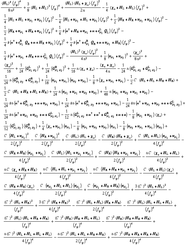 (< H _ L >^4 (f _ ϕ^(ó ))^4)/(8 n^2) + 3/8 < H _ L '6 H _ L >^2 (f _ ϕ^(ó ))^4 + (< H _ L > < H _ L '6 χ _ + > (f _ ϕ^(ó ))^2)/(2 n) - 1/4 < χ _ + '6 H _ L '6 H _ L > (f _ ϕ^(ó ))^2 + 1/4 < H _ L '6 H _ L '6 u _ μ _ 1 '6 u _ μ _ 1 > (f _ ϕ^(ó ))^2 - 1/4 < H _ L '6 u _ μ _ 1 '6 H _ L '6 u _ μ _ 1 > (f _ ϕ^(ó ))^2 + 1/2 < H _ R '6 H _ R '6 u _ μ _ 1 '6 u _ μ _ 1 > (f _ ϕ^(ó ))^2 - 1/2 < H _ R '6 u _ μ _ 1 '6 H _ R '6 u _ μ _ 1 > (f _ ϕ^(ó ))^2 + 1/4 i < öÆ^† '6 H _ R '6 u _ μ _ 1 '6 öÆ '6 c _ μ _ 1^L Q _ L > (f _ ϕ^(ó ))^2 - 1/4 i < öÆ^† '6 c _ μ _ 1^R Q _ R '6 öÆ '6 H _ R '6 u _ μ _ 1 > (f _ ϕ^(ó ))^2 + 1/4 i < öÆ^† '6 c _ μ _ 1^R Q _ R '6 öÆ '6 u _ μ _ 1 '6 H _ R > (f _ ϕ^(ó ))^2 - 1/4 i < öÆ^† '6 u _ μ _ 1 '6 H _ R '6 öÆ '6 c _ μ _ 1^L Q _ L > (f _ ϕ^(ó ))^2 - (< H _ L >^2 < χ _ + > (f _ ϕ^(ó ))^2)/(4 n^2) + 1/8 < u _ μ _ 1 '6 u _ μ _ 2 >^2 + < χ _ + >^2/(8 n^2) + < χ _ + >^2/16 + 1/24 < G _ (μ _ 1 μ _ 2)^L >^2 + 1/24 < G _ (μ _ 1 μ _ 2)^R >^2 + 1/16 n < χ _ + '6 χ _ + > - < χ _ + '6 χ _ + >/(4 n) - 1/24 n < G _ (μ _ 1 μ _ 2)^L '6 G _ (μ _ 1 μ _ 2)^L > - 1/24 n < G _ (μ _ 1 μ _ 2)^R '6 G _ (μ _ 1 μ _ 2)^R > + 1/16 < u _ μ _ 1 '6 u _ μ _ 1 > < u _ μ _ 2 '6 u _ μ _ 2 > - 1/8 n < χ _ + '6 u _ μ _ 1 '6 u _ μ _ 1 > - 1/2 C^( ) < H _ L '6 H _ L '6 H _ R '6 H _ R > + 1/2 C^( ) < H _ L '6 H _ R '6 H _ L '6 H _ R > + 1/24 n < u _ μ _ 1 '6 u _ μ _ 1 '6 u _ μ _ 2 '6 u _ μ _ 2 > + 1/48 n < u _ μ _ 1 '6 u _ μ _ 2 '6 u _ μ _ 1 '6 u _ μ _ 2 > - 1/24 i n < öÆ^† '6 G _ (μ _ 1 μ _ 2)^R '6 öÆ '6 u _ μ _ 1 '6 u _ μ _ 2 > + 1/24 i n < öÆ^† '6 G _ (μ _ 1 μ _ 2)^R '6 öÆ '6 u _ μ _ 2 '6 u _ μ _ 1 > - 1/24 i n < öÆ^† '6 u _ μ _ 1 '6 u _ μ _ 2 '6 öÆ '6 G _ (μ _ 1 μ _ 2)^L > + 1/24 i n < öÆ^† '6 u _ μ _ 1 '6 u _ μ _ 2 '6 öÆ '6 G _ (μ _ 2 μ _ 1)^L > - 1/12 n < G _ (μ _ 1 μ _ 2)^L '6 öÆ^† '6 öÆ^† '6 G _ (μ _ 1 μ _ 2)^R '6 öÆ '6 öÆ > - 1/8 < u _ μ _ 1 '6 u _ μ _ 1 > < χ _ + > + 1/12 < G _ (μ _ 1 μ _ 2)^L > < G _ (μ _ 1 μ _ 2)^R > + 1/4 < χ _ + '6 u _ μ _ 1 > < u _ μ _ 1 > - 1/8 < u _ μ _ 1 '6 u _ μ _ 2 '6 u _ μ _ 2 > < u _ μ _ 1 > - 1/8 < u _ μ _ 2 '6 u _ μ _ 1 '6 u _ μ _ 1 > < u _ μ _ 2 > + (C^( ) < H _ L '6 u _ μ _ 1 >^2)/(2 (f _ ϕ^(ó ))^2) - (C^( ) < H _ R '6 u _ μ _ 1 >^2)/(2 (f _ ϕ^(ó ))^2) + (C^( ) < H _ L > < H _ L '6 χ _ + >)/(2 (f _ ϕ^(ó ))^2) - (C^( ) < H _ R > < H _ R '6 χ _ + >)/(2 (f _ ϕ^(ó ))^2) + (C^( ) < H _ L '6 H _ L > < u _ μ _ 1 '6 u _ μ _ 1 >)/(4 (f _ ϕ^(ó ))^2) - (C^( ) < H _ R '6 H _ R > < u _ μ _ 1 '6 u _ μ _ 1 >)/(4 (f _ ϕ^(ó ))^2) - (C^( ) < H _ L > < H _ L '6 u _ μ _ 1 '6 u _ μ _ 1 >)/(2 (f _ ϕ^(ó ))^2) + (C^( ) < H _ R > < H _ R '6 u _ μ _ 1 '6 u _ μ _ 1 >)/(2 (f _ ϕ^(ó ))^2) - (n C^( ) < χ _ + '6 H _ L '6 H _ L >)/(4 (f _ ϕ^(ó ))^2) + (n C^( ) < χ _ + '6 H _ R '6 H _ R >)/(4 (f _ ϕ^(ó ))^2) + (n C^( ) < H _ L '6 H _ L '6 u _ μ _ 1 '6 u _ μ _ 1 >)/(4 (f _ ϕ^(ó ))^2) - (n C^( ) < H _ R '6 H _ R '6 u _ μ _ 1 '6 u _ μ _ 1 >)/(4 (f _ ϕ^(ó ))^2) - (C^( ) < H _ L '6 H _ L > < χ _ + >)/(4 (f _ ϕ^(ó ))^2) + (C^( ) < H _ R '6 H _ R > < χ _ + >)/(4 (f _ ϕ^(ó ))^2) - (C^( ) < u _ μ _ 1 '6 H _ L '6 H _ L > < u _ μ _ 1 >)/(2 (f _ ϕ^(ó ))^2) + (C^( ) < u _ μ _ 1 '6 H _ R '6 H _ R > < u _ μ _ 1 >)/(2 (f _ ϕ^(ó ))^2) + (3 (C^( ))^2 < H _ L '6 H _ L >^2)/(4 (f _ ϕ^(ó ))^4) - ((C^( ))^2 < H _ L '6 H _ R >^2)/(f _ ϕ^(ó ))^4 + (3 (C^( ))^2 < H _ R '6 H _ R >^2)/(4 (f _ ϕ^(ó ))^4) - ((C^( ))^2 < H _ L '6 H _ L > < H _ R '6 H _ R >)/(2 (f _ ϕ^(ó ))^4) - ((C^( ))^2 < H _ L > < H _ L '6 H _ L '6 H _ L >)/(f _ ϕ^(ó ))^4 + ((C^( ))^2 < H _ L > < H _ L '6 H _ R '6 H _ R >)/(f _ ϕ^(ó ))^4 + ((C^( ))^2 < H _ R > < H _ R '6 H _ L '6 H _ L >)/(f _ ϕ^(ó ))^4 - ((C^( ))^2 < H _ R > < H _ R '6 H _ R '6 H _ R >)/(f _ ϕ^(ó ))^4 + (n (C^( ))^2 < H _ L '6 H _ L '6 H _ L '6 H _ L >)/(4 (f _ ϕ^(ó ))^4) - (n (C^( ))^2 < H _ L '6 H _ L '6 H _ R '6 H _ R >)/(2 (f _ ϕ^(ó ))^4) + (n (C^( ))^2 < H _ R '6 H _ R '6 H _ R '6 H _ R >)/(4 (f _ ϕ^(ó ))^4)
