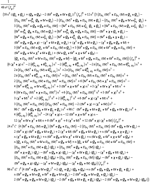 1/(48 n^2 (f _ ϕ^(ó ))^4) (18 n^2 (< Q _ L '6 Q _ L > + < Q _ R '6 Q _ R > - 2 < ÷„^† '6 Q _ R '6 ÷„ '6 Q _ L >)^2 (f _ ϕ^(ó ))^8 + 12 n^2 (3 < ÷s _ μ _ 1(÷„)^† '6 ÷s _ μ _ 1(÷„) '6 Q _ L '6 Q _ L > - < ÷s _ μ _ 1(÷„)^† '6 c _ μ _ 1^R Q _ R '6 ÷„ '6 Q _ L > - 2 < ÷s _ μ _ 1(÷„)^† '6 Q _ R '6 ÷s _ μ _ 1(÷„) '6 Q _ L > - < ÷s _ μ _ 1(÷„)^† '6 Q _ R '6 ÷„ '6 c _ μ _ 1^L Q _ L > + 3 < ÷s _ μ _ 1(÷„)^† '6 Q _ R '6 Q _ R '6 ÷s _ μ _ 1(÷„) > - < ÷„^† '6 ÷s _ μ _ 1(÷„) '6 c _ μ _ 1^L Q _ L '6 Q _ L > + < ÷„^† '6 ÷s _ μ _ 1(÷„) '6 Q _ L '6 c _ μ _ 1^L Q _ L > - < ÷„^† '6 c _ μ _ 1^R Q _ R '6 ÷s _ μ _ 1(÷„) '6 Q _ L > + < ÷„^† '6 c _ μ _ 1^R Q _ R '6 Q _ R '6 ÷s _ μ _ 1(÷„) > - < ÷„^† '6 χ '6 Q _ L '6 Q _ L > - < ÷„^† '6 Q _ R '6 ÷s _ μ _ 1(÷„) '6 c _ μ _ 1^L Q _ L > - < ÷„^† '6 Q _ R '6 c _ μ _ 1^R Q _ R '6 ÷s _ μ _ 1(÷„) > + < ÷„^† '6 Q _ R '6 χ '6 Q _ L > - < ÷„^† '6 Q _ R '6 Q _ R '6 χ > - < χ^† '6 ÷„ '6 Q _ L '6 Q _ L > + < χ^† '6 Q _ R '6 ÷„ '6 Q _ L > - < χ^† '6 Q _ R '6 Q _ R '6 ÷„ > + 3 < ÷„^† '6 ÷s _ μ _ 1(÷„) '6 Q _ L '6 ÷„^† '6 ÷s _ μ _ 1(÷„) '6 Q _ L > + 3 < ÷„^† '6 Q _ R '6 ÷s _ μ _ 1(÷„) '6 ÷„^† '6 Q _ R '6 ÷s _ μ _ 1(÷„) > + < ÷„^† '6 Q _ R '6 ÷„ '6 χ^† '6 ÷„ '6 Q _ L > + < ÷„ '6 Q _ L '6 ÷„^† '6 χ '6 ÷„^† '6 Q _ R > - < Q _ L '6 ÷s _ μ _ 1(÷„)^† '6 ÷„ '6 ÷s _ μ _ 1(÷„)^† '6 Q _ R '6 ÷„ > - < Q _ L '6 ÷„^† '6 Q _ R '6 ÷s _ μ _ 1(÷„) '6 ÷„^† '6 ÷s _ μ _ 1(÷„) >) (f _ ϕ^(ó ))^6 + (6 < χ^† '6 χ > n^3 - 2 < G _ (μ _ 1 μ _ 2)^L '6 G _ (μ _ 1 μ _ 2)^L > n^3 - 2 < G _ (μ _ 1 μ _ 2)^R '6 G _ (μ _ 1 μ _ 2)^R > n^3 - 2 i < ÷s _ μ _ 1(÷„)^† '6 ÷s _ μ _ 2(÷„) '6 G _ (μ _ 1 μ _ 2)^L > n^3 + 2 i < ÷s _ μ _ 1(÷„)^† '6 ÷s _ μ _ 2(÷„) '6 G _ (μ _ 2 μ _ 1)^L > n^3 + 2 i < ÷s _ μ _ 1(÷„)^† '6 G _ (μ _ 1 μ _ 2)^R '6 ÷s _ μ _ 2(÷„) > n^3 - 2 i < ÷s _ μ _ 2(÷„)^† '6 G _ (μ _ 1 μ _ 2)^R '6 ÷s _ μ _ 1(÷„) > n^3 + < ÷s _ μ _ 1(÷„)^† '6 ÷s _ μ _ 2(÷„) '6 ÷s _ μ _ 1(÷„)^† '6 ÷s _ μ _ 2(÷„) > n^3 + 2 < ÷s _ μ _ 1(÷„)^† '6 ÷s _ μ _ 2(÷„) '6 ÷s _ μ _ 2(÷„)^† '6 ÷s _ μ _ 1(÷„) > n^3 + 6 < ÷„^† '6 ÷s _ μ _ 1(÷„) '6 χ^† '6 ÷s _ μ _ 1(÷„) > n^3 - 4 < ÷„^† '6 G _ (μ _ 1 μ _ 2)^R '6 ÷„ '6 G _ (μ _ 1 μ _ 2)^L > n^3 + 3 < ÷„^† '6 χ '6 ÷„^† '6 χ > n^3 + 3 < χ^† '6 ÷„ '6 χ^† '6 ÷„ > n^3 + 6 < ÷„ '6 ÷s _ μ _ 1(÷„)^† '6 χ '6 ÷s _ μ _ 1(÷„)^† > n^3 + 6 < ÷s _ μ _ 1(÷„)^† '6 ÷s _ μ _ 2(÷„) >^2 n^2 + 3 < ÷„^† '6 χ >^2 n^2 + 3 < χ^† '6 ÷„ >^2 n^2 + 2 < G _ (μ _ 1 μ _ 2)^L >^2 n^2 + 2 < G _ (μ _ 1 μ _ 2)^R >^2 n^2 + 6 < ÷„^† '6 χ > < χ^† '6 ÷„ > n^2 + 3 < ÷s _ μ _ 1(÷„)^† '6 ÷s _ μ _ 1(÷„) > (< ÷s _ μ _ 2(÷„)^† '6 ÷s _ μ _ 2(÷„) > - 2 (< ÷„^† '6 χ > + < χ^† '6 ÷„ >)) n^2 - 96 C^( ) < ÷„^† '6 Q _ R '6 Q _ R '6 ÷„ '6 Q _ L '6 Q _ L > n^2 + 96 C^( ) < ÷„^† '6 Q _ R '6 ÷„ '6 Q _ L '6 ÷„^† '6 Q _ R '6 ÷„ '6 Q _ L > n^2 + 4 < G _ (μ _ 1 μ _ 2)^L > < G _ (μ _ 1 μ _ 2)^R > n^2 - 24 < χ^† '6 χ > n - 12 < ÷„^† '6 χ '6 ÷„^† '6 χ > n - 12 < χ^† '6 ÷„ '6 χ^† '6 ÷„ > n + 6 < ÷„^† '6 χ >^2 + 6 < χ^† '6 ÷„ >^2 + 12 < ÷„^† '6 χ > < χ^† '6 ÷„ >) (f _ ϕ^(ó ))^4 + 24 n^2 C^( ) (4 < ÷„^† '6 ÷s _ μ _ 1(÷„) '6 Q _ L > < ÷„^† '6 Q _ R '6 ÷s _ μ _ 1(÷„) > - 2 < ÷s _ μ _ 1(÷„)^† '6 ÷s _ μ _ 1(÷„) > < ÷„^† '6 Q _ R '6 ÷„ '6 Q _ L > + 2 < ÷„^† '6 χ > < ÷„^† '6 Q _ R '6 ÷„ '6 Q _ L > + 2 < χ^† '6 ÷„ > < ÷„^† '6 Q _ R '6 ÷„ '6 Q _ L > + n < ÷„^† '6 Q _ R '6 χ '6 Q _ L > + n < χ^† '6 Q _ R '6 ÷„ '6 Q _ L > + n < ÷„^† '6 Q _ R '6 ÷„ '6 χ^† '6 ÷„ '6 Q _ L > + n < ÷„ '6 Q _ L '6 ÷„^† '6 χ '6 ÷„^† '6 Q _ R > + n < Q _ L '6 ÷s _ μ _ 1(÷„)^† '6 ÷„ '6 ÷s _ μ _ 1(÷„)^† '6 Q _ R '6 ÷„ > + n < Q _ L '6 ÷„^† '6 Q _ R '6 ÷s _ μ _ 1(÷„) '6 ÷„^† '6 ÷s _ μ _ 1(÷„) > + < ÷s _ μ _ 1(÷„)^† '6 ÷s _ μ _ 1(÷„) '6 Q _ L > < Q _ L > + < ÷s _ μ _ 1(÷„)^† '6 Q _ R '6 ÷s _ μ _ 1(÷„) > < Q _ L > - < ÷„^† '6 χ '6 Q _ L > < Q _ L > - < ÷„^† '6 Q _ R '6 χ > < Q _ L > - < χ^† '6 ÷„ '6 Q _ L > < Q _ L > - < χ^† '6 Q _ R '6 ÷„ > < Q _ L > + < ÷s _ μ _ 1(÷„)^† '6 ÷s _ μ _ 1(÷„) '6 Q _ L > < Q _ R > + < ÷s _ μ _ 1(÷„)^† '6 Q _ R '6 ÷s _ μ _ 1(÷„) > < Q _ R > - < ÷„^† '6 χ '6 Q _ L > < Q _ R > - < ÷„^† '6 Q _ R '6 χ > < Q _ R > - < χ^† '6 ÷„ '6 Q _ L > < Q _ R > - < χ^† '6 Q _ R '6 ÷„ > < Q _ R >) (f _ ϕ^(ó ))^2 + 96 n^2 (C^( ))^2 (4 < ÷„^† '6 Q _ R '6 ÷„ '6 Q _ L >^2 + 2 < Q _ L '6 Q _ L > < Q _ R '6 Q _ R > + n < ÷„^† '6 Q _ R '6 Q _ R '6 ÷„ '6 Q _ L '6 Q _ L > + n < ÷„^† '6 Q _ R '6 ÷„ '6 Q _ L '6 ÷„^† '6 Q _ R '6 ÷„ '6 Q _ L > - 2 < ÷„^† '6 Q _ R '6 ÷„ '6 Q _ L '6 Q _ L > < Q _ L > - 2 < ÷„^† '6 Q _ R '6 Q _ R '6 ÷„ '6 Q _ L > < Q _ L > - 2 < ÷„^† '6 Q _ R '6 ÷„ '6 Q _ L '6 Q _ L > < Q _ R > - 2 < ÷„^† '6 Q _ R '6 Q _ R '6 ÷„ '6 Q _ L > < Q _ R >))