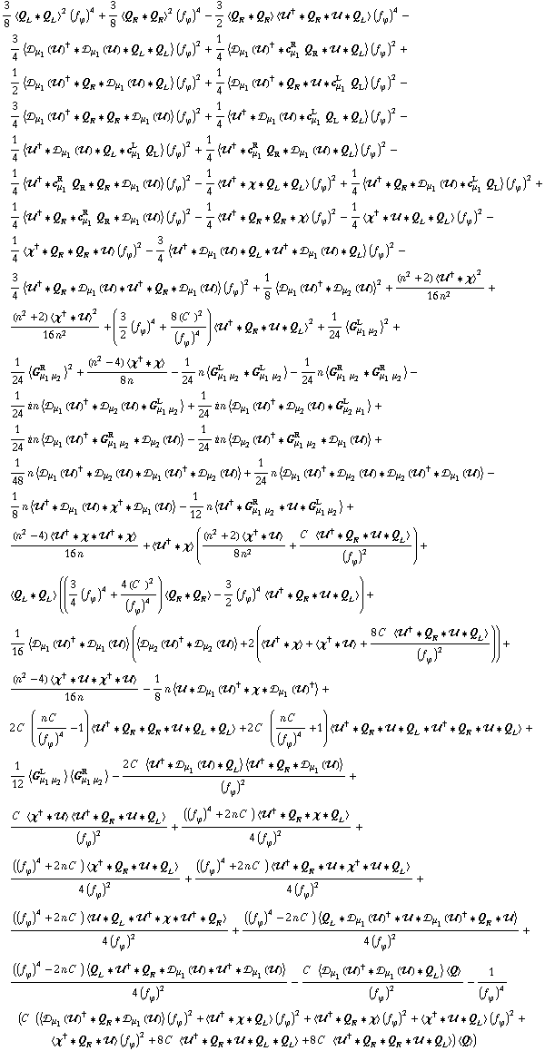 3/8 < Q _ L '6 Q _ L >^2 (f _ ϕ^(ó ))^4 + 3/8 < Q _ R '6 Q _ R >^2 (f _ ϕ^(ó ))^4 - 3/2 < Q _ R '6 Q _ R > < ÷„^† '6 Q _ R '6 ÷„ '6 Q _ L > (f _ ϕ^(ó ))^4 - 3/4 < ÷s _ μ _ 1(÷„)^† '6 ÷s _ μ _ 1(÷„) '6 Q _ L '6 Q _ L > (f _ ϕ^(ó ))^2 + 1/4 < ÷s _ μ _ 1(÷„)^† '6 c _ μ _ 1^R Q _ R '6 ÷„ '6 Q _ L > (f _ ϕ^(ó ))^2 + 1/2 < ÷s _ μ _ 1(÷„)^† '6 Q _ R '6 ÷s _ μ _ 1(÷„) '6 Q _ L > (f _ ϕ^(ó ))^2 + 1/4 < ÷s _ μ _ 1(÷„)^† '6 Q _ R '6 ÷„ '6 c _ μ _ 1^L Q _ L > (f _ ϕ^(ó ))^2 - 3/4 < ÷s _ μ _ 1(÷„)^† '6 Q _ R '6 Q _ R '6 ÷s _ μ _ 1(÷„) > (f _ ϕ^(ó ))^2 + 1/4 < ÷„^† '6 ÷s _ μ _ 1(÷„) '6 c _ μ _ 1^L Q _ L '6 Q _ L > (f _ ϕ^(ó ))^2 - 1/4 < ÷„^† '6 ÷s _ μ _ 1(÷„) '6 Q _ L '6 c _ μ _ 1^L Q _ L > (f _ ϕ^(ó ))^2 + 1/4 < ÷„^† '6 c _ μ _ 1^R Q _ R '6 ÷s _ μ _ 1(÷„) '6 Q _ L > (f _ ϕ^(ó ))^2 - 1/4 < ÷„^† '6 c _ μ _ 1^R Q _ R '6 Q _ R '6 ÷s _ μ _ 1(÷„) > (f _ ϕ^(ó ))^2 - 1/4 < ÷„^† '6 χ '6 Q _ L '6 Q _ L > (f _ ϕ^(ó ))^2 + 1/4 < ÷„^† '6 Q _ R '6 ÷s _ μ _ 1(÷„) '6 c _ μ _ 1^L Q _ L > (f _ ϕ^(ó ))^2 + 1/4 < ÷„^† '6 Q _ R '6 c _ μ _ 1^R Q _ R '6 ÷s _ μ _ 1(÷„) > (f _ ϕ^(ó ))^2 - 1/4 < ÷„^† '6 Q _ R '6 Q _ R '6 χ > (f _ ϕ^(ó ))^2 - 1/4 < χ^† '6 ÷„ '6 Q _ L '6 Q _ L > (f _ ϕ^(ó ))^2 - 1/4 < χ^† '6 Q _ R '6 Q _ R '6 ÷„ > (f _ ϕ^(ó ))^2 - 3/4 < ÷„^† '6 ÷s _ μ _ 1(÷„) '6 Q _ L '6 ÷„^† '6 ÷s _ μ _ 1(÷„) '6 Q _ L > (f _ ϕ^(ó ))^2 - 3/4 < ÷„^† '6 Q _ R '6 ÷s _ μ _ 1(÷„) '6 ÷„^† '6 Q _ R '6 ÷s _ μ _ 1(÷„) > (f _ ϕ^(ó ))^2 + 1/8 < ÷s _ μ _ 1(÷„)^† '6 ÷s _ μ _ 2(÷„) >^2 + ((n^2 + 2) < ÷„^† '6 χ >^2)/(16 n^2) + ((n^2 + 2) < χ^† '6 ÷„ >^2)/(16 n^2) + (3/2 (f _ ϕ^(ó ))^4 + (8 (C^( ))^2)/(f _ ϕ^(ó ))^4) < ÷„^† '6 Q _ R '6 ÷„ '6 Q _ L >^2 + 1/24 < G _ (μ _ 1 μ _ 2)^L >^2 + 1/24 < G _ (μ _ 1 μ _ 2)^R >^2 + ((n^2 - 4) < χ^† '6 χ >)/(8 n) - 1/24 n < G _ (μ _ 1 μ _ 2)^L '6 G _ (μ _ 1 μ _ 2)^L > - 1/24 n < G _ (μ _ 1 μ _ 2)^R '6 G _ (μ _ 1 μ _ 2)^R > - 1/24 i n < ÷s _ μ _ 1(÷„)^† '6 ÷s _ μ _ 2(÷„) '6 G _ (μ _ 1 μ _ 2)^L > + 1/24 i n < ÷s _ μ _ 1(÷„)^† '6 ÷s _ μ _ 2(÷„) '6 G _ (μ _ 2 μ _ 1)^L > + 1/24 i n < ÷s _ μ _ 1(÷„)^† '6 G _ (μ _ 1 μ _ 2)^R '6 ÷s _ μ _ 2(÷„) > - 1/24 i n < ÷s _ μ _ 2(÷„)^† '6 G _ (μ _ 1 μ _ 2)^R '6 ÷s _ μ _ 1(÷„) > + 1/48 n < ÷s _ μ _ 1(÷„)^† '6 ÷s _ μ _ 2(÷„) '6 ÷s _ μ _ 1(÷„)^† '6 ÷s _ μ _ 2(÷„) > + 1/24 n < ÷s _ μ _ 1(÷„)^† '6 ÷s _ μ _ 2(÷„) '6 ÷s _ μ _ 2(÷„)^† '6 ÷s _ μ _ 1(÷„) > - 1/8 n < ÷„^† '6 ÷s _ μ _ 1(÷„) '6 χ^† '6 ÷s _ μ _ 1(÷„) > - 1/12 n < ÷„^† '6 G _ (μ _ 1 μ _ 2)^R '6 ÷„ '6 G _ (μ _ 1 μ _ 2)^L > + ((n^2 - 4) < ÷„^† '6 χ '6 ÷„^† '6 χ >)/(16 n) + < ÷„^† '6 χ > (((n^2 + 2) < χ^† '6 ÷„ >)/(8 n^2) + (C^( ) < ÷„^† '6 Q _ R '6 ÷„ '6 Q _ L >)/(f _ ϕ^(ó ))^2) + < Q _ L '6 Q _ L > ((3/4 (f _ ϕ^(ó ))^4 + (4 (C^( ))^2)/(f _ ϕ^(ó ))^4) < Q _ R '6 Q _ R > - 3/2 (f _ ϕ^(ó ))^4 < ÷„^† '6 Q _ R '6 ÷„ '6 Q _ L >) + 1/16 < ÷s _ μ _ 1(÷„)^† '6 ÷s _ μ _ 1(÷„) > (< ÷s _ μ _ 2(÷„)^† '6 ÷s _ μ _ 2(÷„) > + 2 (< ÷„^† '6 χ > + < χ^† '6 ÷„ > + (8 C^( ) < ÷„^† '6 Q _ R '6 ÷„ '6 Q _ L >)/(f _ ϕ^(ó ))^2)) + ((n^2 - 4) < χ^† '6 ÷„ '6 χ^† '6 ÷„ >)/(16 n) - 1/8 n < ÷„ '6 ÷s _ μ _ 1(÷„)^† '6 χ '6 ÷s _ μ _ 1(÷„)^† > + 2 C^( ) ((n C^( ))/(f _ ϕ^(ó ))^4 - 1) < ÷„^† '6 Q _ R '6 Q _ R '6 ÷„ '6 Q _ L '6 Q _ L > + 2 C^( ) ((n C^( ))/(f _ ϕ^(ó ))^4 + 1) < ÷„^† '6 Q _ R '6 ÷„ '6 Q _ L '6 ÷„^† '6 Q _ R '6 ÷„ '6 Q _ L > + 1/12 < G _ (μ _ 1 μ _ 2)^L > < G _ (μ _ 1 μ _ 2)^R > - (2 C^( ) < ÷„^† '6 ÷s _ μ _ 1(÷„) '6 Q _ L > < ÷„^† '6 Q _ R '6 ÷s _ μ _ 1(÷„) >)/(f _ ϕ^(ó ))^2 + (C^( ) < χ^† '6 ÷„ > < ÷„^† '6 Q _ R '6 ÷„ '6 Q _ L >)/(f _ ϕ^(ó ))^2 + (((f _ ϕ^(ó ))^4 + 2 n C^( )) < ÷„^† '6 Q _ R '6 χ '6 Q _ L >)/(4 (f _ ϕ^(ó ))^2) + (((f _ ϕ^(ó ))^4 + 2 n C^( )) < χ^† '6 Q _ R '6 ÷„ '6 Q _ L >)/(4 (f _ ϕ^(ó ))^2) + (((f _ ϕ^(ó ))^4 + 2 n C^( )) < ÷„^† '6 Q _ R '6 ÷„ '6 χ^† '6 ÷„ '6 Q _ L >)/(4 (f _ ϕ^(ó ))^2) + (((f _ ϕ^(ó ))^4 + 2 n C^( )) < ÷„ '6 Q _ L '6 ÷„^† '6 χ '6 ÷„^† '6 Q _ R >)/(4 (f _ ϕ^(ó ))^2) + (((f _ ϕ^(ó ))^4 - 2 n C^( )) < Q _ L '6 ÷s _ μ _ 1(÷„)^† '6 ÷„ '6 ÷s _ μ _ 1(÷„)^† '6 Q _ R '6 ÷„ >)/(4 (f _ ϕ^(ó ))^2) + (((f _ ϕ^(ó ))^4 - 2 n C^( )) < Q _ L '6 ÷„^† '6 Q _ R '6 ÷s _ μ _ 1(÷„) '6 ÷„^† '6 ÷s _ μ _ 1(÷„) >)/(4 (f _ ϕ^(ó ))^2) - (C^( ) < ÷s _ μ _ 1(÷„)^† '6 ÷s _ μ _ 1(÷„) '6 Q _ L > < Q >)/(f _ ϕ^(ó ))^2 - 1/(f _ ϕ^(ó ))^4 (C^( ) (< ÷s _ μ _ 1(÷„)^† '6 Q _ R '6 ÷s _ μ _ 1(÷„) > (f _ ϕ^(ó ))^2 + < ÷„^† '6 χ '6 Q _ L > (f _ ϕ^(ó ))^2 + < ÷„^† '6 Q _ R '6 χ > (f _ ϕ^(ó ))^2 + < χ^† '6 ÷„ '6 Q _ L > (f _ ϕ^(ó ))^2 + < χ^† '6 Q _ R '6 ÷„ > (f _ ϕ^(ó ))^2 + 8 C^( ) < ÷„^† '6 Q _ R '6 ÷„ '6 Q _ L '6 Q _ L > + 8 C^( ) < ÷„^† '6 Q _ R '6 Q _ R '6 ÷„ '6 Q _ L >) < Q >)