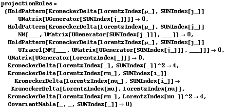 projectionRules = {HoldPattern[KroneckerDelta[LorentzIndex[μ_], SUNIndex[j_]] UMatrix[UGenerator[SUNIndex[j_]]]] -> 0, HoldPattern[KroneckerDelta[LorentzIndex[μ_], SUNIndex[j_]] NM[___, UMatrix[UGenerator[SUNIndex[j_]]], ___]] -> 0, HoldPattern[KroneckerDelta[LorentzIndex[μ_], SUNIndex[j_]] UTrace1[NM[___, UMatrix[UGenerator[SUNIndex[j_]]], ___]]] -> 0, UMatrix[UGenerator[LorentzIndex[_]]] -> 0, KroneckerDelta[LorentzIndex[_], SUNIndex[_]]^2 -> 4, KroneckerDelta[LorentzIndex[mu_], SUNIndex[i_]] KroneckerDelta[LorentzIndex[nu_], SUNIndex[i_]] -> KroneckerDelta[LorentzIndex[mu], LorentzIndex[nu]], KroneckerDelta[LorentzIndex[mu_], LorentzIndex[nu_]]^2 -> 4, CovariantNabla[_, _, SUNIndex[_]] -> 0}