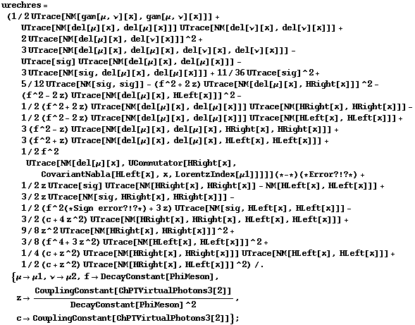 urechres = (1/2 UTrace[NM[gam[μ, ν][x], gam[μ, ν][x]]] + UTrace[NM[del[μ][x], del[μ][x]]] UTrace[NM[del[ν][x], del[ν][x]]] + 2 UTrace[NM[del[μ][x], del[ν][x]]]^2 + 3 UTrace[NM[del[μ][x], del[μ][x], del[ν][x], del[ν][x]]] - UTrace[sig] UTrace[NM[del[μ][x], del[μ][x]]] - 3 UTrace[NM[sig, del[μ][x], del[μ][x]]] + 11/36 UTrace[sig]^2 + 5/12 UTrace[NM[sig, sig]] - (f^2 + 2 z) UTrace[NM[del[μ][x], HRight[x]]]^2 - (f^2 - 2 z) UTrace[NM[del[μ][x], HLeft[x]]]^2 - 1/2 (f^2 + 2 z) UTrace[NM[del[μ][x], del[μ][x]]] UTrace[NM[HRight[x], HRight[x]]] - 1/2 (f^2 - 2 z) UTrace[NM[del[μ][x], del[μ][x]]] UTrace[NM[HLeft[x], HLeft[x]]] + 3 (f^2 - z) UTrace[NM[del[μ][x], del[μ][x], HRight[x], HRight[x]]] + 3 (f^2 + z) UTrace[NM[del[μ][x], del[μ][x], HLeft[x], HLeft[x]]] + 1/2 f^2 UTrace[NM[del[μ][x], UCommutator[HRight[x], CovariantNabla[HLeft[x], x, LorentzIndex[μ1]]]]] (* - *) (* Error ? ! ? *) + 1/2 z UTrace[sig] UTrace[NM[HRight[x], HRight[x]] - NM[HLeft[x], HLeft[x]]] + 3/2 z UTrace[NM[sig, HRight[x], HRight[x]]] - 1/2 (f^2 (* Sign error ? ! ? *) + 3 z) UTrace[NM[sig, HLeft[x], HLeft[x]]] - 3/2 (c + 4 z^2) UTrace[NM[HRight[x], HRight[x], HLeft[x], HLeft[x]]] + 9/8 z^2 UTrace[NM[HRight[x], HRight[x]]]^2 + 3/8 (f^4 + 3 z^2) UTrace[NM[HLeft[x], HLeft[x]]]^2 + 1/4 (c + z^2) UTrace[NM[HRight[x], HRight[x]]] UTrace[NM[HLeft[x], HLeft[x]]] + 1/2 (c + z^2) UTrace[NM[HRight[x], HLeft[x]]]^2) /. {μ -> μ1, ν -> μ2, f -> DecayConstant[PhiMeson], z -> CouplingConstant[ChPTVirtualPhotons3[2]]/DecayConstant[PhiMeson]^2, c -> CouplingConstant[ChPTVirtualPhotons3[2]]} ;