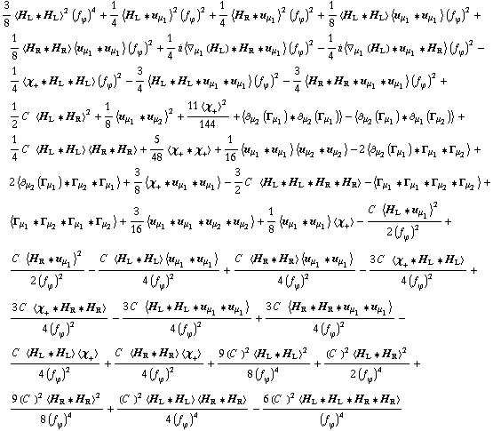 3/8 < H _ L '6 H _ L >^2 (f _ ϕ^(�   ))^4 + 1/4 < H _ L '6 u _ μ _ 1 >^2 (f _ ϕ^(�   ))^2 + 1/4 < H _ R '6 u _ μ _ 1 >^2 (f _ ϕ^(�   ))^2 + 1/8 < H _ L '6 H _ L > < u _ μ _ 1 '6 u _ μ _ 1 > (f _ ϕ^(�   ))^2 + 1/8 < H _ R '6 H _ R > < u _ μ _ 1 '6 u _ μ _ 1 > (f _ ϕ^(�   ))^2 + 1/4 i < ∇ _ μ _ 1(H _ L) '6 H _ R '6 u _ μ _ 1 > (f _ ϕ^(�   ))^2 - 1/4 i < ∇ _ μ _ 1(H _ L) '6 u _ μ _ 1 '6 H _ R > (f _ ϕ^(�   ))^2 - 1/4 < χ _ + '6 H _ L '6 H _ L > (f _ ϕ^(�   ))^2 - 3/4 < H _ L '6 H _ L '6 u _ μ _ 1 '6 u _ μ _ 1 > (f _ ϕ^(�   ))^2 - 3/4 < H _ R '6 H _ R '6 u _ μ _ 1 '6 u _ μ _ 1 > (f _ ϕ^(�   ))^2 + 1/2 C^(  ) < H _ L '6 H _ R >^2 + 1/8 < u _ μ _ 1 '6 u _ μ _ 2 >^2 + (11 < χ _ + >^2)/144 + < ∂ _ μ _ 2(Γ _ μ _ 1) '6 ∂ _ μ _ 2(Γ _ μ _ 1) > - < ∂ _ μ _ 2(Γ _ μ _ 1) '6 ∂ _ μ _ 1(Γ _ μ _ 2) > + 1/4 C^(  ) < H _ L '6 H _ L > < H _ R '6 H _ R > + 5/48 < χ _ + '6 χ _ + > + 1/16 < u _ μ _ 1 '6 u _ μ _ 1 > < u _ μ _ 2 '6 u _ μ _ 2 > - 2 < ∂ _ μ _ 2(Γ _ μ _ 1) '6 Γ _ μ _ 1 '6 Γ _ μ _ 2 > + 2 < ∂ _ μ _ 2(Γ _ μ _ 1) '6 Γ _ μ _ 2 '6 Γ _ μ _ 1 > + 3/8 < χ _ + '6 u _ μ _ 1 '6 u _ μ _ 1 > - 3/2 C^(  ) < H _ L '6 H _ L '6 H _ R '6 H _ R > - < Γ _ μ _ 1 '6 Γ _ μ _ 1 '6 Γ _ μ _ 2 '6 Γ _ μ _ 2 > + < Γ _ μ _ 1 '6 Γ _ μ _ 2 '6 Γ _ μ _ 1 '6 Γ _ μ _ 2 > + 3/16 < u _ μ _ 1 '6 u _ μ _ 1 '6 u _ μ _ 2 '6 u _ μ _ 2 > + 1/8 < u _ μ _ 1 '6 u _ μ _ 1 > < χ _ + > - (C^(  ) < H _ L '6 u _ μ _ 1 >^2)/(2 (f _ ϕ^(�   ))^2) + (C^(  ) < H _ R '6 u _ μ _ 1 >^2)/(2 (f _ ϕ^(�   ))^2) - (C^(  ) < H _ L '6 H _ L > < u _ μ _ 1 '6 u _ μ _ 1 >)/(4 (f _ ϕ^(�   ))^2) + (C^(  ) < H _ R '6 H _ R > < u _ μ _ 1 '6 u _ μ _ 1 >)/(4 (f _ ϕ^(�   ))^2) - (3 C^(  ) < χ _ + '6 H _ L '6 H _ L >)/(4 (f _ ϕ^(�   ))^2) + (3 C^(  ) < χ _ + '6 H _ R '6 H _ R >)/(4 (f _ ϕ^(�   ))^2) - (3 C^(  ) < H _ L '6 H _ L '6 u _ μ _ 1 '6 u _ μ _ 1 >)/(4 (f _ ϕ^(�   ))^2) + (3 C^(  ) < H _ R '6 H _ R '6 u _ μ _ 1 '6 u _ μ _ 1 >)/(4 (f _ ϕ^(�   ))^2) - (C^(  ) < H _ L '6 H _ L > < χ _ + >)/(4 (f _ ϕ^(�   ))^2) + (C^(  ) < H _ R '6 H _ R > < χ _ + >)/(4 (f _ ϕ^(�   ))^2) + (9 (C^(  ))^2 < H _ L '6 H _ L >^2)/(8 (f _ ϕ^(�   ))^4) + ((C^(  ))^2 < H _ L '6 H _ R >^2)/(2 (f _ ϕ^(�   ))^4) + (9 (C^(  ))^2 < H _ R '6 H _ R >^2)/(8 (f _ ϕ^(�   ))^4) + ((C^(  ))^2 < H _ L '6 H _ L > < H _ R '6 H _ R >)/(4 (f _ ϕ^(�   ))^4) - (6 (C^(  ))^2 < H _ L '6 H _ L '6 H _ R '6 H _ R >)/(f _ ϕ^(�   ))^4