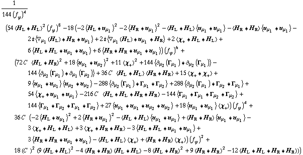 1/(144 (f _ ϕ^(�   ))^4) (54 < H _ L '6 H _ L >^2 (f _ ϕ^(�   ))^8 - 18 (-2 < H _ L '6 u _ μ _ 1 >^2 - 2 < H _ R '6 u _ μ _ 1 >^2 - < H _ L '6 H _ L > < u _ μ _ 1 '6 u _ μ _ 1 > - < H _ R '6 H _ R > < u _ μ _ 1 '6 u _ μ _ 1 > - 2 i < ∇ _ μ _ 1(H _ L) '6 H _ R '6 u _ μ _ 1 > + 2 i < ∇ _ μ _ 1(H _ L) '6 u _ μ _ 1 '6 H _ R > + 2 < χ _ + '6 H _ L '6 H _ L > + 6 < H _ L '6 H _ L '6 u _ μ _ 1 '6 u _ μ _ 1 > + 6 < H _ R '6 H _ R '6 u _ μ _ 1 '6 u _ μ _ 1 >) (f _ ϕ^(�   ))^6 + (72 C^(  ) < H _ L '6 H _ R >^2 + 18 < u _ μ _ 1 '6 u _ μ _ 2 >^2 + 11 < χ _ + >^2 + 144 < ∂ _ μ _ 2(Γ _ μ _ 1) '6 ∂ _ μ _ 2(Γ _ μ _ 1) > - 144 < ∂ _ μ _ 2(Γ _ μ _ 1) '6 ∂ _ μ _ 1(Γ _ μ _ 2) > + 36 C^(  ) < H _ L '6 H _ L > < H _ R '6 H _ R > + 15 < χ _ + '6 χ _ + > + 9 < u _ μ _ 1 '6 u _ μ _ 1 > < u _ μ _ 2 '6 u _ μ _ 2 > - 288 < ∂ _ μ _ 2(Γ _ μ _ 1) '6 Γ _ μ _ 1 '6 Γ _ μ _ 2 > + 288 < ∂ _ μ _ 2(Γ _ μ _ 1) '6 Γ _ μ _ 2 '6 Γ _ μ _ 1 > + 54 < χ _ + '6 u _ μ _ 1 '6 u _ μ _ 1 > - 216 C^(  ) < H _ L '6 H _ L '6 H _ R '6 H _ R > - 144 < Γ _ μ _ 1 '6 Γ _ μ _ 1 '6 Γ _ μ _ 2 '6 Γ _ μ _ 2 > + 144 < Γ _ μ _ 1 '6 Γ _ μ _ 2 '6 Γ _ μ _ 1 '6 Γ _ μ _ 2 > + 27 < u _ μ _ 1 '6 u _ μ _ 1 '6 u _ μ _ 2 '6 u _ μ _ 2 > + 18 < u _ μ _ 1 '6 u _ μ _ 1 > < χ _ + >) (f _ ϕ^(�   ))^4 + 36 C^(  ) (-2 < H _ L '6 u _ μ _ 1 >^2 + 2 < H _ R '6 u _ μ _ 1 >^2 - < H _ L '6 H _ L > < u _ μ _ 1 '6 u _ μ _ 1 > + < H _ R '6 H _ R > < u _ μ _ 1 '6 u _ μ _ 1 > - 3 < χ _ + '6 H _ L '6 H _ L > + 3 < χ _ + '6 H _ R '6 H _ R > - 3 < H _ L '6 H _ L '6 u _ μ _ 1 '6 u _ μ _ 1 > + 3 < H _ R '6 H _ R '6 u _ μ _ 1 '6 u _ μ _ 1 > - < H _ L '6 H _ L > < χ _ + > + < H _ R '6 H _ R > < χ _ + >) (f _ ϕ^(�   ))^2 + 18 (C^(  ))^2 (9 < H _ L '6 H _ L >^2 - 4 < H _ R '6 H _ R > < H _ L '6 H _ L > - 8 < H _ L '6 H _ R >^2 + 9 < H _ R '6 H _ R >^2 - 12 < H _ L '6 H _ L '6 H _ R '6 H _ R >))