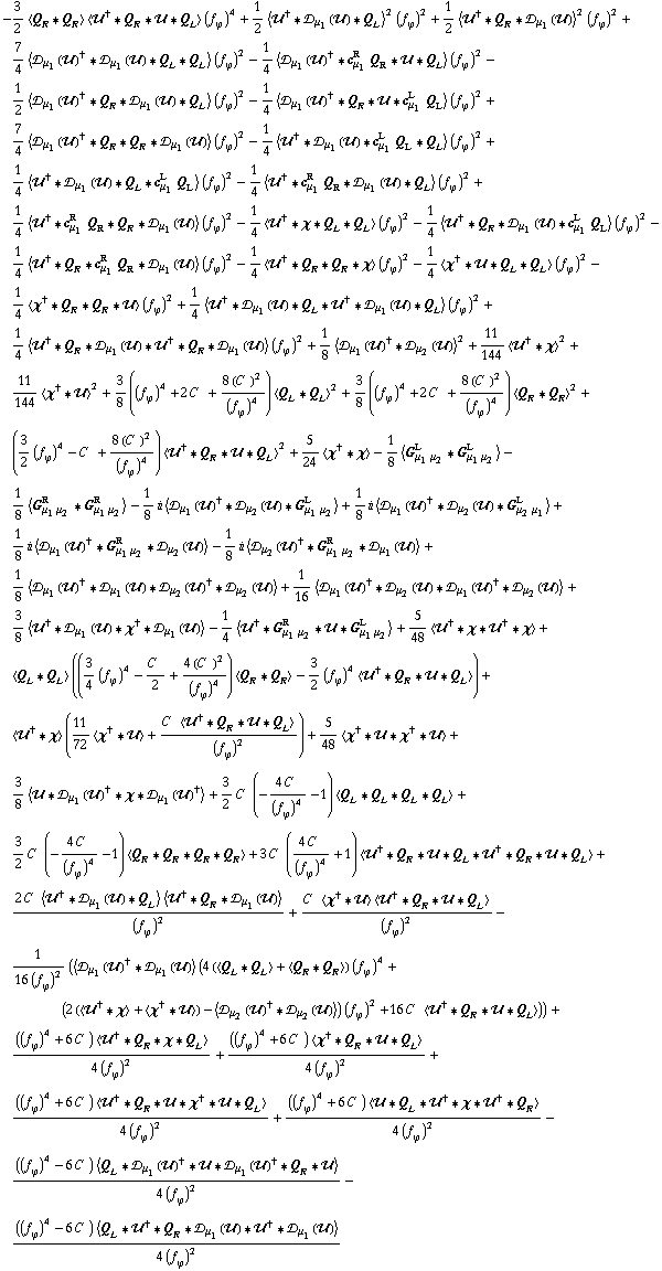 -3/2 < Q _ R '6 Q _ R > < ��^† '6 Q _ R '6 �� '6 Q _ L > (f _ ϕ^(�   ))^4 + 1/2 < ��^† '6 �s _ μ _ 1(��) '6 Q _ L >^2 (f _ ϕ^(�   ))^2 + 1/2 < ��^† '6 Q _ R '6 �s _ μ _ 1(��) >^2 (f _ ϕ^(�   ))^2 + 7/4 < �s _ μ _ 1(��)^† '6 �s _ μ _ 1(��) '6 Q _ L '6 Q _ L > (f _ ϕ^(�   ))^2 - 1/4 < �s _ μ _ 1(��)^† '6 c _ μ _ 1^R Q _ R '6 �� '6 Q _ L > (f _ ϕ^(�   ))^2 - 1/2 < �s _ μ _ 1(��)^† '6 Q _ R '6 �s _ μ _ 1(��) '6 Q _ L > (f _ ϕ^(�   ))^2 - 1/4 < �s _ μ _ 1(��)^† '6 Q _ R '6 �� '6 c _ μ _ 1^L Q _ L > (f _ ϕ^(�   ))^2 + 7/4 < �s _ μ _ 1(��)^† '6 Q _ R '6 Q _ R '6 �s _ μ _ 1(��) > (f _ ϕ^(�   ))^2 - 1/4 < ��^† '6 �s _ μ _ 1(��) '6 c _ μ _ 1^L Q _ L '6 Q _ L > (f _ ϕ^(�   ))^2 + 1/4 < ��^† '6 �s _ μ _ 1(��) '6 Q _ L '6 c _ μ _ 1^L Q _ L > (f _ ϕ^(�   ))^2 - 1/4 < ��^† '6 c _ μ _ 1^R Q _ R '6 �s _ μ _ 1(��) '6 Q _ L > (f _ ϕ^(�   ))^2 + 1/4 < ��^† '6 c _ μ _ 1^R Q _ R '6 Q _ R '6 �s _ μ _ 1(��) > (f _ ϕ^(�   ))^2 - 1/4 < ��^† '6 χ '6 Q _ L '6 Q _ L > (f _ ϕ^(�   ))^2 - 1/4 < ��^† '6 Q _ R '6 �s _ μ _ 1(��) '6 c _ μ _ 1^L Q _ L > (f _ ϕ^(�   ))^2 - 1/4 < ��^† '6 Q _ R '6 c _ μ _ 1^R Q _ R '6 �s _ μ _ 1(��) > (f _ ϕ^(�   ))^2 - 1/4 < ��^† '6 Q _ R '6 Q _ R '6 χ > (f _ ϕ^(�   ))^2 - 1/4 < χ^† '6 �� '6 Q _ L '6 Q _ L > (f _ ϕ^(�   ))^2 - 1/4 < χ^† '6 Q _ R '6 Q _ R '6 �� > (f _ ϕ^(�   ))^2 + 1/4 < ��^† '6 �s _ μ _ 1(��) '6 Q _ L '6 ��^† '6 �s _ μ _ 1(��) '6 Q _ L > (f _ ϕ^(�   ))^2 + 1/4 < ��^† '6 Q _ R '6 �s _ μ _ 1(��) '6 ��^† '6 Q _ R '6 �s _ μ _ 1(��) > (f _ ϕ^(�   ))^2 + 1/8 < �s _ μ _ 1(��)^† '6 �s _ μ _ 2(��) >^2 + 11/144 < ��^† '6 χ >^2 + 11/144 < χ^† '6 �� >^2 + 3/8 ((f _ ϕ^(�   ))^4 + 2 C^(  ) + (8 (C^(  ))^2)/(f _ ϕ^(�   ))^4) < Q _ L '6 Q _ L >^2 + 3/8 ((f _ ϕ^(�   ))^4 + 2 C^(  ) + (8 (C^(  ))^2)/(f _ ϕ^(�   ))^4) < Q _ R '6 Q _ R >^2 + (3/2 (f _ ϕ^(�   ))^4 - C^(  ) + (8 (C^(  ))^2)/(f _ ϕ^(�   ))^4) < ��^† '6 Q _ R '6 �� '6 Q _ L >^2 + 5/24 < χ^† '6 χ > - 1/8 < G _ (μ _ 1 μ _ 2)^L '6 G _ (μ _ 1 μ _ 2)^L > - 1/8 < G _ (μ _ 1 μ _ 2)^R '6 G _ (μ _ 1 μ _ 2)^R > - 1/8 i < �s _ μ _ 1(��)^† '6 �s _ μ _ 2(��) '6 G _ (μ _ 1 μ _ 2)^L > + 1/8 i < �s _ μ _ 1(��)^† '6 �s _ μ _ 2(��) '6 G _ (μ _ 2 μ _ 1)^L > + 1/8 i < �s _ μ _ 1(��)^† '6 G _ (μ _ 1 μ _ 2)^R '6 �s _ μ _ 2(��) > - 1/8 i < �s _ μ _ 2(��)^† '6 G _ (μ _ 1 μ _ 2)^R '6 �s _ μ _ 1(��) > + 1/8 < �s _ μ _ 1(��)^† '6 �s _ μ _ 1(��) '6 �s _ μ _ 2(��)^† '6 �s _ μ _ 2(��) > + 1/16 < �s _ μ _ 1(��)^† '6 �s _ μ _ 2(��) '6 �s _ μ _ 1(��)^† '6 �s _ μ _ 2(��) > + 3/8 < ��^† '6 �s _ μ _ 1(��) '6 χ^† '6 �s _ μ _ 1(��) > - 1/4 < ��^† '6 G _ (μ _ 1 μ _ 2)^R '6 �� '6 G _ (μ _ 1 μ _ 2)^L > + 5/48 < ��^† '6 χ '6 ��^† '6 χ > + < Q _ L '6 Q _ L > ((3/4 (f _ ϕ^(�   ))^4 - C^(  )/2 + (4 (C^(  ))^2)/(f _ ϕ^(�   ))^4) < Q _ R '6 Q _ R > - 3/2 (f _ ϕ^(�   ))^4 < ��^† '6 Q _ R '6 �� '6 Q _ L >) + < ��^† '6 χ > (11/72 < χ^† '6 �� > + (C^(  ) < ��^† '6 Q _ R '6 �� '6 Q _ L >)/(f _ ϕ^(�   ))^2) + 5/48 < χ^† '6 �� '6 χ^† '6 �� > + 3/8 < �� '6 �s _ μ _ 1(��)^† '6 χ '6 �s _ μ _ 1(��)^† > + 3/2 C^(  ) (-(4 C^(  ))/(f _ ϕ^(�   ))^4 - 1) < Q _ L '6 Q _ L '6 Q _ L '6 Q _ L > + 3/2 C^(  ) (-(4 C^(  ))/(f _ ϕ^(�   ))^4 - 1) < Q _ R '6 Q _ R '6 Q _ R '6 Q _ R > + 3 C^(  ) ((4 C^(  ))/(f _ ϕ^(�   ))^4 + 1) < ��^† '6 Q _ R '6 �� '6 Q _ L '6 ��^† '6 Q _ R '6 �� '6 Q _ L > + (2 C^(  ) < ��^† '6 �s _ μ _ 1(��) '6 Q _ L > < ��^† '6 Q _ R '6 �s _ μ _ 1(��) >)/(f _ ϕ^(�   ))^2 + (C^(  ) < χ^† '6 �� > < ��^† '6 Q _ R '6 �� '6 Q _ L >)/(f _ ϕ^(�   ))^2 - 1/(16 (f _ ϕ^(�   ))^2) (< �s _ μ _ 1(��)^† '6 �s _ μ _ 1(��) > (4 (< Q _ L '6 Q _ L > + < Q _ R '6 Q _ R >) (f _ ϕ^(�   ))^4 + (2 (< ��^† '6 χ > + < χ^† '6 �� >) - < �s _ μ _ 2(��)^† '6 �s _ μ _ 2(��) >) (f _ ϕ^(�   ))^2 + 16 C^(  ) < ��^† '6 Q _ R '6 �� '6 Q _ L >)) + (((f _ ϕ^(�   ))^4 + 6 C^(  )) < ��^† '6 Q _ R '6 χ '6 Q _ L >)/(4 (f _ ϕ^(�   ))^2) + (((f _ ϕ^(�   ))^4 + 6 C^(  )) < χ^† '6 Q _ R '6 �� '6 Q _ L >)/(4 (f _ ϕ^(�   ))^2) + (((f _ ϕ^(�   ))^4 + 6 C^(  )) < ��^† '6 Q _ R '6 �� '6 χ^† '6 �� '6 Q _ L >)/(4 (f _ ϕ^(�   ))^2) + (((f _ ϕ^(�   ))^4 + 6 C^(  )) < �� '6 Q _ L '6 ��^† '6 χ '6 ��^† '6 Q _ R >)/(4 (f _ ϕ^(�   ))^2) - (((f _ ϕ^(�   ))^4 - 6 C^(  )) < Q _ L '6 �s _ μ _ 1(��)^† '6 �� '6 �s _ μ _ 1(��)^† '6 Q _ R '6 �� >)/(4 (f _ ϕ^(�   ))^2) - (((f _ ϕ^(�   ))^4 - 6 C^(  )) < Q _ L '6 ��^† '6 Q _ R '6 �s _ μ _ 1(��) '6 ��^† '6 �s _ μ _ 1(��) >)/(4 (f _ ϕ^(�   ))^2)
