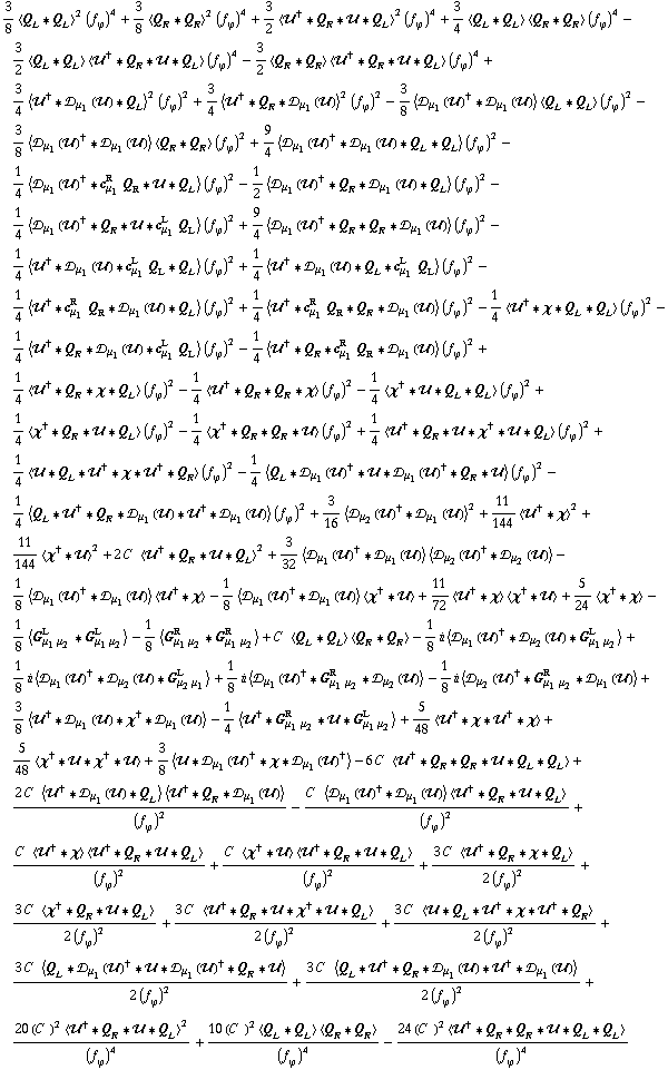 3/8 < Q _ L '6 Q _ L >^2 (f _ ϕ^(�   ))^4 + 3/8 < Q _ R '6 Q _ R >^2 (f _ ϕ^(�   ))^4 + 3/2 < ��^† '6 Q _ R '6 �� '6 Q _ L >^2 (f _ ϕ^(�   ))^4 + 3/4 < Q _ L '6 Q _ L > < Q _ R '6 Q _ R > (f _ ϕ^(�   ))^4 - 3/2 < Q _ L '6 Q _ L > < ��^† '6 Q _ R '6 �� '6 Q _ L > (f _ ϕ^(�   ))^4 - 3/2 < Q _ R '6 Q _ R > < ��^† '6 Q _ R '6 �� '6 Q _ L > (f _ ϕ^(�   ))^4 + 3/4 < ��^† '6 �s _ μ _ 1(��) '6 Q _ L >^2 (f _ ϕ^(�   ))^2 + 3/4 < ��^† '6 Q _ R '6 �s _ μ _ 1(��) >^2 (f _ ϕ^(�   ))^2 - 3/8 < �s _ μ _ 1(��)^† '6 �s _ μ _ 1(��) > < Q _ L '6 Q _ L > (f _ ϕ^(�   ))^2 - 3/8 < �s _ μ _ 1(��)^† '6 �s _ μ _ 1(��) > < Q _ R '6 Q _ R > (f _ ϕ^(�   ))^2 + 9/4 < �s _ μ _ 1(��)^† '6 �s _ μ _ 1(��) '6 Q _ L '6 Q _ L > (f _ ϕ^(�   ))^2 - 1/4 < �s _ μ _ 1(��)^† '6 c _ μ _ 1^R Q _ R '6 �� '6 Q _ L > (f _ ϕ^(�   ))^2 - 1/2 < �s _ μ _ 1(��)^† '6 Q _ R '6 �s _ μ _ 1(��) '6 Q _ L > (f _ ϕ^(�   ))^2 - 1/4 < �s _ μ _ 1(��)^† '6 Q _ R '6 �� '6 c _ μ _ 1^L Q _ L > (f _ ϕ^(�   ))^2 + 9/4 < �s _ μ _ 1(��)^† '6 Q _ R '6 Q _ R '6 �s _ μ _ 1(��) > (f _ ϕ^(�   ))^2 - 1/4 < ��^† '6 �s _ μ _ 1(��) '6 c _ μ _ 1^L Q _ L '6 Q _ L > (f _ ϕ^(�   ))^2 + 1/4 < ��^† '6 �s _ μ _ 1(��) '6 Q _ L '6 c _ μ _ 1^L Q _ L > (f _ ϕ^(�   ))^2 - 1/4 < ��^† '6 c _ μ _ 1^R Q _ R '6 �s _ μ _ 1(��) '6 Q _ L > (f _ ϕ^(�   ))^2 + 1/4 < ��^† '6 c _ μ _ 1^R Q _ R '6 Q _ R '6 �s _ μ _ 1(��) > (f _ ϕ^(�   ))^2 - 1/4 < ��^† '6 χ '6 Q _ L '6 Q _ L > (f _ ϕ^(�   ))^2 - 1/4 < ��^† '6 Q _ R '6 �s _ μ _ 1(��) '6 c _ μ _ 1^L Q _ L > (f _ ϕ^(�   ))^2 - 1/4 < ��^† '6 Q _ R '6 c _ μ _ 1^R Q _ R '6 �s _ μ _ 1(��) > (f _ ϕ^(�   ))^2 + 1/4 < ��^† '6 Q _ R '6 χ '6 Q _ L > (f _ ϕ^(�   ))^2 - 1/4 < ��^† '6 Q _ R '6 Q _ R '6 χ > (f _ ϕ^(�   ))^2 - 1/4 < χ^† '6 �� '6 Q _ L '6 Q _ L > (f _ ϕ^(�   ))^2 + 1/4 < χ^† '6 Q _ R '6 �� '6 Q _ L > (f _ ϕ^(�   ))^2 - 1/4 < χ^† '6 Q _ R '6 Q _ R '6 �� > (f _ ϕ^(�   ))^2 + 1/4 < ��^† '6 Q _ R '6 �� '6 χ^† '6 �� '6 Q _ L > (f _ ϕ^(�   ))^2 + 1/4 < �� '6 Q _ L '6 ��^† '6 χ '6 ��^† '6 Q _ R > (f _ ϕ^(�   ))^2 - 1/4 < Q _ L '6 �s _ μ _ 1(��)^† '6 �� '6 �s _ μ _ 1(��)^† '6 Q _ R '6 �� > (f _ ϕ^(�   ))^2 - 1/4 < Q _ L '6 ��^† '6 Q _ R '6 �s _ μ _ 1(��) '6 ��^† '6 �s _ μ _ 1(��) > (f _ ϕ^(�   ))^2 + 3/16 < �s _ μ _ 2(��)^† '6 �s _ μ _ 1(��) >^2 + 11/144 < ��^† '6 χ >^2 + 11/144 < χ^† '6 �� >^2 + 2 C^(  ) < ��^† '6 Q _ R '6 �� '6 Q _ L >^2 + 3/32 < �s _ μ _ 1(��)^† '6 �s _ μ _ 1(��) > < �s _ μ _ 2(��)^† '6 �s _ μ _ 2(��) > - 1/8 < �s _ μ _ 1(��)^† '6 �s _ μ _ 1(��) > < ��^† '6 χ > - 1/8 < �s _ μ _ 1(��)^† '6 �s _ μ _ 1(��) > < χ^† '6 �� > + 11/72 < ��^† '6 χ > < χ^† '6 �� > + 5/24 < χ^† '6 χ > - 1/8 < G _ (μ _ 1 μ _ 2)^L '6 G _ (μ _ 1 μ _ 2)^L > - 1/8 < G _ (μ _ 1 μ _ 2)^R '6 G _ (μ _ 1 μ _ 2)^R > + C^(  ) < Q _ L '6 Q _ L > < Q _ R '6 Q _ R > - 1/8 i < �s _ μ _ 1(��)^† '6 �s _ μ _ 2(��) '6 G _ (μ _ 1 μ _ 2)^L > + 1/8 i < �s _ μ _ 1(��)^† '6 �s _ μ _ 2(��) '6 G _ (μ _ 2 μ _ 1)^L > + 1/8 i < �s _ μ _ 1(��)^† '6 G _ (μ _ 1 μ _ 2)^R '6 �s _ μ _ 2(��) > - 1/8 i < �s _ μ _ 2(��)^† '6 G _ (μ _ 1 μ _ 2)^R '6 �s _ μ _ 1(��) > + 3/8 < ��^† '6 �s _ μ _ 1(��) '6 χ^† '6 �s _ μ _ 1(��) > - 1/4 < ��^† '6 G _ (μ _ 1 μ _ 2)^R '6 �� '6 G _ (μ _ 1 μ _ 2)^L > + 5/48 < ��^† '6 χ '6 ��^† '6 χ > + 5/48 < χ^† '6 �� '6 χ^† '6 �� > + 3/8 < �� '6 �s _ μ _ 1(��)^† '6 χ '6 �s _ μ _ 1(��)^† > - 6 C^(  ) < ��^† '6 Q _ R '6 Q _ R '6 �� '6 Q _ L '6 Q _ L > + (2 C^(  ) < ��^† '6 �s _ μ _ 1(��) '6 Q _ L > < ��^† '6 Q _ R '6 �s _ μ _ 1(��) >)/(f _ ϕ^(�   ))^2 - (C^(  ) < �s _ μ _ 1(��)^† '6 �s _ μ _ 1(��) > < ��^† '6 Q _ R '6 �� '6 Q _ L >)/(f _ ϕ^(�   ))^2 + (C^(  ) < ��^† '6 χ > < ��^† '6 Q _ R '6 �� '6 Q _ L >)/(f _ ϕ^(�   ))^2 + (C^(  ) < χ^† '6 �� > < ��^† '6 Q _ R '6 �� '6 Q _ L >)/(f _ ϕ^(�   ))^2 + (3 C^(  ) < ��^† '6 Q _ R '6 χ '6 Q _ L >)/(2 (f _ ϕ^(�   ))^2) + (3 C^(  ) < χ^† '6 Q _ R '6 �� '6 Q _ L >)/(2 (f _ ϕ^(�   ))^2) + (3 C^(  ) < ��^† '6 Q _ R '6 �� '6 χ^† '6 �� '6 Q _ L >)/(2 (f _ ϕ^(�   ))^2) + (3 C^(  ) < �� '6 Q _ L '6 ��^† '6 χ '6 ��^† '6 Q _ R >)/(2 (f _ ϕ^(�   ))^2) + (3 C^(  ) < Q _ L '6 �s _ μ _ 1(��)^† '6 �� '6 �s _ μ _ 1(��)^† '6 Q _ R '6 �� >)/(2 (f _ ϕ^(�   ))^2) + (3 C^(  ) < Q _ L '6 ��^† '6 Q _ R '6 �s _ μ _ 1(��) '6 ��^† '6 �s _ μ _ 1(��) >)/(2 (f _ ϕ^(�   ))^2) + (20 (C^(  ))^2 < ��^† '6 Q _ R '6 �� '6 Q _ L >^2)/(f _ ϕ^(�   ))^4 + (10 (C^(  ))^2 < Q _ L '6 Q _ L > < Q _ R '6 Q _ R >)/(f _ ϕ^(�   ))^4 - (24 (C^(  ))^2 < ��^† '6 Q _ R '6 Q _ R '6 �� '6 Q _ L '6 Q _ L >)/(f _ ϕ^(�   ))^4