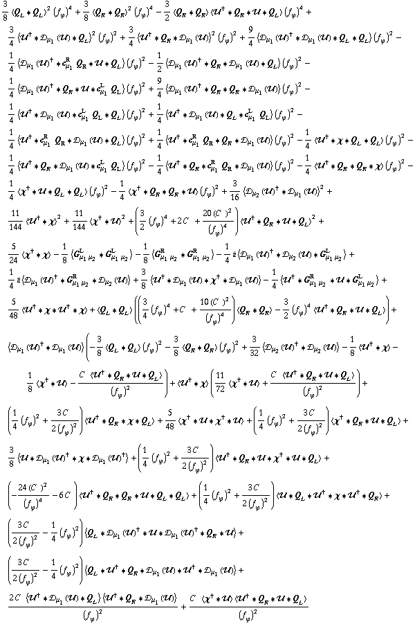 3/8 < Q _ L '6 Q _ L >^2 (f _ ϕ^(�   ))^4 + 3/8 < Q _ R '6 Q _ R >^2 (f _ ϕ^(�   ))^4 - 3/2 < Q _ R '6 Q _ R > < ��^† '6 Q _ R '6 �� '6 Q _ L > (f _ ϕ^(�   ))^4 + 3/4 < ��^† '6 �s _ μ _ 1(��) '6 Q _ L >^2 (f _ ϕ^(�   ))^2 + 3/4 < ��^† '6 Q _ R '6 �s _ μ _ 1(��) >^2 (f _ ϕ^(�   ))^2 + 9/4 < �s _ μ _ 1(��)^† '6 �s _ μ _ 1(��) '6 Q _ L '6 Q _ L > (f _ ϕ^(�   ))^2 - 1/4 < �s _ μ _ 1(��)^† '6 c _ μ _ 1^R Q _ R '6 �� '6 Q _ L > (f _ ϕ^(�   ))^2 - 1/2 < �s _ μ _ 1(��)^† '6 Q _ R '6 �s _ μ _ 1(��) '6 Q _ L > (f _ ϕ^(�   ))^2 - 1/4 < �s _ μ _ 1(��)^† '6 Q _ R '6 �� '6 c _ μ _ 1^L Q _ L > (f _ ϕ^(�   ))^2 + 9/4 < �s _ μ _ 1(��)^† '6 Q _ R '6 Q _ R '6 �s _ μ _ 1(��) > (f _ ϕ^(�   ))^2 - 1/4 < ��^† '6 �s _ μ _ 1(��) '6 c _ μ _ 1^L Q _ L '6 Q _ L > (f _ ϕ^(�   ))^2 + 1/4 < ��^† '6 �s _ μ _ 1(��) '6 Q _ L '6 c _ μ _ 1^L Q _ L > (f _ ϕ^(�   ))^2 - 1/4 < ��^† '6 c _ μ _ 1^R Q _ R '6 �s _ μ _ 1(��) '6 Q _ L > (f _ ϕ^(�   ))^2 + 1/4 < ��^† '6 c _ μ _ 1^R Q _ R '6 Q _ R '6 �s _ μ _ 1(��) > (f _ ϕ^(�   ))^2 - 1/4 < ��^† '6 χ '6 Q _ L '6 Q _ L > (f _ ϕ^(�   ))^2 - 1/4 < ��^† '6 Q _ R '6 �s _ μ _ 1(��) '6 c _ μ _ 1^L Q _ L > (f _ ϕ^(�   ))^2 - 1/4 < ��^† '6 Q _ R '6 c _ μ _ 1^R Q _ R '6 �s _ μ _ 1(��) > (f _ ϕ^(�   ))^2 - 1/4 < ��^† '6 Q _ R '6 Q _ R '6 χ > (f _ ϕ^(�   ))^2 - 1/4 < χ^† '6 �� '6 Q _ L '6 Q _ L > (f _ ϕ^(�   ))^2 - 1/4 < χ^† '6 Q _ R '6 Q _ R '6 �� > (f _ ϕ^(�   ))^2 + 3/16 < �s _ μ _ 2(��)^† '6 �s _ μ _ 1(��) >^2 + 11/144 < ��^† '6 χ >^2 + 11/144 < χ^† '6 �� >^2 + (3/2 (f _ ϕ^(�   ))^4 + 2 C^(  ) + (20 (C^(  ))^2)/(f _ ϕ^(�   ))^4) < ��^† '6 Q _ R '6 �� '6 Q _ L >^2 + 5/24 < χ^† '6 χ > - 1/8 < G _ (μ _ 1 μ _ 2)^L '6 G _ (μ _ 1 μ _ 2)^L > - 1/8 < G _ (μ _ 1 μ _ 2)^R '6 G _ (μ _ 1 μ _ 2)^R > - 1/4 i < �s _ μ _ 1(��)^† '6 �s _ μ _ 2(��) '6 G _ (μ _ 1 μ _ 2)^L > + 1/4 i < �s _ μ _ 1(��)^† '6 G _ (μ _ 1 μ _ 2)^R '6 �s _ μ _ 2(��) > + 3/8 < ��^† '6 �s _ μ _ 1(��) '6 χ^† '6 �s _ μ _ 1(��) > - 1/4 < ��^† '6 G _ (μ _ 1 μ _ 2)^R '6 �� '6 G _ (μ _ 1 μ _ 2)^L > + 5/48 < ��^† '6 χ '6 ��^† '6 χ > + < Q _ L '6 Q _ L > ((3/4 (f _ ϕ^(�   ))^4 + C^(  ) + (10 (C^(  ))^2)/(f _ ϕ^(�   ))^4) < Q _ R '6 Q _ R > - 3/2 (f _ ϕ^(�   ))^4 < ��^† '6 Q _ R '6 �� '6 Q _ L >) + < �s _ μ _ 1(��)^† '6 �s _ μ _ 1(��) > (-3/8 < Q _ L '6 Q _ L > (f _ ϕ^(�   ))^2 - 3/8 < Q _ R '6 Q _ R > (f _ ϕ^(�   ))^2 + 3/32 < �s _ μ _ 2(��)^† '6 �s _ μ _ 2(��) > - 1/8 < ��^† '6 χ > - 1/8 < χ^† '6 �� > - (C^(  ) < ��^† '6 Q _ R '6 �� '6 Q _ L >)/(f _ ϕ^(�   ))^2) + < ��^† '6 χ > (11/72 < χ^† '6 �� > + (C^(  ) < ��^† '6 Q _ R '6 �� '6 Q _ L >)/(f _ ϕ^(�   ))^2) + (1/4 (f _ ϕ^(�   ))^2 + (3 C^(  ))/(2 (f _ ϕ^(�   ))^2)) < ��^† '6 Q _ R '6 χ '6 Q _ L > + 5/48 < χ^† '6 �� '6 χ^† '6 �� > + (1/4 (f _ ϕ^(�   ))^2 + (3 C^(  ))/(2 (f _ ϕ^(�   ))^2)) < χ^† '6 Q _ R '6 �� '6 Q _ L > + 3/8 < �� '6 �s _ μ _ 1(��)^† '6 χ '6 �s _ μ _ 1(��)^† > + (1/4 (f _ ϕ^(�   ))^2 + (3 C^(  ))/(2 (f _ ϕ^(�   ))^2)) < ��^† '6 Q _ R '6 �� '6 χ^† '6 �� '6 Q _ L > + (-(24 (C^(  ))^2)/(f _ ϕ^(�   ))^4 - 6 C^(  )) < ��^† '6 Q _ R '6 Q _ R '6 �� '6 Q _ L '6 Q _ L > + (1/4 (f _ ϕ^(�   ))^2 + (3 C^(  ))/(2 (f _ ϕ^(�   ))^2)) < �� '6 Q _ L '6 ��^† '6 χ '6 ��^† '6 Q _ R > + ((3 C^(  ))/(2 (f _ ϕ^(�   ))^2) - 1/4 (f _ ϕ^(�   ))^2) < Q _ L '6 �s _ μ _ 1(��)^† '6 �� '6 �s _ μ _ 1(��)^† '6 Q _ R '6 �� > + ((3 C^(  ))/(2 (f _ ϕ^(�   ))^2) - 1/4 (f _ ϕ^(�   ))^2) < Q _ L '6 ��^† '6 Q _ R '6 �s _ μ _ 1(��) '6 ��^† '6 �s _ μ _ 1(��) > + (2 C^(  ) < ��^† '6 �s _ μ _ 1(��) '6 Q _ L > < ��^† '6 Q _ R '6 �s _ μ _ 1(��) >)/(f _ ϕ^(�   ))^2 + (C^(  ) < χ^† '6 �� > < ��^† '6 Q _ R '6 �� '6 Q _ L >)/(f _ ϕ^(�   ))^2