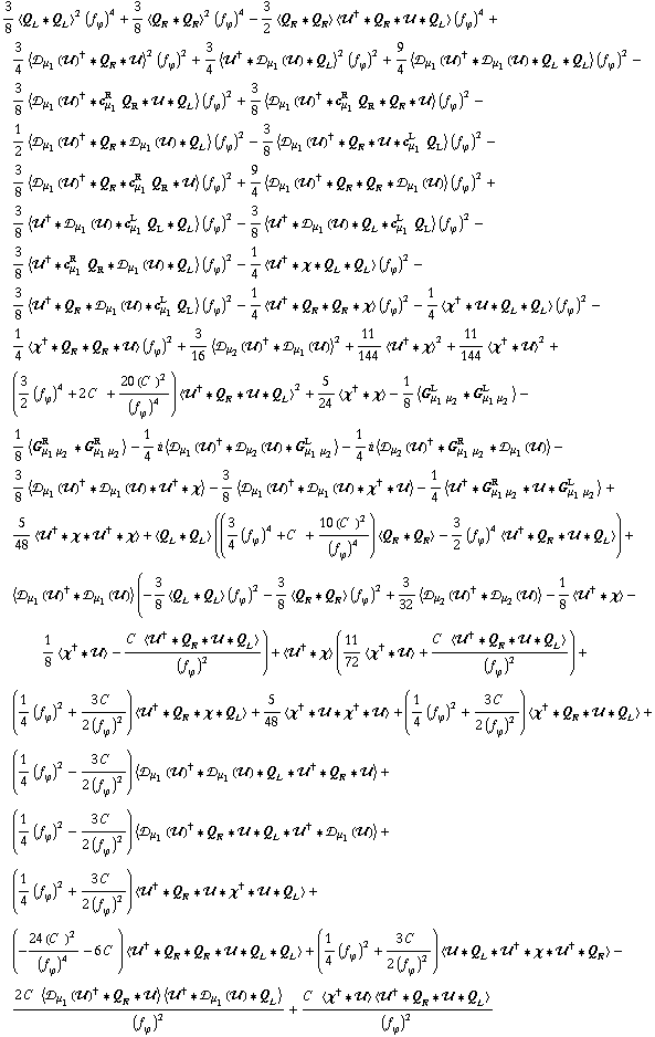 3/8 < Q _ L '6 Q _ L >^2 (f _ ϕ^(�   ))^4 + 3/8 < Q _ R '6 Q _ R >^2 (f _ ϕ^(�   ))^4 - 3/2 < Q _ R '6 Q _ R > < ��^† '6 Q _ R '6 �� '6 Q _ L > (f _ ϕ^(�   ))^4 + 3/4 < �s _ μ _ 1(��)^† '6 Q _ R '6 �� >^2 (f _ ϕ^(�   ))^2 + 3/4 < ��^† '6 �s _ μ _ 1(��) '6 Q _ L >^2 (f _ ϕ^(�   ))^2 + 9/4 < �s _ μ _ 1(��)^† '6 �s _ μ _ 1(��) '6 Q _ L '6 Q _ L > (f _ ϕ^(�   ))^2 - 3/8 < �s _ μ _ 1(��)^† '6 c _ μ _ 1^R Q _ R '6 �� '6 Q _ L > (f _ ϕ^(�   ))^2 + 3/8 < �s _ μ _ 1(��)^† '6 c _ μ _ 1^R Q _ R '6 Q _ R '6 �� > (f _ ϕ^(�   ))^2 - 1/2 < �s _ μ _ 1(��)^† '6 Q _ R '6 �s _ μ _ 1(��) '6 Q _ L > (f _ ϕ^(�   ))^2 - 3/8 < �s _ μ _ 1(��)^† '6 Q _ R '6 �� '6 c _ μ _ 1^L Q _ L > (f _ ϕ^(�   ))^2 - 3/8 < �s _ μ _ 1(��)^† '6 Q _ R '6 c _ μ _ 1^R Q _ R '6 �� > (f _ ϕ^(�   ))^2 + 9/4 < �s _ μ _ 1(��)^† '6 Q _ R '6 Q _ R '6 �s _ μ _ 1(��) > (f _ ϕ^(�   ))^2 + 3/8 < ��^† '6 �s _ μ _ 1(��) '6 c _ μ _ 1^L Q _ L '6 Q _ L > (f _ ϕ^(�   ))^2 - 3/8 < ��^† '6 �s _ μ _ 1(��) '6 Q _ L '6 c _ μ _ 1^L Q _ L > (f _ ϕ^(�   ))^2 - 3/8 < ��^† '6 c _ μ _ 1^R Q _ R '6 �s _ μ _ 1(��) '6 Q _ L > (f _ ϕ^(�   ))^2 - 1/4 < ��^† '6 χ '6 Q _ L '6 Q _ L > (f _ ϕ^(�   ))^2 - 3/8 < ��^† '6 Q _ R '6 �s _ μ _ 1(��) '6 c _ μ _ 1^L Q _ L > (f _ ϕ^(�   ))^2 - 1/4 < ��^† '6 Q _ R '6 Q _ R '6 χ > (f _ ϕ^(�   ))^2 - 1/4 < χ^† '6 �� '6 Q _ L '6 Q _ L > (f _ ϕ^(�   ))^2 - 1/4 < χ^† '6 Q _ R '6 Q _ R '6 �� > (f _ ϕ^(�   ))^2 + 3/16 < �s _ μ _ 2(��)^† '6 �s _ μ _ 1(��) >^2 + 11/144 < ��^† '6 χ >^2 + 11/144 < χ^† '6 �� >^2 + (3/2 (f _ ϕ^(�   ))^4 + 2 C^(  ) + (20 (C^(  ))^2)/(f _ ϕ^(�   ))^4) < ��^† '6 Q _ R '6 �� '6 Q _ L >^2 + 5/24 < χ^† '6 χ > - 1/8 < G _ (μ _ 1 μ _ 2)^L '6 G _ (μ _ 1 μ _ 2)^L > - 1/8 < G _ (μ _ 1 μ _ 2)^R '6 G _ (μ _ 1 μ _ 2)^R > - 1/4 i < �s _ μ _ 1(��)^† '6 �s _ μ _ 2(��) '6 G _ (μ _ 1 μ _ 2)^L > - 1/4 i < �s _ μ _ 2(��)^† '6 G _ (μ _ 1 μ _ 2)^R '6 �s _ μ _ 1(��) > - 3/8 < �s _ μ _ 1(��)^† '6 �s _ μ _ 1(��) '6 ��^† '6 χ > - 3/8 < �s _ μ _ 1(��)^† '6 �s _ μ _ 1(��) '6 χ^† '6 �� > - 1/4 < ��^† '6 G _ (μ _ 1 μ _ 2)^R '6 �� '6 G _ (μ _ 1 μ _ 2)^L > + 5/48 < ��^† '6 χ '6 ��^† '6 χ > + < Q _ L '6 Q _ L > ((3/4 (f _ ϕ^(�   ))^4 + C^(  ) + (10 (C^(  ))^2)/(f _ ϕ^(�   ))^4) < Q _ R '6 Q _ R > - 3/2 (f _ ϕ^(�   ))^4 < ��^† '6 Q _ R '6 �� '6 Q _ L >) + < �s _ μ _ 1(��)^† '6 �s _ μ _ 1(��) > (-3/8 < Q _ L '6 Q _ L > (f _ ϕ^(�   ))^2 - 3/8 < Q _ R '6 Q _ R > (f _ ϕ^(�   ))^2 + 3/32 < �s _ μ _ 2(��)^† '6 �s _ μ _ 2(��) > - 1/8 < ��^† '6 χ > - 1/8 < χ^† '6 �� > - (C^(  ) < ��^† '6 Q _ R '6 �� '6 Q _ L >)/(f _ ϕ^(�   ))^2) + < ��^† '6 χ > (11/72 < χ^† '6 �� > + (C^(  ) < ��^† '6 Q _ R '6 �� '6 Q _ L >)/(f _ ϕ^(�   ))^2) + (1/4 (f _ ϕ^(�   ))^2 + (3 C^(  ))/(2 (f _ ϕ^(�   ))^2)) < ��^† '6 Q _ R '6 χ '6 Q _ L > + 5/48 < χ^† '6 �� '6 χ^† '6 �� > + (1/4 (f _ ϕ^(�   ))^2 + (3 C^(  ))/(2 (f _ ϕ^(�   ))^2)) < χ^† '6 Q _ R '6 �� '6 Q _ L > + (1/4 (f _ ϕ^(�   ))^2 - (3 C^(  ))/(2 (f _ ϕ^(�   ))^2)) < �s _ μ _ 1(��)^† '6 �s _ μ _ 1(��) '6 Q _ L '6 ��^† '6 Q _ R '6 �� > + (1/4 (f _ ϕ^(�   ))^2 - (3 C^(  ))/(2 (f _ ϕ^(�   ))^2)) < �s _ μ _ 1(��)^† '6 Q _ R '6 �� '6 Q _ L '6 ��^† '6 �s _ μ _ 1(��) > + (1/4 (f _ ϕ^(�   ))^2 + (3 C^(  ))/(2 (f _ ϕ^(�   ))^2)) < ��^† '6 Q _ R '6 �� '6 χ^† '6 �� '6 Q _ L > + (-(24 (C^(  ))^2)/(f _ ϕ^(�   ))^4 - 6 C^(  )) < ��^† '6 Q _ R '6 Q _ R '6 �� '6 Q _ L '6 Q _ L > + (1/4 (f _ ϕ^(�   ))^2 + (3 C^(  ))/(2 (f _ ϕ^(�   ))^2)) < �� '6 Q _ L '6 ��^† '6 χ '6 ��^† '6 Q _ R > - (2 C^(  ) < �s _ μ _ 1(��)^† '6 Q _ R '6 �� > < ��^† '6 �s _ μ _ 1(��) '6 Q _ L >)/(f _ ϕ^(�   ))^2 + (C^(  ) < χ^† '6 �� > < ��^† '6 Q _ R '6 �� '6 Q _ L >)/(f _ ϕ^(�   ))^2