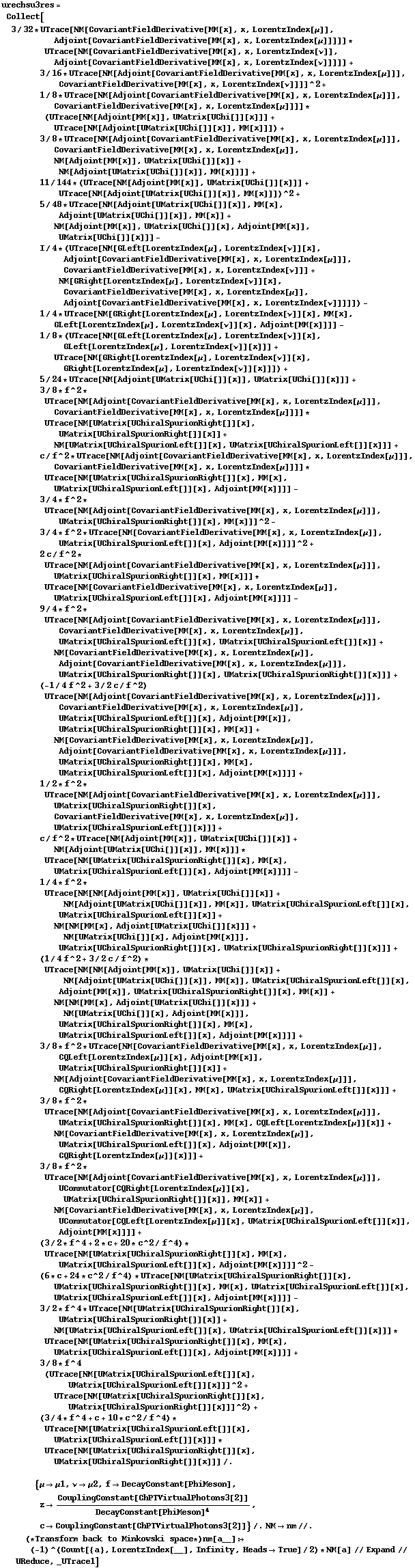 urechsu3res =  Collect[3/32 * UTrace[NM[CovariantFieldDerivative[MM[x], x, LorentzIndex[μ]], Adjoint[CovariantFieldDerivative[MM[x], x, LorentzIndex[μ]]]]] * UTrace[NM[CovariantFieldDerivative[MM[x], x, LorentzIndex[ν]], Adjoint[CovariantFieldDerivative[MM[x], x, LorentzIndex[ν]]]]] +  3/16 * UTrace[NM[Adjoint[CovariantFieldDerivative[MM[x], x, LorentzIndex[μ]]], CovariantFieldDerivative[MM[x], x, LorentzIndex[ν]]]]^2 +  1/8 * UTrace[NM[Adjoint[CovariantFieldDerivative[MM[x], x, LorentzIndex[μ]]], CovariantFieldDerivative[MM[x], x, LorentzIndex[μ]]]] * (UTrace[NM[Adjoint[MM[x]], UMatrix[UChi[]][x]]] + UTrace[NM[Adjoint[UMatrix[UChi[]][x]], MM[x]]]) +  3/8 * UTrace[NM[Adjoint[CovariantFieldDerivative[MM[x], x, LorentzIndex[μ]]], CovariantFieldDerivative[MM[x], x, LorentzIndex[μ]], NM[Adjoint[MM[x]], UMatrix[UChi[]][x]] + NM[Adjoint[UMatrix[UChi[]][x]], MM[x]]]] +  11/144 * (UTrace[NM[Adjoint[MM[x]], UMatrix[UChi[]][x]]] + UTrace[NM[Adjoint[UMatrix[UChi[]][x]], MM[x]]])^2 + 5/48 * UTrace[NM[Adjoint[UMatrix[UChi[]][x]], MM[x], Adjoint[UMatrix[UChi[]][x]], MM[x]] + NM[Adjoint[MM[x]], UMatrix[UChi[]][x], Adjoint[MM[x]], UMatrix[UChi[]][x]]] -  I/4 * (UTrace[NM[GLeft[LorentzIndex[μ], LorentzIndex[ν]][x], Adjoint[CovariantFieldDerivative[MM[x], x, LorentzIndex[μ]]], CovariantFieldDerivative[MM[x], x, LorentzIndex[ν]]] + NM[GRight[LorentzIndex[μ], LorentzIndex[ν]][x], CovariantFieldDerivative[MM[x], x, LorentzIndex[μ]], Adjoint[CovariantFieldDerivative[MM[x], x, LorentzIndex[ν]]]]]) -  1/4 * UTrace[NM[GRight[LorentzIndex[μ], LorentzIndex[ν]][x], MM[x], GLeft[LorentzIndex[μ], LorentzIndex[ν]][x], Adjoint[MM[x]]]] -  1/8 * (UTrace[NM[GLeft[LorentzIndex[μ], LorentzIndex[ν]][x], GLeft[LorentzIndex[μ], LorentzIndex[ν]][x]]] + UTrace[NM[GRight[LorentzIndex[μ], LorentzIndex[ν]][x], GRight[LorentzIndex[μ], LorentzIndex[ν]][x]]]) +  5/24 * UTrace[NM[Adjoint[UMatrix[UChi[]][x]], UMatrix[UChi[]][x]]] +  3/8 * f^2 * UTrace[NM[Adjoint[CovariantFieldDerivative[MM[x], x, LorentzIndex[μ]]], CovariantFieldDerivative[MM[x], x, LorentzIndex[μ]]]] * UTrace[NM[UMatrix[UChiralSpurionRight[]][x], UMatrix[UChiralSpurionRight[]][x]] + NM[UMatrix[UChiralSpurionLeft[]][x], UMatrix[UChiralSpurionLeft[]][x]]] +  c/f^2 * UTrace[NM[Adjoint[CovariantFieldDerivative[MM[x], x, LorentzIndex[μ]]], CovariantFieldDerivative[MM[x], x, LorentzIndex[μ]]]] * UTrace[NM[UMatrix[UChiralSpurionRight[]][x], MM[x], UMatrix[UChiralSpurionLeft[]][x], Adjoint[MM[x]]]] -  3/4 * f^2 * UTrace[NM[Adjoint[CovariantFieldDerivative[MM[x], x, LorentzIndex[μ]]], UMatrix[UChiralSpurionRight[]][x], MM[x]]]^2 -  3/4 * f^2 * UTrace[NM[CovariantFieldDerivative[MM[x], x, LorentzIndex[μ]], UMatrix[UChiralSpurionLeft[]][x], Adjoint[MM[x]]]]^2 +  2 c/f^2 * UTrace[NM[Adjoint[CovariantFieldDerivative[MM[x], x, LorentzIndex[μ]]], UMatrix[UChiralSpurionRight[]][x], MM[x]]] * UTrace[NM[CovariantFieldDerivative[MM[x], x, LorentzIndex[μ]], UMatrix[UChiralSpurionLeft[]][x], Adjoint[MM[x]]]] -  9/4 * f^2 * UTrace[NM[Adjoint[CovariantFieldDerivative[MM[x], x, LorentzIndex[μ]]], CovariantFieldDerivative[MM[x], x, LorentzIndex[μ]], UMatrix[UChiralSpurionLeft[]][x], UMatrix[UChiralSpurionLeft[]][x]] + NM[CovariantFieldDerivative[MM[x], x, LorentzIndex[μ]], Adjoint[CovariantFieldDerivative[MM[x], x, LorentzIndex[μ]]], UMatrix[UChiralSpurionRight[]][x], UMatrix[UChiralSpurionRight[]][x]]] +  (-1/4 f^2 + 3/2 c/f^2) UTrace[NM[Adjoint[CovariantFieldDerivative[MM[x], x, LorentzIndex[μ]]], CovariantFieldDerivative[MM[x], x, LorentzIndex[μ]], UMatrix[UChiralSpurionLeft[]][x], Adjoint[MM[x]], UMatrix[UChiralSpurionRight[]][x], MM[x]] + NM[CovariantFieldDerivative[MM[x], x, LorentzIndex[μ]], Adjoint[CovariantFieldDerivative[MM[x], x, LorentzIndex[μ]]], UMatrix[UChiralSpurionRight[]][x], MM[x], UMatrix[UChiralSpurionLeft[]][x], Adjoint[MM[x]]]] +  1/2 * f^2 * UTrace[NM[Adjoint[CovariantFieldDerivative[MM[x], x, LorentzIndex[μ]]], UMatrix[UChiralSpurionRight[]][x], CovariantFieldDerivative[MM[x], x, LorentzIndex[μ]], UMatrix[UChiralSpurionLeft[]][x]]] +  c/f^2 * UTrace[NM[Adjoint[MM[x]], UMatrix[UChi[]][x]] + NM[Adjoint[UMatrix[UChi[]][x]], MM[x]]] * UTrace[NM[UMatrix[UChiralSpurionRight[]][x], MM[x], UMatrix[UChiralSpurionLeft[]][x], Adjoint[MM[x]]]] -  1/4 * f^2 * UTrace[NM[NM[Adjoint[MM[x]], UMatrix[UChi[]][x]] + NM[Adjoint[UMatrix[UChi[]][x]], MM[x]], UMatrix[UChiralSpurionLeft[]][x], UMatrix[UChiralSpurionLeft[]][x]] + NM[NM[MM[x], Adjoint[UMatrix[UChi[]][x]]] + NM[UMatrix[UChi[]][x], Adjoint[MM[x]]], UMatrix[UChiralSpurionRight[]][x], UMatrix[UChiralSpurionRight[]][x]]] +  (1/4 f^2 + 3/2 c/f^2) * UTrace[NM[NM[Adjoint[MM[x]], UMatrix[UChi[]][x]] + NM[Adjoint[UMatrix[UChi[]][x]], MM[x]], UMatrix[UChiralSpurionLeft[]][x], Adjoint[MM[x]], UMatrix[UChiralSpurionRight[]][x], MM[x]] + NM[NM[MM[x], Adjoint[UMatrix[UChi[]][x]]] + NM[UMatrix[UChi[]][x], Adjoint[MM[x]]], UMatrix[UChiralSpurionRight[]][x], MM[x], UMatrix[UChiralSpurionLeft[]][x], Adjoint[MM[x]]]] +  3/8 * f^2 * UTrace[NM[CovariantFieldDerivative[MM[x], x, LorentzIndex[μ]], CQLeft[LorentzIndex[μ]][x], Adjoint[MM[x]], UMatrix[UChiralSpurionRight[]][x]] + NM[Adjoint[CovariantFieldDerivative[MM[x], x, LorentzIndex[μ]]], CQRight[LorentzIndex[μ]][x], MM[x], UMatrix[UChiralSpurionLeft[]][x]]] +  3/8 * f^2 * UTrace[NM[Adjoint[CovariantFieldDerivative[MM[x], x, LorentzIndex[μ]]], UMatrix[UChiralSpurionRight[]][x], MM[x], CQLeft[LorentzIndex[μ]][x]] + NM[CovariantFieldDerivative[MM[x], x, LorentzIndex[μ]], UMatrix[UChiralSpurionLeft[]][x], Adjoint[MM[x]], CQRight[LorentzIndex[μ]][x]]] +  3/8 * f^2 * UTrace[NM[Adjoint[CovariantFieldDerivative[MM[x], x, LorentzIndex[μ]]], UCommutator[CQRight[LorentzIndex[μ]][x], UMatrix[UChiralSpurionRight[]][x]], MM[x]] + NM[CovariantFieldDerivative[MM[x], x, LorentzIndex[μ]], UCommutator[CQLeft[LorentzIndex[μ]][x], UMatrix[UChiralSpurionLeft[]][x]], Adjoint[MM[x]]]] +  (3/2 * f^4 + 2 * c + 20 * c^2/f^4) * UTrace[NM[UMatrix[UChiralSpurionRight[]][x], MM[x], UMatrix[UChiralSpurionLeft[]][x], Adjoint[MM[x]]]]^2 -  (6 * c + 24 * c^2/f^4) * UTrace[NM[UMatrix[UChiralSpurionRight[]][x], UMatrix[UChiralSpurionRight[]][x], MM[x], UMatrix[UChiralSpurionLeft[]][x], UMatrix[UChiralSpurionLeft[]][x], Adjoint[MM[x]]]] -  3/2 * f^4 * UTrace[NM[UMatrix[UChiralSpurionRight[]][x], UMatrix[UChiralSpurionRight[]][x]] + NM[UMatrix[UChiralSpurionLeft[]][x], UMatrix[UChiralSpurionLeft[]][x]]] * UTrace[NM[UMatrix[UChiralSpurionRight[]][x], MM[x], UMatrix[UChiralSpurionLeft[]][x], Adjoint[MM[x]]]] +  3/8 * f^4 (UTrace[NM[UMatrix[UChiralSpurionLeft[]][x], UMatrix[UChiralSpurionLeft[]][x]]]^2 + UTrace[NM[UMatrix[UChiralSpurionRight[]][x], UMatrix[UChiralSpurionRight[]][x]]]^2) +  (3/4 * f^4 + c + 10 * c^2/f^4) * UTrace[NM[UMatrix[UChiralSpurionLeft[]][x], UMatrix[UChiralSpurionLeft[]][x]]] * UTrace[NM[UMatrix[UChiralSpurionRight[]][x], UMatrix[UChiralSpurionRight[]][x]]] /.   {μ -> μ1, ν -> μ2, f -> DecayConstant[PhiMeson], z -> CouplingConstant[ChPTVirtualPhotons3[2]]/DecayConstant[PhiMeson]^4, c -> CouplingConstant[ChPTVirtualPhotons3[2]]} /. NM -> nm //. (* Transform back to Minkowski space *) nm[a__] :> (-1)^(Count[{a}, LorentzIndex[__], Infinity, Heads -> True]/2) * NM[a] // Expand // UReduce, _UTrace1]