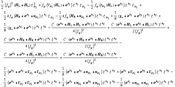 1/2 (f _ ϕ^(�   ))^2 < H _ L '6 H _ L > ξ^( ) _ μ _ 1^2 + f _ ϕ^(�   ) < ∇ _ μ _ 1(H _ L) '6 σ^k _ 1 > ξ^( )^k _ 1 ξ^( ) _ μ _ 1 - 1/2 f _ ϕ^(�   ) < ∂ _ μ _ 1(H _ L) '6 σ^k _ 1 > ξ^( )^k _ 1 ξ^( ) _ μ _ 1 + 1/2 i f _ ϕ^(�   ) < H _ R '6 σ^k _ 1 '6 u _ μ _ 1 > ξ^( )^k _ 1 ξ^( ) _ μ _ 1 - 1/2 i f _ ϕ^(�   ) < H _ R '6 u _ μ _ 1 '6 σ^k _ 1 > ξ^( )^k _ 1 ξ^( ) _ μ _ 1 + 1/8 < χ _ + '6 σ^k _ 1 '6 σ^k _ 2 > ξ^( )^k _ 1 ξ^( )^k _ 2 + 1/8 < χ _ + '6 σ^k _ 2 '6 σ^k _ 1 > ξ^( )^k _ 1 ξ^( )^k _ 2 - (C^(  ) < σ^k _ 1 '6 H _ L '6 H _ L '6 σ^k _ 2 > ξ^( )^k _ 1 ξ^( )^k _ 2)/(4 (f _ ϕ^(�   ))^2) + (C^(  ) < σ^k _ 1 '6 H _ L '6 σ^k _ 2 '6 H _ L > ξ^( )^k _ 1 ξ^( )^k _ 2)/(2 (f _ ϕ^(�   ))^2) + (C^(  ) < σ^k _ 1 '6 H _ R '6 H _ R '6 σ^k _ 2 > ξ^( )^k _ 1 ξ^( )^k _ 2)/(4 (f _ ϕ^(�   ))^2) - (C^(  ) < σ^k _ 1 '6 H _ R '6 σ^k _ 2 '6 H _ R > ξ^( )^k _ 1 ξ^( )^k _ 2)/(2 (f _ ϕ^(�   ))^2) - (C^(  ) < σ^k _ 1 '6 σ^k _ 2 '6 H _ L '6 H _ L > ξ^( )^k _ 1 ξ^( )^k _ 2)/(4 (f _ ϕ^(�   ))^2) + (C^(  ) < σ^k _ 1 '6 σ^k _ 2 '6 H _ R '6 H _ R > ξ^( )^k _ 1 ξ^( )^k _ 2)/(4 (f _ ϕ^(�   ))^2) - 1/2 < σ^k _ 1 '6 σ^k _ 2 '6 Γ _ μ _ 1 '6 Γ _ μ _ 1 > ξ^( )^k _ 1 ξ^( )^k _ 2 - 1/8 < σ^k _ 1 '6 σ^k _ 2 '6 u _ μ _ 1 '6 u _ μ _ 1 > ξ^( )^k _ 1 ξ^( )^k _ 2 + < σ^k _ 1 '6 Γ _ μ _ 1 '6 σ^k _ 2 '6 Γ _ μ _ 1 > ξ^( )^k _ 1 ξ^( )^k _ 2 - 1/2 < σ^k _ 1 '6 Γ _ μ _ 1 '6 Γ _ μ _ 1 '6 σ^k _ 2 > ξ^( )^k _ 1 ξ^( )^k _ 2 + 1/4 < σ^k _ 1 '6 u _ μ _ 1 '6 σ^k _ 2 '6 u _ μ _ 1 > ξ^( )^k _ 1 ξ^( )^k _ 2 - 1/8 < σ^k _ 1 '6 u _ μ _ 1 '6 u _ μ _ 1 '6 σ^k _ 2 > ξ^( )^k _ 1 ξ^( )^k _ 2