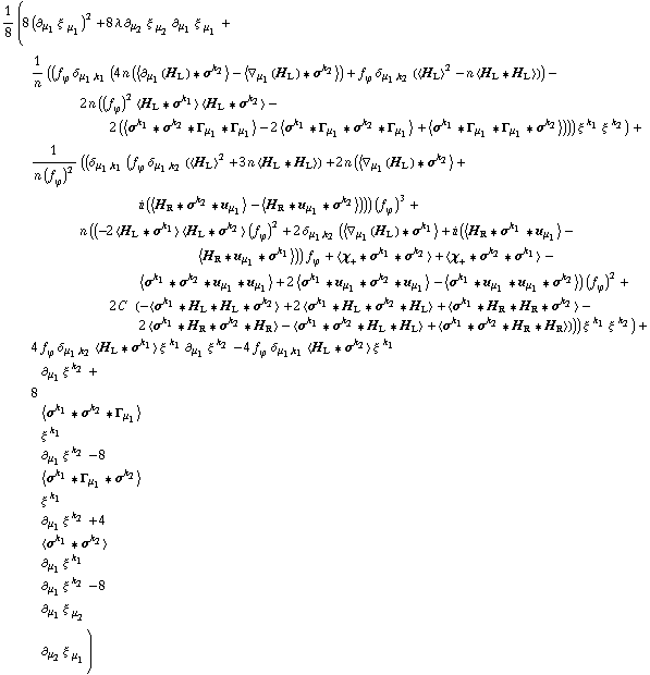 1/8 (8 (∂ _ μ _ 1 ξ^( ) _ μ _ 1^�)^2 + 8 λ ∂ _ μ _ 2 ξ^( ) _ μ _ 2^� ∂ _ μ _ 1 ξ^( ) _ μ _ 1^� + 1/n ((f _ ϕ^(�   ) δ _ (μ _ 1, k _ 1) (4 n (< ∂ _ μ _ 1(H _ L) '6 σ^k _ 2 > - < ∇ _ μ _ 1(H _ L) '6 σ^k _ 2 >) + f _ ϕ^(�   ) δ _ (μ _ 1, k _ 2) (< H _ L >^2 - n < H _ L '6 H _ L >)) - 2 n ((f _ ϕ^(�   ))^2 < H _ L '6 σ^k _ 1 > < H _ L '6 σ^k _ 2 > - 2 (< σ^k _ 1 '6 σ^k _ 2 '6 Γ _ μ _ 1 '6 Γ _ μ _ 1 > - 2 < σ^k _ 1 '6 Γ _ μ _ 1 '6 σ^k _ 2 '6 Γ _ μ _ 1 > + < σ^k _ 1 '6 Γ _ μ _ 1 '6 Γ _ μ _ 1 '6 σ^k _ 2 >))) ξ^( )^k _ 1 ξ^( )^k _ 2) + 1/(n (f _ ϕ^(�   ))^2) ((δ _ (μ _ 1, k _ 1) (f _ ϕ^(�   ) δ _ (μ _ 1, k _ 2) (< H _ L >^2 + 3 n < H _ L '6 H _ L >) + 2 n (< ∇ _ μ _ 1(H _ L) '6 σ^k _ 2 > + i (< H _ R '6 σ^k _ 2 '6 u _ μ _ 1 > - < H _ R '6 u _ μ _ 1 '6 σ^k _ 2 >))) (f _ ϕ^(�   ))^3 + n ((-2 < H _ L '6 σ^k _ 1 > < H _ L '6 σ^k _ 2 > (f _ ϕ^(�   ))^2 + 2 δ _ (μ _ 1, k _ 2) (< ∇ _ μ _ 1(H _ L) '6 σ^k _ 1 > + i (< H _ R '6 σ^k _ 1 '6 u _ μ _ 1 > - < H _ R '6 u _ μ _ 1 '6 σ^k _ 1 >)) f _ ϕ^(�   ) + < χ _ + '6 σ^k _ 1 '6 σ^k _ 2 > + < χ _ + '6 σ^k _ 2 '6 σ^k _ 1 > - < σ^k _ 1 '6 σ^k _ 2 '6 u _ μ _ 1 '6 u _ μ _ 1 > + 2 < σ^k _ 1 '6 u _ μ _ 1 '6 σ^k _ 2 '6 u _ μ _ 1 > - < σ^k _ 1 '6 u _ μ _ 1 '6 u _ μ _ 1 '6 σ^k _ 2 >) (f _ ϕ^(�   ))^2 + 2 C^(  ) (-< σ^k _ 1 '6 H _ L '6 H _ L '6 σ^k _ 2 > + 2 < σ^k _ 1 '6 H _ L '6 σ^k _ 2 '6 H _ L > + < σ^k _ 1 '6 H _ R '6 H _ R '6 σ^k _ 2 > - 2 < σ^k _ 1 '6 H _ R '6 σ^k _ 2 '6 H _ R > - < σ^k _ 1 '6 σ^k _ 2 '6 H _ L '6 H _ L > + < σ^k _ 1 '6 σ^k _ 2 '6 H _ R '6 H _ R >))) ξ^( )^k _ 1 ξ^( )^k _ 2) + 4 f _ ϕ^(�   ) δ _ (μ _ 1, k _ 2) < H _ L '6 σ^k _ 1 > ξ^( )^k _ 1 ∂ _ μ _ 1 ξ^( ) _ �^k _ 2 - 4 f _ ϕ^(�   ) δ _ (μ _ 1, k _ 1) < H _ L '6 σ^k _ 2 > ξ^( )^k _ 1 ∂ _ μ _ 1 ξ^( ) _ �^k _ 2 + 8 < σ^k _ 1 '6 σ^k _ 2 '6 Γ _ μ _ 1 > ξ^( )^k _ 1 ∂ _ μ _ 1 ξ^( ) _ �^k _ 2 - 8 < σ^k _ 1 '6 Γ _ μ _ 1 '6 σ^k _ 2 > ξ^( )^k _ 1 ∂ _ μ _ 1 ξ^( ) _ �^k _ 2 + 4 < σ^k _ 1 '6 σ^k _ 2 > ∂ _ μ _ 1 ξ^( ) _ �^k _ 1 ∂ _ μ _ 1 ξ^( ) _ �^k _ 2 - 8 ∂ _ μ _ 1 ξ^( ) _ μ _ 2^� ∂ _ μ _ 2 ξ^( ) _ μ _ 1^�)