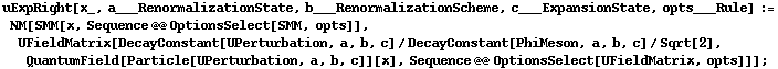 uExpRight[x_, a___RenormalizationState, b___RenormalizationScheme, c___ExpansionState, opts___Rule] := NM[SMM[x, Sequence @@ OptionsSelect[SMM, opts]], UFieldMatrix[DecayConstant[UPerturbation, a, b, c]/DecayConstant[PhiMeson, a, b, c]/Sqrt[2], QuantumField[Particle[UPerturbation, a, b, c]][x], Sequence @@ OptionsSelect[UFieldMatrix, opts]]] ;