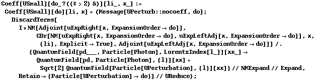 Coeff[USmall][do_ ? ((# > 2) &)][li_, x_] := Coeff[USmall][do][li, x] = (Message[UPerturb :: nocoeff, do] ; DiscardTerms[I * NM[Adjoint[uExpRight[x, ExpansionOrder -> do]], CDr[NM[uExpRight[x, ExpansionOrder -> do], uExpLeftAdj[x, ExpansionOrder -> do]], x, {li}, Explicit -> True], Adjoint[uExpLeftAdj[x, ExpansionOrder -> do]]] /. {QuantumField[pd___, Particle[Photon], LorentzIndex[l_]][xx_] -> QuantumField[pd, Particle[Photon], {l}][xx] + Sqrt[2] QuantumField[Particle[UPerturbation], {l}][xx]} // NMExpand // Expand, Retain -> {Particle[UPerturbation] -> do}] // UReduce) ;
