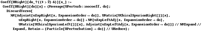 Coeff[HRight][do_ ? ((# > 2) &)][x_] := Coeff[HRight][do][x] = (Message[UPerturb :: nocoeff, do] ; DiscardTerms[NM[Adjoint[uExpRight[x, ExpansionOrder -> do]], UMatrix[UChiralSpurionRight[]][x], uExpRight[x, ExpansionOrder -> do]] + NM[uExpLeftAdj[x, ExpansionOrder -> do], UMatrix[UChiralSpurionLeft[]][x], Adjoint[uExpLeftAdj[x, ExpansionOrder -> do]]] // NMExpand // Expand, Retain -> {Particle[UPerturbation] -> do}] // UReduce) ;