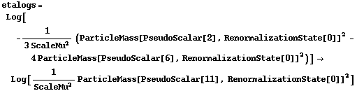 etalogs = Log[-1/(3 ScaleMu^2) (ParticleMass[PseudoScalar[2], RenormalizationState[0]]^2 - 4 ParticleMass[PseudoScalar[6], RenormalizationState[0]]^2)] -> Log[1/ScaleMu^2 ParticleMass[PseudoScalar[11], RenormalizationState[0]]^2]