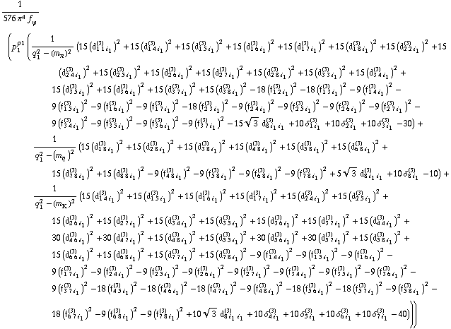 1/(576 π^4 f _ ϕ^(�   )) (p _ 1^ρ1 (1/(q _ 1^2 - (m _ π^(�   ))^2) (15 (d _ (1 1 i _ 1)^(3))^2 + 15 (d _ (1 4 i _ 1)^(3))^2 + 15 (d _ (1 5 i _ 1)^(3))^2 + 15 (d _ (1 6 i _ 1)^(3))^2 + 15 (d _ (1 7 i _ 1)^(3))^2 + 15 (d _ (1 8 i _ 1)^(3))^2 + 15 (d _ (2 2 i _ 1)^(3))^2 + 15 (d _ (2 4 i _ 1)^(3))^2 + 15 (d _ (2 5 i _ 1)^(3))^2 + 15 (d _ (2 6 i _ 1)^(3))^2 + 15 (d _ (2 7 i _ 1)^(3))^2 + 15 (d _ (2 8 i _ 1)^(3))^2 + 15 (d _ (3 3 i _ 1)^(3))^2 + 15 (d _ (3 4 i _ 1)^(3))^2 + 15 (d _ (3 5 i _ 1)^(3))^2 + 15 (d _ (3 6 i _ 1)^(3))^2 + 15 (d _ (3 7 i _ 1)^(3))^2 + 15 (d _ (3 8 i _ 1)^(3))^2 - 18 (f _ (1 2 i _ 1)^(3))^2 - 18 (f _ (1 3 i _ 1)^(3))^2 - 9 (f _ (1 4 i _ 1)^(3))^2 - 9 (f _ (1 5 i _ 1)^(3))^2 - 9 (f _ (1 6 i _ 1)^(3))^2 - 9 (f _ (1 7 i _ 1)^(3))^2 - 18 (f _ (2 3 i _ 1)^(3))^2 - 9 (f _ (2 4 i _ 1)^(3))^2 - 9 (f _ (2 5 i _ 1)^(3))^2 - 9 (f _ (2 6 i _ 1)^(3))^2 - 9 (f _ (2 7 i _ 1)^(3))^2 - 9 (f _ (3 4 i _ 1)^(3))^2 - 9 (f _ (3 5 i _ 1)^(3))^2 - 9 (f _ (3 6 i _ 1)^(3))^2 - 9 (f _ (3 7 i _ 1)^(3))^2 - 15 3^(1/2) d _ (8 i _ 1 i _ 1)^(3) + 10 δ _ (1 i _ 1)^(3) + 10 δ _ (2 i _ 1)^(3) + 10 δ _ (3 i _ 1)^(3) - 30) + 1/(q _ 1^2 - (m _ η^(�   ))^2) (15 (d _ (1 8 i _ 1)^(3))^2 + 15 (d _ (2 8 i _ 1)^(3))^2 + 15 (d _ (3 8 i _ 1)^(3))^2 + 15 (d _ (4 8 i _ 1)^(3))^2 + 15 (d _ (5 8 i _ 1)^(3))^2 + 15 (d _ (6 8 i _ 1)^(3))^2 + 15 (d _ (7 8 i _ 1)^(3))^2 + 15 (d _ (8 8 i _ 1)^(3))^2 - 9 (f _ (4 8 i _ 1)^(3))^2 - 9 (f _ (5 8 i _ 1)^(3))^2 - 9 (f _ (6 8 i _ 1)^(3))^2 - 9 (f _ (7 8 i _ 1)^(3))^2 + 5 3^(1/2) d _ (8 i _ 1 i _ 1)^(3) + 10 δ _ (8 i _ 1)^(3) - 10) + 1/(q _ 1^2 - (m _ K^(�   ))^2) (15 (d _ (1 4 i _ 1)^(3))^2 + 15 (d _ (1 5 i _ 1)^(3))^2 + 15 (d _ (1 6 i _ 1)^(3))^2 + 15 (d _ (1 7 i _ 1)^(3))^2 + 15 (d _ (2 4 i _ 1)^(3))^2 + 15 (d _ (2 5 i _ 1)^(3))^2 + 15 (d _ (2 6 i _ 1)^(3))^2 + 15 (d _ (2 7 i _ 1)^(3))^2 + 15 (d _ (3 4 i _ 1)^(3))^2 + 15 (d _ (3 5 i _ 1)^(3))^2 + 15 (d _ (3 6 i _ 1)^(3))^2 + 15 (d _ (3 7 i _ 1)^(3))^2 + 15 (d _ (4 4 i _ 1)^(3))^2 + 30 (d _ (4 6 i _ 1)^(3))^2 + 30 (d _ (4 7 i _ 1)^(3))^2 + 15 (d _ (4 8 i _ 1)^(3))^2 + 15 (d _ (5 5 i _ 1)^(3))^2 + 30 (d _ (5 6 i _ 1)^(3))^2 + 30 (d _ (5 7 i _ 1)^(3))^2 + 15 (d _ (5 8 i _ 1)^(3))^2 + 15 (d _ (6 6 i _ 1)^(3))^2 + 15 (d _ (6 8 i _ 1)^(3))^2 + 15 (d _ (7 7 i _ 1)^(3))^2 + 15 (d _ (7 8 i _ 1)^(3))^2 - 9 (f _ (1 4 i _ 1)^(3))^2 - 9 (f _ (1 5 i _ 1)^(3))^2 - 9 (f _ (1 6 i _ 1)^(3))^2 - 9 (f _ (1 7 i _ 1)^(3))^2 - 9 (f _ (2 4 i _ 1)^(3))^2 - 9 (f _ (2 5 i _ 1)^(3))^2 - 9 (f _ (2 6 i _ 1)^(3))^2 - 9 (f _ (2 7 i _ 1)^(3))^2 - 9 (f _ (3 4 i _ 1)^(3))^2 - 9 (f _ (3 5 i _ 1)^(3))^2 - 9 (f _ (3 6 i _ 1)^(3))^2 - 9 (f _ (3 7 i _ 1)^(3))^2 - 18 (f _ (4 5 i _ 1)^(3))^2 - 18 (f _ (4 6 i _ 1)^(3))^2 - 18 (f _ (4 7 i _ 1)^(3))^2 - 9 (f _ (4 8 i _ 1)^(3))^2 - 18 (f _ (5 6 i _ 1)^(3))^2 - 18 (f _ (5 7 i _ 1)^(3))^2 - 9 (f _ (5 8 i _ 1)^(3))^2 - 18 (f _ (6 7 i _ 1)^(3))^2 - 9 (f _ (6 8 i _ 1)^(3))^2 - 9 (f _ (7 8 i _ 1)^(3))^2 + 10 3^(1/2) d _ (8 i _ 1 i _ 1)^(3) + 10 δ _ (4 i _ 1)^(3) + 10 δ _ (5 i _ 1)^(3) + 10 δ _ (6 i _ 1)^(3) + 10 δ _ (7 i _ 1)^(3) - 40)))