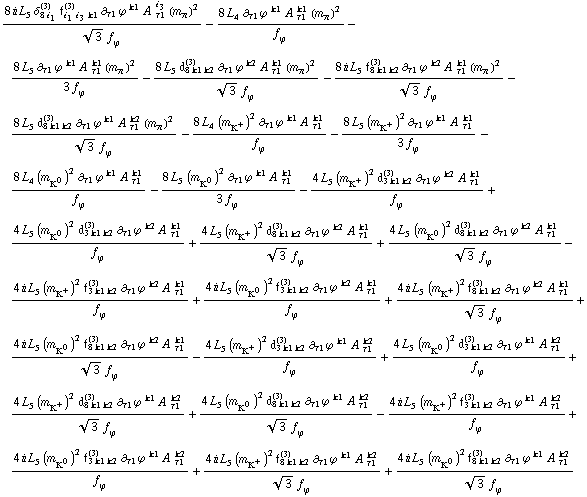 (8 i L _ 5^( ) δ _ (8 i _ 1)^(3) f _ (i _ 1 i _ 3 k1)^(3) ∂ _ τ1 ϕ^( ) _ ó ^k1 A^( ) _ τ1^i _ 3 (m _ π^(ó ))^2)/(3^(1/2) f _ ϕ^(ó )) - (8 L _ 4^( ) ∂ _ τ1 ϕ^( ) _ ó ^k1 A^( ) _ τ1^k1 (m _ π^(ó ))^2)/f _ ϕ^(ó ) - (8 L _ 5^( ) ∂ _ τ1 ϕ^( ) _ ó ^k1 A^( ) _ τ1^k1 (m _ π^(ó ))^2)/(3 f _ ϕ^(ó )) - (8 L _ 5^( ) d _ (8 k1 k2)^(3) ∂ _ τ1 ϕ^( ) _ ó ^k2 A^( ) _ τ1^k1 (m _ π^(ó ))^2)/(3^(1/2) f _ ϕ^(ó )) - (8 i L _ 5^( ) f _ (8 k1 k2)^(3) ∂ _ τ1 ϕ^( ) _ ó ^k2 A^( ) _ τ1^k1 (m _ π^(ó ))^2)/(3^(1/2) f _ ϕ^(ó )) - (8 L _ 5^( ) d _ (8 k1 k2)^(3) ∂ _ τ1 ϕ^( ) _ ó ^k1 A^( ) _ τ1^k2 (m _ π^(ó ))^2)/(3^(1/2) f _ ϕ^(ó )) - (8 L _ 4^( ) (m _ K^+^(ó ))^2 ∂ _ τ1 ϕ^( ) _ ó ^k1 A^( ) _ τ1^k1)/f _ ϕ^(ó ) - (8 L _ 5^( ) (m _ K^+^(ó ))^2 ∂ _ τ1 ϕ^( ) _ ó ^k1 A^( ) _ τ1^k1)/(3 f _ ϕ^(ó )) - (8 L _ 4^( ) (m _ K^0^(ó ))^2 ∂ _ τ1 ϕ^( ) _ ó ^k1 A^( ) _ τ1^k1)/f _ ϕ^(ó ) - (8 L _ 5^( ) (m _ K^0^(ó ))^2 ∂ _ τ1 ϕ^( ) _ ó ^k1 A^( ) _ τ1^k1)/(3 f _ ϕ^(ó )) - (4 L _ 5^( ) (m _ K^+^(ó ))^2 d _ (3 k1 k2)^(3) ∂ _ τ1 ϕ^( ) _ ó ^k2 A^( ) _ τ1^k1)/f _ ϕ^(ó ) + (4 L _ 5^( ) (m _ K^0^(ó ))^2 d _ (3 k1 k2)^(3) ∂ _ τ1 ϕ^( ) _ ó ^k2 A^( ) _ τ1^k1)/f _ ϕ^(ó ) + (4 L _ 5^( ) (m _ K^+^(ó ))^2 d _ (8 k1 k2)^(3) ∂ _ τ1 ϕ^( ) _ ó ^k2 A^( ) _ τ1^k1)/(3^(1/2) f _ ϕ^(ó )) + (4 L _ 5^( ) (m _ K^0^(ó ))^2 d _ (8 k1 k2)^(3) ∂ _ τ1 ϕ^( ) _ ó ^k2 A^( ) _ τ1^k1)/(3^(1/2) f _ ϕ^(ó )) - (4 i L _ 5^( ) (m _ K^+^(ó ))^2 f _ (3 k1 k2)^(3) ∂ _ τ1 ϕ^( ) _ ó ^k2 A^( ) _ τ1^k1)/f _ ϕ^(ó ) + (4 i L _ 5^( ) (m _ K^0^(ó ))^2 f _ (3 k1 k2)^(3) ∂ _ τ1 ϕ^( ) _ ó ^k2 A^( ) _ τ1^k1)/f _ ϕ^(ó ) + (4 i L _ 5^( ) (m _ K^+^(ó ))^2 f _ (8 k1 k2)^(3) ∂ _ τ1 ϕ^( ) _ ó ^k2 A^( ) _ τ1^k1)/(3^(1/2) f _ ϕ^(ó )) + (4 i L _ 5^( ) (m _ K^0^(ó ))^2 f _ (8 k1 k2)^(3) ∂ _ τ1 ϕ^( ) _ ó ^k2 A^( ) _ τ1^k1)/(3^(1/2) f _ ϕ^(ó )) - (4 L _ 5^( ) (m _ K^+^(ó ))^2 d _ (3 k1 k2)^(3) ∂ _ τ1 ϕ^( ) _ ó ^k1 A^( ) _ τ1^k2)/f _ ϕ^(ó ) + (4 L _ 5^( ) (m _ K^0^(ó ))^2 d _ (3 k1 k2)^(3) ∂ _ τ1 ϕ^( ) _ ó ^k1 A^( ) _ τ1^k2)/f _ ϕ^(ó ) + (4 L _ 5^( ) (m _ K^+^(ó ))^2 d _ (8 k1 k2)^(3) ∂ _ τ1 ϕ^( ) _ ó ^k1 A^( ) _ τ1^k2)/(3^(1/2) f _ ϕ^(ó )) + (4 L _ 5^( ) (m _ K^0^(ó ))^2 d _ (8 k1 k2)^(3) ∂ _ τ1 ϕ^( ) _ ó ^k1 A^( ) _ τ1^k2)/(3^(1/2) f _ ϕ^(ó )) - (4 i L _ 5^( ) (m _ K^+^(ó ))^2 f _ (3 k1 k2)^(3) ∂ _ τ1 ϕ^( ) _ ó ^k1 A^( ) _ τ1^k2)/f _ ϕ^(ó ) + (4 i L _ 5^( ) (m _ K^0^(ó ))^2 f _ (3 k1 k2)^(3) ∂ _ τ1 ϕ^( ) _ ó ^k1 A^( ) _ τ1^k2)/f _ ϕ^(ó ) + (4 i L _ 5^( ) (m _ K^+^(ó ))^2 f _ (8 k1 k2)^(3) ∂ _ τ1 ϕ^( ) _ ó ^k1 A^( ) _ τ1^k2)/(3^(1/2) f _ ϕ^(ó )) + (4 i L _ 5^( ) (m _ K^0^(ó ))^2 f _ (8 k1 k2)^(3) ∂ _ τ1 ϕ^( ) _ ó ^k1 A^( ) _ τ1^k2)/(3^(1/2) f _ ϕ^(ó ))