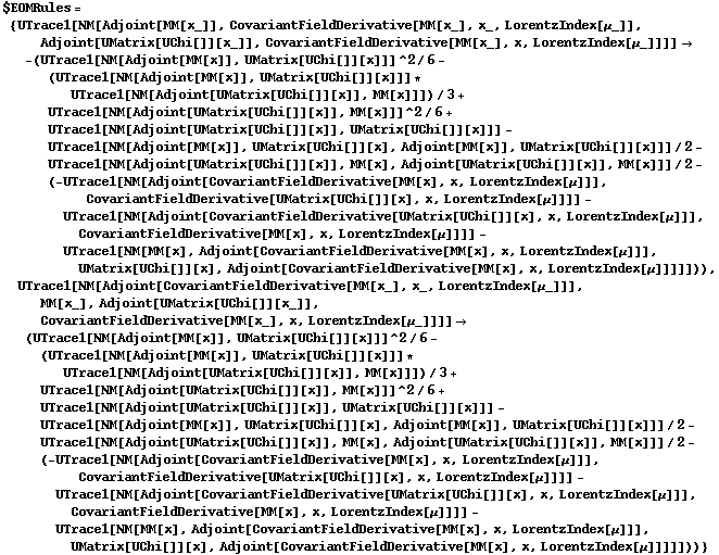 $EOMRules = {UTrace1[NM[Adjoint[MM[x_]], CovariantFieldDerivative[MM[x_], x_, LorentzIndex[μ_]], Adjoint[UMatrix[UChi[]][x_]], CovariantFieldDerivative[MM[x_], x, LorentzIndex[μ_]]]] -> -(UTrace1[NM[Adjoint[MM[x]], UMatrix[UChi[]][x]]]^2/6 - (UTrace1[NM[Adjoint[MM[x]], UMatrix[UChi[]][x]]] * UTrace1[NM[Adjoint[UMatrix[UChi[]][x]], MM[x]]])/3 + UTrace1[NM[Adjoint[UMatrix[UChi[]][x]], MM[x]]]^2/6 + UTrace1[NM[Adjoint[UMatrix[UChi[]][x]], UMatrix[UChi[]][x]]] - UTrace1[NM[Adjoint[MM[x]], UMatrix[UChi[]][x], Adjoint[MM[x]], UMatrix[UChi[]][x]]]/2 - UTrace1[NM[Adjoint[UMatrix[UChi[]][x]], MM[x], Adjoint[UMatrix[UChi[]][x]], MM[x]]]/2 - (-UTrace1[NM[Adjoint[CovariantFieldDerivative[MM[x], x, LorentzIndex[μ]]], CovariantFieldDerivative[UMatrix[UChi[]][x], x, LorentzIndex[μ]]]] - UTrace1[NM[Adjoint[CovariantFieldDerivative[UMatrix[UChi[]][x], x, LorentzIndex[μ]]], CovariantFieldDerivative[MM[x], x, LorentzIndex[μ]]]] - UTrace1[NM[MM[x], Adjoint[CovariantFieldDerivative[MM[x], x, LorentzIndex[μ]]], UMatrix[UChi[]][x], Adjoint[CovariantFieldDerivative[MM[x], x, LorentzIndex[μ]]]]])), UTrace1[NM[Adjoint[CovariantFieldDerivative[MM[x_], x_, LorentzIndex[μ_]]], MM[x_], Adjoint[UMatrix[UChi[]][x_]], CovariantFieldDerivative[MM[x_], x, LorentzIndex[μ_]]]] -> (UTrace1[NM[Adjoint[MM[x]], UMatrix[UChi[]][x]]]^2/6 - (UTrace1[NM[Adjoint[MM[x]], UMatrix[UChi[]][x]]] * UTrace1[NM[Adjoint[UMatrix[UChi[]][x]], MM[x]]])/3 + UTrace1[NM[Adjoint[UMatrix[UChi[]][x]], MM[x]]]^2/6 + UTrace1[NM[Adjoint[UMatrix[UChi[]][x]], UMatrix[UChi[]][x]]] - UTrace1[NM[Adjoint[MM[x]], UMatrix[UChi[]][x], Adjoint[MM[x]], UMatrix[UChi[]][x]]]/2 - UTrace1[NM[Adjoint[UMatrix[UChi[]][x]], MM[x], Adjoint[UMatrix[UChi[]][x]], MM[x]]]/2 - (-UTrace1[NM[Adjoint[CovariantFieldDerivative[MM[x], x, LorentzIndex[μ]]], CovariantFieldDerivative[UMatrix[UChi[]][x], x, LorentzIndex[μ]]]] - UTrace1[NM[Adjoint[CovariantFieldDerivative[UMatrix[UChi[]][x], x, LorentzIndex[μ]]], CovariantFieldDerivative[MM[x], x, LorentzIndex[μ]]]] - UTrace1[NM[MM[x], Adjoint[CovariantFieldDerivative[MM[x], x, LorentzIndex[μ]]], UMatrix[UChi[]][x], Adjoint[CovariantFieldDerivative[MM[x], x, LorentzIndex[μ]]]]]))}
