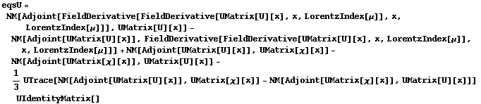 eqsU = NM[Adjoint[FieldDerivative[FieldDerivative[UMatrix[U][x], x, LorentzIndex[μ]], x, LorentzIndex[μ]]], UMatrix[U][x]] - NM[Adjoint[UMatrix[U][x]], FieldDerivative[FieldDerivative[UMatrix[U][x], x, LorentzIndex[μ]], x, LorentzIndex[μ]]] + NM[Adjoint[UMatrix[U][x]], UMatrix[χ][x]] - NM[Adjoint[UMatrix[χ][x]], UMatrix[U][x]] - 1/3 UTrace[NM[Adjoint[UMatrix[U][x]], UMatrix[χ][x]] - NM[Adjoint[UMatrix[χ][x]], UMatrix[U][x]]] UIdentityMatrix[]