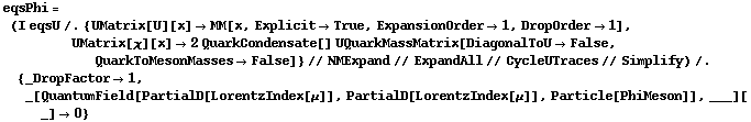 eqsPhi = (I eqsU /. {UMatrix[U][x] -> MM[x, Explicit -> True, ExpansionOrder -> 1, DropOrder -> 1], UMatrix[χ][x] -> 2 QuarkCondensate[] UQuarkMassMatrix[DiagonalToU -> False, QuarkToMesonMasses -> False]} // NMExpand // ExpandAll // CycleUTraces // Simplify) /. {_DropFactor -> 1, _[QuantumField[PartialD[LorentzIndex[μ]], PartialD[LorentzIndex[μ]], Particle[PhiMeson]], ___][_] -> 0}
