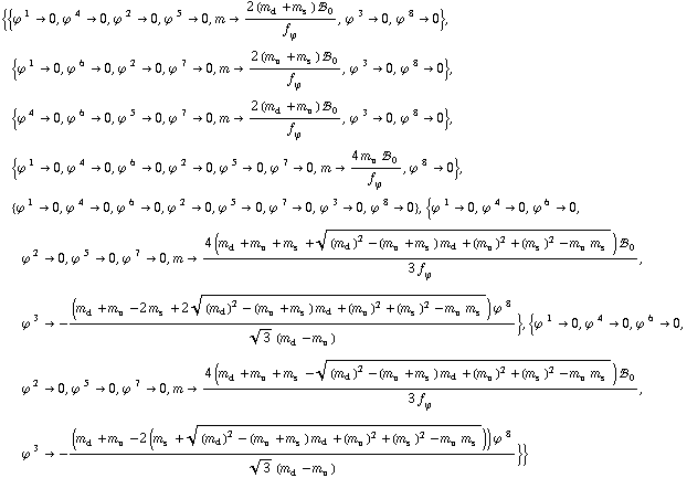 {{ϕ^( )^1 -> 0, ϕ^( )^4 -> 0, ϕ^( )^2 -> 0, ϕ^( )^5 -> 0, m -> (2 (m _ d^(�   ) + m _ s^(�   )) !, _ 0^(  ))/f _ ϕ^(�   ), ϕ^( )^3 -> 0, ϕ^( )^8 -> 0}, {ϕ^( )^1 -> 0, ϕ^( )^6 -> 0, ϕ^( )^2 -> 0, ϕ^( )^7 -> 0, m -> (2 (m _ u^(�   ) + m _ s^(�   )) !, _ 0^(  ))/f _ ϕ^(�   ), ϕ^( )^3 -> 0, ϕ^( )^8 -> 0}, {ϕ^( )^4 -> 0, ϕ^( )^6 -> 0, ϕ^( )^5 -> 0, ϕ^( )^7 -> 0, m -> (2 (m _ d^(�   ) + m _ u^(�   )) !, _ 0^(  ))/f _ ϕ^(�   ), ϕ^( )^3 -> 0, ϕ^( )^8 -> 0}, {ϕ^( )^1 -> 0, ϕ^( )^4 -> 0, ϕ^( )^6 -> 0, ϕ^( )^2 -> 0, ϕ^( )^5 -> 0, ϕ^( )^7 -> 0, m -> (4 m _ u^(�   ) !, _ 0^(  ))/f _ ϕ^(�   ), ϕ^( )^8 -> 0}, {ϕ^( )^1 -> 0, ϕ^( )^4 -> 0, ϕ^( )^6 -> 0, ϕ^( )^2 -> 0, ϕ^( )^5 -> 0, ϕ^( )^7 -> 0, ϕ^( )^3 -> 0, ϕ^( )^8 -> 0}, {ϕ^( )^1 -> 0, ϕ^( )^4 -> 0, ϕ^( )^6 -> 0, ϕ^( )^2 -> 0, ϕ^( )^5 -> 0, ϕ^( )^7 -> 0, m -> (4 (m _ d^(�   ) + m _ u^(�   ) + m _ s^(�   ) + ((m _ d^(�   ))^2 - (m _ u^(�   ) + m _ s^(�   )) m _ d^(�   ) + (m _ u^(�   ))^2 + (m _ s^(�   ))^2 - m _ u^(�   ) m _ s^(�   ))^(1/2)) !, _ 0^(  ))/(3 f _ ϕ^(�   )), ϕ^( )^3 -> -((m _ d^(�   ) + m _ u^(�   ) - 2 m _ s^(�   ) + 2 ((m _ d^(�   ))^2 - (m _ u^(�   ) + m _ s^(�   )) m _ d^(�   ) + (m _ u^(�   ))^2 + (m _ s^(�   ))^2 - m _ u^(�   ) m _ s^(�   ))^(1/2)) ϕ^( )^8)/(3^(1/2) (m _ d^(�   ) - m _ u^(�   )))}, {ϕ^( )^1 -> 0, ϕ^( )^4 -> 0, ϕ^( )^6 -> 0, ϕ^( )^2 -> 0, ϕ^( )^5 -> 0, ϕ^( )^7 -> 0, m -> (4 (m _ d^(�   ) + m _ u^(�   ) + m _ s^(�   ) - ((m _ d^(�   ))^2 - (m _ u^(�   ) + m _ s^(�   )) m _ d^(�   ) + (m _ u^(�   ))^2 + (m _ s^(�   ))^2 - m _ u^(�   ) m _ s^(�   ))^(1/2)) !, _ 0^(  ))/(3 f _ ϕ^(�   )), ϕ^( )^3 -> -((m _ d^(�   ) + m _ u^(�   ) - 2 (m _ s^(�   ) + ((m _ d^(�   ))^2 - (m _ u^(�   ) + m _ s^(�   )) m _ d^(�   ) + (m _ u^(�   ))^2 + (m _ s^(�   ))^2 - m _ u^(�   ) m _ s^(�   ))^(1/2))) ϕ^( )^8)/(3^(1/2) (m _ d^(�   ) - m _ u^(�   )))}}