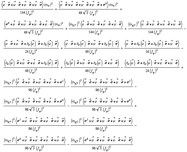 (< Overscript[ϕ^( ), ->] &middot; Overscript[σ, ->] '6 Overscript[ϕ^( ), ->] &middot; Overscript[σ, ->] '6 Overscript[ϕ^( ), ->] &middot; Overscript[σ, ->] '6 Overscript[ϕ^( ), ->] &middot; Overscript[σ, ->] > (m _ π^(�   ))^2)/(144 (f _ ϕ^(�   ))^2) + (< Overscript[ϕ^( ), ->] &middot; Overscript[σ, ->] '6 Overscript[ϕ^( ), ->] &middot; Overscript[σ, ->] '6 Overscript[ϕ^( ), ->] &middot; Overscript[σ, ->] '6 Overscript[ϕ^( ), ->] &middot; Overscript[σ, ->] '6 σ^8 > (m _ π^(�   ))^2)/(48 3^(1/2) (f _ ϕ^(�   ))^2) + (< σ^8 '6 Overscript[ϕ^( ), ->] &middot; Overscript[σ, ->] '6 Overscript[ϕ^( ), ->] &middot; Overscript[σ, ->] '6 Overscript[ϕ^( ), ->] &middot; Overscript[σ, ->] '6 Overscript[ϕ^( ), ->] &middot; Overscript[σ, ->] > (m _ π^(�   ))^2)/(48 3^(1/2) (f _ ϕ^(�   ))^2) + ((m _ K^+^(�   ))^2 < Overscript[ϕ^( ), ->] &middot; Overscript[σ, ->] '6 Overscript[ϕ^( ), ->] &middot; Overscript[σ, ->] '6 Overscript[ϕ^( ), ->] &middot; Overscript[σ, ->] '6 Overscript[ϕ^( ), ->] &middot; Overscript[σ, ->] >)/(144 (f _ ϕ^(�   ))^2) + ((m _ K^0^(�   ))^2 < Overscript[ϕ^( ), ->] &middot; Overscript[σ, ->] '6 Overscript[ϕ^( ), ->] &middot; Overscript[σ, ->] '6 Overscript[ϕ^( ), ->] &middot; Overscript[σ, ->] '6 Overscript[ϕ^( ), ->] &middot; Overscript[σ, ->] >)/(144 (f _ ϕ^(�   ))^2) - < Overscript[ϕ^( ), ->] &middot; Overscript[σ, ->] '6 Overscript[ϕ^( ), ->] &middot; Overscript[σ, ->] '6 ∂ _ μ(Overscript[ϕ^( ), ->]) &middot; Overscript[σ, ->] '6 ∂ _ μ(Overscript[ϕ^( ), ->]) &middot; Overscript[σ, ->] >/(24 (f _ ϕ^(�   ))^2) + < Overscript[ϕ^( ), ->] &middot; Overscript[σ, ->] '6 ∂ _ μ(Overscript[ϕ^( ), ->]) &middot; Overscript[σ, ->] '6 Overscript[ϕ^( ), ->] &middot; Overscript[σ, ->] '6 ∂ _ μ(Overscript[ϕ^( ), ->]) &middot; Overscript[σ, ->] >/(48 (f _ ϕ^(�   ))^2) + < Overscript[ϕ^( ), ->] &middot; Overscript[σ, ->] '6 ∂ _ μ(Overscript[ϕ^( ), ->]) &middot; Overscript[σ, ->] '6 ∂ _ μ(Overscript[ϕ^( ), ->]) &middot; Overscript[σ, ->] '6 Overscript[ϕ^( ), ->] &middot; Overscript[σ, ->] >/(16 (f _ ϕ^(�   ))^2) - < ∂ _ μ(Overscript[ϕ^( ), ->]) &middot; Overscript[σ, ->] '6 Overscript[ϕ^( ), ->] &middot; Overscript[σ, ->] '6 Overscript[ϕ^( ), ->] &middot; Overscript[σ, ->] '6 ∂ _ μ(Overscript[ϕ^( ), ->]) &middot; Overscript[σ, ->] >/(48 (f _ ϕ^(�   ))^2) + < ∂ _ μ(Overscript[ϕ^( ), ->]) &middot; Overscript[σ, ->] '6 Overscript[ϕ^( ), ->] &middot; Overscript[σ, ->] '6 ∂ _ μ(Overscript[ϕ^( ), ->]) &middot; Overscript[σ, ->] '6 Overscript[ϕ^( ), ->] &middot; Overscript[σ, ->] >/(48 (f _ ϕ^(�   ))^2) - < ∂ _ μ(Overscript[ϕ^( ), ->]) &middot; Overscript[σ, ->] '6 ∂ _ μ(Overscript[ϕ^( ), ->]) &middot; Overscript[σ, ->] '6 Overscript[ϕ^( ), ->] &middot; Overscript[σ, ->] '6 Overscript[ϕ^( ), ->] &middot; Overscript[σ, ->] >/(24 (f _ ϕ^(�   ))^2) + ((m _ K^+^(�   ))^2 < Overscript[ϕ^( ), ->] &middot; Overscript[σ, ->] '6 Overscript[ϕ^( ), ->] &middot; Overscript[σ, ->] '6 Overscript[ϕ^( ), ->] &middot; Overscript[σ, ->] '6 Overscript[ϕ^( ), ->] &middot; Overscript[σ, ->] '6 σ^3 >)/(96 (f _ ϕ^(�   ))^2) - ((m _ K^0^(�   ))^2 < Overscript[ϕ^( ), ->] &middot; Overscript[σ, ->] '6 Overscript[ϕ^( ), ->] &middot; Overscript[σ, ->] '6 Overscript[ϕ^( ), ->] &middot; Overscript[σ, ->] '6 Overscript[ϕ^( ), ->] &middot; Overscript[σ, ->] '6 σ^3 >)/(96 (f _ ϕ^(�   ))^2) - ((m _ K^+^(�   ))^2 < Overscript[ϕ^( ), ->] &middot; Overscript[σ, ->] '6 Overscript[ϕ^( ), ->] &middot; Overscript[σ, ->] '6 Overscript[ϕ^( ), ->] &middot; Overscript[σ, ->] '6 Overscript[ϕ^( ), ->] &middot; Overscript[σ, ->] '6 σ^8 >)/(96 3^(1/2) (f _ ϕ^(�   ))^2) - ((m _ K^0^(�   ))^2 < Overscript[ϕ^( ), ->] &middot; Overscript[σ, ->] '6 Overscript[ϕ^( ), ->] &middot; Overscript[σ, ->] '6 Overscript[ϕ^( ), ->] &middot; Overscript[σ, ->] '6 Overscript[ϕ^( ), ->] &middot; Overscript[σ, ->] '6 σ^8 >)/(96 3^(1/2) (f _ ϕ^(�   ))^2) + ((m _ K^+^(�   ))^2 < σ^3 '6 Overscript[ϕ^( ), ->] &middot; Overscript[σ, ->] '6 Overscript[ϕ^( ), ->] &middot; Overscript[σ, ->] '6 Overscript[ϕ^( ), ->] &middot; Overscript[σ, ->] '6 Overscript[ϕ^( ), ->] &middot; Overscript[σ, ->] >)/(96 (f _ ϕ^(�   ))^2) - ((m _ K^0^(�   ))^2 < σ^3 '6 Overscript[ϕ^( ), ->] &middot; Overscript[σ, ->] '6 Overscript[ϕ^( ), ->] &middot; Overscript[σ, ->] '6 Overscript[ϕ^( ), ->] &middot; Overscript[σ, ->] '6 Overscript[ϕ^( ), ->] &middot; Overscript[σ, ->] >)/(96 (f _ ϕ^(�   ))^2) - ((m _ K^+^(�   ))^2 < σ^8 '6 Overscript[ϕ^( ), ->] &middot; Overscript[σ, ->] '6 Overscript[ϕ^( ), ->] &middot; Overscript[σ, ->] '6 Overscript[ϕ^( ), ->] &middot; Overscript[σ, ->] '6 Overscript[ϕ^( ), ->] &middot; Overscript[σ, ->] >)/(96 3^(1/2) (f _ ϕ^(�   ))^2) - ((m _ K^0^(�   ))^2 < σ^8 '6 Overscript[ϕ^( ), ->] &middot; Overscript[σ, ->] '6 Overscript[ϕ^( ), ->] &middot; Overscript[σ, ->] '6 Overscript[ϕ^( ), ->] &middot; Overscript[σ, ->] '6 Overscript[ϕ^( ), ->] &middot; Overscript[σ, ->] >)/(96 3^(1/2) (f _ ϕ^(�   ))^2)