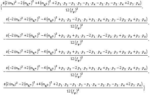 {(i (2 (m _ π^(�   ))^2 - 2 (m _ K^+^(�   ))^2 + 4 (m _ K^0^(�   ))^2 + 2 p _ 1  &middot;  p _ 2 - p _ 1  &middot;  p _ 3 - p _ 1  &middot;  p _ 4 - p _ 2  &middot;  p _ 3 - p _ 2  &middot;  p _ 4 + 2 p _ 3  &middot;  p _ 4))/(12 (f _ ϕ^(�   ))^2), -(i (-2 (m _ π^(�   ))^2 + 2 (m _ K^+^(�   ))^2 - 4 (m _ K^0^(�   ))^2 + p _ 1  &middot;  p _ 2 - 2 p _ 1  &middot;  p _ 3 + p _ 1  &middot;  p _ 4 + p _ 2  &middot;  p _ 3 - 2 p _ 2  &middot;  p _ 4 + p _ 3  &middot;  p _ 4))/(12 (f _ ϕ^(�   ))^2), -(i (-2 (m _ π^(�   ))^2 + 2 (m _ K^+^(�   ))^2 - 4 (m _ K^0^(�   ))^2 + p _ 1  &middot;  p _ 2 + p _ 1  &middot;  p _ 3 - 2 p _ 1  &middot;  p _ 4 - 2 p _ 2  &middot;  p _ 3 + p _ 2  &middot;  p _ 4 + p _ 3  &middot;  p _ 4))/(12 (f _ ϕ^(�   ))^2), -(i (-2 (m _ π^(�   ))^2 + 2 (m _ K^+^(�   ))^2 - 4 (m _ K^0^(�   ))^2 + p _ 1  &middot;  p _ 2 + p _ 1  &middot;  p _ 3 - 2 p _ 1  &middot;  p _ 4 - 2 p _ 2  &middot;  p _ 3 + p _ 2  &middot;  p _ 4 + p _ 3  &middot;  p _ 4))/(12 (f _ ϕ^(�   ))^2), -(i (-2 (m _ π^(�   ))^2 + 2 (m _ K^+^(�   ))^2 - 4 (m _ K^0^(�   ))^2 + p _ 1  &middot;  p _ 2 - 2 p _ 1  &middot;  p _ 3 + p _ 1  &middot;  p _ 4 + p _ 2  &middot;  p _ 3 - 2 p _ 2  &middot;  p _ 4 + p _ 3  &middot;  p _ 4))/(12 (f _ ϕ^(�   ))^2), (i (2 (m _ π^(�   ))^2 - 2 (m _ K^+^(�   ))^2 + 4 (m _ K^0^(�   ))^2 + 2 p _ 1  &middot;  p _ 2 - p _ 1  &middot;  p _ 3 - p _ 1  &middot;  p _ 4 - p _ 2  &middot;  p _ 3 - p _ 2  &middot;  p _ 4 + 2 p _ 3  &middot;  p _ 4))/(12 (f _ ϕ^(�   ))^2)}