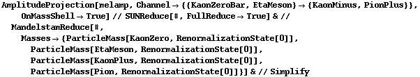AmplitudeProjection[melamp, Channel -> {{KaonZeroBar, EtaMeson} -> {KaonMinus, PionPlus}}, OnMassShell -> True] // SUNReduce[#, FullReduce -> True] & // MandelstamReduce[#, Masses -> {ParticleMass[KaonZero, RenormalizationState[0]], ParticleMass[EtaMeson, RenormalizationState[0]], ParticleMass[KaonPlus, RenormalizationState[0]], ParticleMass[Pion, RenormalizationState[0]]}] & // Simplify