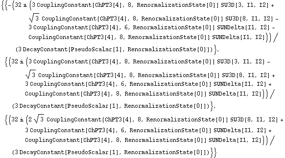 {{-(32 i (3 CouplingConstant[ChPT3[4], 8, RenormalizationState[0]] SU3D[3, I1, I2] + 3^(1/2) CouplingConstant[ChPT3[4], 8, RenormalizationState[0]] SU3D[8, I1, I2] - 3 CouplingConstant[ChPT3[4], 6, RenormalizationState[0]] SUNDelta[I1, I2] - CouplingConstant[ChPT3[4], 8, RenormalizationState[0]] SUNDelta[I1, I2]))/(3 DecayConstant[PseudoScalar[1], RenormalizationState[0]])}, {(32 i (3 CouplingConstant[ChPT3[4], 8, RenormalizationState[0]] SU3D[3, I1, I2] - 3^(1/2) CouplingConstant[ChPT3[4], 8, RenormalizationState[0]] SU3D[8, I1, I2] + 3 CouplingConstant[ChPT3[4], 6, RenormalizationState[0]] SUNDelta[I1, I2] + CouplingConstant[ChPT3[4], 8, RenormalizationState[0]] SUNDelta[I1, I2]))/(3 DecayConstant[PseudoScalar[1], RenormalizationState[0]])}, {(32 i (2 3^(1/2) CouplingConstant[ChPT3[4], 8, RenormalizationState[0]] SU3D[8, I1, I2] + 3 CouplingConstant[ChPT3[4], 6, RenormalizationState[0]] SUNDelta[I1, I2] + CouplingConstant[ChPT3[4], 8, RenormalizationState[0]] SUNDelta[I1, I2]))/(3 DecayConstant[PseudoScalar[1], RenormalizationState[0]])}}