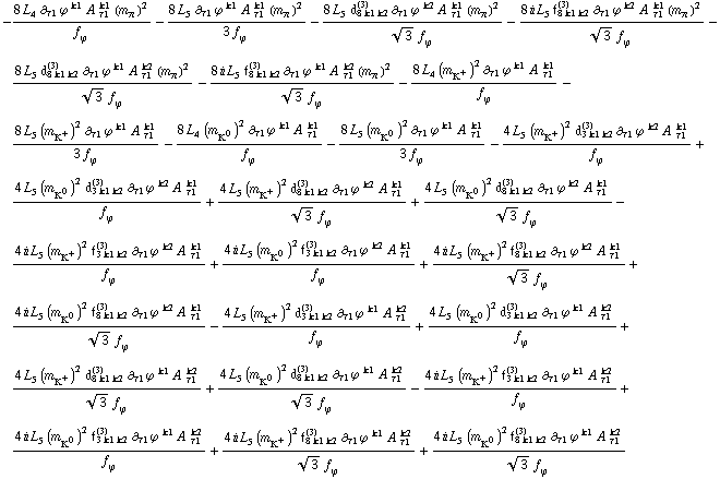 -(8 L _ 4^(  ) ∂ _ τ1 ϕ^( ) _ �^k1 A^( ) _ τ1^k1 (m _ π^(�   ))^2)/f _ ϕ^(�   ) - (8 L _ 5^(  ) ∂ _ τ1 ϕ^( ) _ �^k1 A^( ) _ τ1^k1 (m _ π^(�   ))^2)/(3 f _ ϕ^(�   )) - (8 L _ 5^(  ) d _ (8 k1 k2)^(3) ∂ _ τ1 ϕ^( ) _ �^k2 A^( ) _ τ1^k1 (m _ π^(�   ))^2)/(3^(1/2) f _ ϕ^(�   )) - (8 i L _ 5^(  ) f _ (8 k1 k2)^(3) ∂ _ τ1 ϕ^( ) _ �^k2 A^( ) _ τ1^k1 (m _ π^(�   ))^2)/(3^(1/2) f _ ϕ^(�   )) - (8 L _ 5^(  ) d _ (8 k1 k2)^(3) ∂ _ τ1 ϕ^( ) _ �^k1 A^( ) _ τ1^k2 (m _ π^(�   ))^2)/(3^(1/2) f _ ϕ^(�   )) - (8 i L _ 5^(  ) f _ (8 k1 k2)^(3) ∂ _ τ1 ϕ^( ) _ �^k1 A^( ) _ τ1^k2 (m _ π^(�   ))^2)/(3^(1/2) f _ ϕ^(�   )) - (8 L _ 4^(  ) (m _ K^+^(�   ))^2 ∂ _ τ1 ϕ^( ) _ �^k1 A^( ) _ τ1^k1)/f _ ϕ^(�   ) - (8 L _ 5^(  ) (m _ K^+^(�   ))^2 ∂ _ τ1 ϕ^( ) _ �^k1 A^( ) _ τ1^k1)/(3 f _ ϕ^(�   )) - (8 L _ 4^(  ) (m _ K^0^(�   ))^2 ∂ _ τ1 ϕ^( ) _ �^k1 A^( ) _ τ1^k1)/f _ ϕ^(�   ) - (8 L _ 5^(  ) (m _ K^0^(�   ))^2 ∂ _ τ1 ϕ^( ) _ �^k1 A^( ) _ τ1^k1)/(3 f _ ϕ^(�   )) - (4 L _ 5^(  ) (m _ K^+^(�   ))^2 d _ (3 k1 k2)^(3) ∂ _ τ1 ϕ^( ) _ �^k2 A^( ) _ τ1^k1)/f _ ϕ^(�   ) + (4 L _ 5^(  ) (m _ K^0^(�   ))^2 d _ (3 k1 k2)^(3) ∂ _ τ1 ϕ^( ) _ �^k2 A^( ) _ τ1^k1)/f _ ϕ^(�   ) + (4 L _ 5^(  ) (m _ K^+^(�   ))^2 d _ (8 k1 k2)^(3) ∂ _ τ1 ϕ^( ) _ �^k2 A^( ) _ τ1^k1)/(3^(1/2) f _ ϕ^(�   )) + (4 L _ 5^(  ) (m _ K^0^(�   ))^2 d _ (8 k1 k2)^(3) ∂ _ τ1 ϕ^( ) _ �^k2 A^( ) _ τ1^k1)/(3^(1/2) f _ ϕ^(�   )) - (4 i L _ 5^(  ) (m _ K^+^(�   ))^2 f _ (3 k1 k2)^(3) ∂ _ τ1 ϕ^( ) _ �^k2 A^( ) _ τ1^k1)/f _ ϕ^(�   ) + (4 i L _ 5^(  ) (m _ K^0^(�   ))^2 f _ (3 k1 k2)^(3) ∂ _ τ1 ϕ^( ) _ �^k2 A^( ) _ τ1^k1)/f _ ϕ^(�   ) + (4 i L _ 5^(  ) (m _ K^+^(�   ))^2 f _ (8 k1 k2)^(3) ∂ _ τ1 ϕ^( ) _ �^k2 A^( ) _ τ1^k1)/(3^(1/2) f _ ϕ^(�   )) + (4 i L _ 5^(  ) (m _ K^0^(�   ))^2 f _ (8 k1 k2)^(3) ∂ _ τ1 ϕ^( ) _ �^k2 A^( ) _ τ1^k1)/(3^(1/2) f _ ϕ^(�   )) - (4 L _ 5^(  ) (m _ K^+^(�   ))^2 d _ (3 k1 k2)^(3) ∂ _ τ1 ϕ^( ) _ �^k1 A^( ) _ τ1^k2)/f _ ϕ^(�   ) + (4 L _ 5^(  ) (m _ K^0^(�   ))^2 d _ (3 k1 k2)^(3) ∂ _ τ1 ϕ^( ) _ �^k1 A^( ) _ τ1^k2)/f _ ϕ^(�   ) + (4 L _ 5^(  ) (m _ K^+^(�   ))^2 d _ (8 k1 k2)^(3) ∂ _ τ1 ϕ^( ) _ �^k1 A^( ) _ τ1^k2)/(3^(1/2) f _ ϕ^(�   )) + (4 L _ 5^(  ) (m _ K^0^(�   ))^2 d _ (8 k1 k2)^(3) ∂ _ τ1 ϕ^( ) _ �^k1 A^( ) _ τ1^k2)/(3^(1/2) f _ ϕ^(�   )) - (4 i L _ 5^(  ) (m _ K^+^(�   ))^2 f _ (3 k1 k2)^(3) ∂ _ τ1 ϕ^( ) _ �^k1 A^( ) _ τ1^k2)/f _ ϕ^(�   ) + (4 i L _ 5^(  ) (m _ K^0^(�   ))^2 f _ (3 k1 k2)^(3) ∂ _ τ1 ϕ^( ) _ �^k1 A^( ) _ τ1^k2)/f _ ϕ^(�   ) + (4 i L _ 5^(  ) (m _ K^+^(�   ))^2 f _ (8 k1 k2)^(3) ∂ _ τ1 ϕ^( ) _ �^k1 A^( ) _ τ1^k2)/(3^(1/2) f _ ϕ^(�   )) + (4 i L _ 5^(  ) (m _ K^0^(�   ))^2 f _ (8 k1 k2)^(3) ∂ _ τ1 ϕ^( ) _ �^k1 A^( ) _ τ1^k2)/(3^(1/2) f _ ϕ^(�   ))