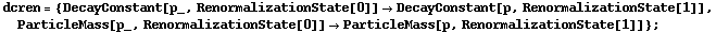 dcren = {DecayConstant[p_, RenormalizationState[0]] -> DecayConstant[p, RenormalizationState[1]], ParticleMass[p_, RenormalizationState[0]] -> ParticleMass[p, RenormalizationState[1]]} ;
