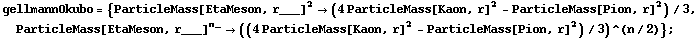gellmannOkubo = {ParticleMass[EtaMeson, r___]^2 -> (4 ParticleMass[Kaon, r]^2 - ParticleMass[Pion, r]^2)/3, ParticleMass[EtaMeson, r___]^n_ -> ((4 ParticleMass[Kaon, r]^2 - ParticleMass[Pion, r]^2)/3)^(n/2)} ;