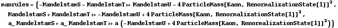 manrules = {-MandelstamS - MandelstamT :> MandelstamU - 4 ParticleMass[Kaon, RenormalizationState[1]]^2, MandelstamS + MandelstamT :> -MandelstamU + 4 ParticleMass[Kaon, RenormalizationState[1]]^2, a_ MandelstamS + a_ MandelstamT :> a (-MandelstamU + 4 ParticleMass[Kaon, RenormalizationState[1]]^2)}