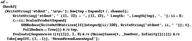 af = CheckF[(WriteString["stdout", "\n\n+"] ; Sum[tmp = Expand[# /. channel] ; WriteString["stdout", " {I1, I2} = ", {I1, I2}, " Length: ", Length[tmp], ". "] ; ii = 0 ; (++ ii ; ScalarProductExpand[SUNReduce[WriteOutUMatrices[If[IntegerQ[ii/100], WriteString["stdout", ii, " "]] ; #], FullReduce -> True]]) & /@ tmp, Evaluate[Sequence @@ ({#[[1]], 1, 8} & /@ (Union[Cases[#, _SumOver, Infinity]]))]]) & /@ Take[amplFC, {1, -1}], "MesonMesonKaonsAmpaf"] ;