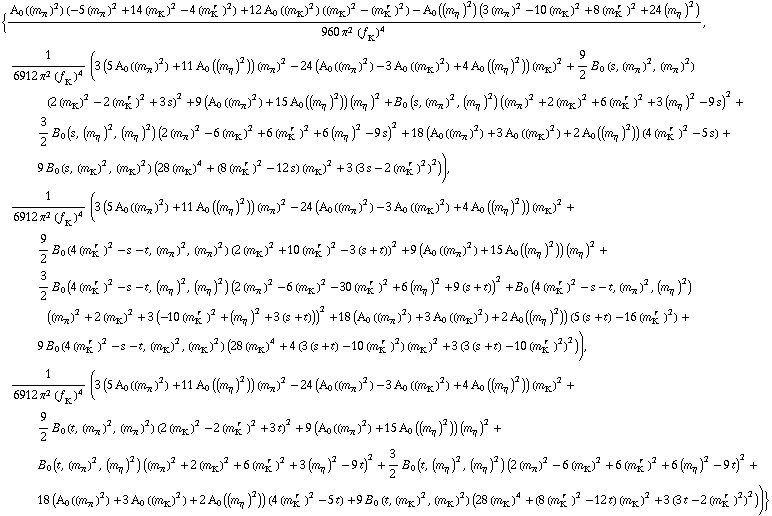 {(A _ 0  ( (m _ π^(�   ))^2 ) (-5 (m _ π^(�   ))^2 + 14 (m _ K^(�   ))^2 - 4 (m _ K^(� r  ))^2) + 12 A _ 0  ( (m _ K^(�   ))^2 ) ((m _ K^(�   ))^2 - (m _ K^(� r  ))^2) - A _ 0  ( (m _ η^(�   ))^2 ) (3 (m _ π^(�   ))^2 - 10 (m _ K^(�   ))^2 + 8 (m _ K^(� r  ))^2 + 24 (m _ η^(�   ))^2))/(960 π^2 (f _ K^(�   ))^4), 1/(6912 π^2 (f _ K^(�   ))^4) (3 (5 A _ 0  ( (m _ π^(�   ))^2 ) + 11 A _ 0  ( (m _ η^(�   ))^2 )) (m _ π^(�   ))^2 - 24 (A _ 0  ( (m _ π^(�   ))^2 ) - 3 A _ 0  ( (m _ K^(�   ))^2 ) + 4 A _ 0  ( (m _ η^(�   ))^2 )) (m _ K^(�   ))^2 + 9/2 B _ 0 (s, (m _ π^(�   ))^2, (m _ π^(�   ))^2) (2 (m _ K^(�   ))^2 - 2 (m _ K^(� r  ))^2 + 3 s)^2 + 9 (A _ 0  ( (m _ π^(�   ))^2 ) + 15 A _ 0  ( (m _ η^(�   ))^2 )) (m _ η^(�   ))^2 + B _ 0 (s, (m _ π^(�   ))^2, (m _ η^(�   ))^2) ((m _ π^(�   ))^2 + 2 (m _ K^(�   ))^2 + 6 (m _ K^(� r  ))^2 + 3 (m _ η^(�   ))^2 - 9 s)^2 + 3/2 B _ 0 (s, (m _ η^(�   ))^2, (m _ η^(�   ))^2) (2 (m _ π^(�   ))^2 - 6 (m _ K^(�   ))^2 + 6 (m _ K^(� r  ))^2 + 6 (m _ η^(�   ))^2 - 9 s)^2 + 18 (A _ 0  ( (m _ π^(�   ))^2 ) + 3 A _ 0  ( (m _ K^(�   ))^2 ) + 2 A _ 0  ( (m _ η^(�   ))^2 )) (4 (m _ K^(� r  ))^2 - 5 s) + 9 B _ 0 (s, (m _ K^(�   ))^2, (m _ K^(�   ))^2) (28 (m _ K^(�   ))^4 + (8 (m _ K^(� r  ))^2 - 12 s) (m _ K^(�   ))^2 + 3 (3 s - 2 (m _ K^(� r  ))^2)^2)), 1/(6912 π^2 (f _ K^(�   ))^4) (3 (5 A _ 0  ( (m _ π^(�   ))^2 ) + 11 A _ 0  ( (m _ η^(�   ))^2 )) (m _ π^(�   ))^2 - 24 (A _ 0  ( (m _ π^(�   ))^2 ) - 3 A _ 0  ( (m _ K^(�   ))^2 ) + 4 A _ 0  ( (m _ η^(�   ))^2 )) (m _ K^(�   ))^2 + 9/2 B _ 0 (4 (m _ K^(� r  ))^2 - s - t, (m _ π^(�   ))^2, (m _ π^(�   ))^2) (2 (m _ K^(�   ))^2 + 10 (m _ K^(� r  ))^2 - 3 (s + t))^2 + 9 (A _ 0  ( (m _ π^(�   ))^2 ) + 15 A _ 0  ( (m _ η^(�   ))^2 )) (m _ η^(�   ))^2 + 3/2 B _ 0 (4 (m _ K^(� r  ))^2 - s - t, (m _ η^(�   ))^2, (m _ η^(�   ))^2) (2 (m _ π^(�   ))^2 - 6 (m _ K^(�   ))^2 - 30 (m _ K^(� r  ))^2 + 6 (m _ η^(�   ))^2 + 9 (s + t))^2 + B _ 0 (4 (m _ K^(� r  ))^2 - s - t, (m _ π^(�   ))^2, (m _ η^(�   ))^2) ((m _ π^(�   ))^2 + 2 (m _ K^(�   ))^2 + 3 (-10 (m _ K^(� r  ))^2 + (m _ η^(�   ))^2 + 3 (s + t)))^2 + 18 (A _ 0  ( (m _ π^(�   ))^2 ) + 3 A _ 0  ( (m _ K^(�   ))^2 ) + 2 A _ 0  ( (m _ η^(�   ))^2 )) (5 (s + t) - 16 (m _ K^(� r  ))^2) + 9 B _ 0 (4 (m _ K^(� r  ))^2 - s - t, (m _ K^(�   ))^2, (m _ K^(�   ))^2) (28 (m _ K^(�   ))^4 + 4 (3 (s + t) - 10 (m _ K^(� r  ))^2) (m _ K^(�   ))^2 + 3 (3 (s + t) - 10 (m _ K^(� r  ))^2)^2)), 1/(6912 π^2 (f _ K^(�   ))^4) (3 (5 A _ 0  ( (m _ π^(�   ))^2 ) + 11 A _ 0  ( (m _ η^(�   ))^2 )) (m _ π^(�   ))^2 - 24 (A _ 0  ( (m _ π^(�   ))^2 ) - 3 A _ 0  ( (m _ K^(�   ))^2 ) + 4 A _ 0  ( (m _ η^(�   ))^2 )) (m _ K^(�   ))^2 + 9/2 B _ 0 (t, (m _ π^(�   ))^2, (m _ π^(�   ))^2) (2 (m _ K^(�   ))^2 - 2 (m _ K^(� r  ))^2 + 3 t)^2 + 9 (A _ 0  ( (m _ π^(�   ))^2 ) + 15 A _ 0  ( (m _ η^(�   ))^2 )) (m _ η^(�   ))^2 + B _ 0 (t, (m _ π^(�   ))^2, (m _ η^(�   ))^2) ((m _ π^(�   ))^2 + 2 (m _ K^(�   ))^2 + 6 (m _ K^(� r  ))^2 + 3 (m _ η^(�   ))^2 - 9 t)^2 + 3/2 B _ 0 (t, (m _ η^(�   ))^2, (m _ η^(�   ))^2) (2 (m _ π^(�   ))^2 - 6 (m _ K^(�   ))^2 + 6 (m _ K^(� r  ))^2 + 6 (m _ η^(�   ))^2 - 9 t)^2 + 18 (A _ 0  ( (m _ π^(�   ))^2 ) + 3 A _ 0  ( (m _ K^(�   ))^2 ) + 2 A _ 0  ( (m _ η^(�   ))^2 )) (4 (m _ K^(� r  ))^2 - 5 t) + 9 B _ 0 (t, (m _ K^(�   ))^2, (m _ K^(�   ))^2) (28 (m _ K^(�   ))^4 + (8 (m _ K^(� r  ))^2 - 12 t) (m _ K^(�   ))^2 + 3 (3 t - 2 (m _ K^(� r  ))^2)^2))}