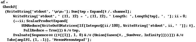 af = CheckF[(WriteString["stdout", "\n\n+"] ; Sum[tmp = Expand[# /. channel] ; WriteString["stdout", " {I1, I2} = ", {I1, I2}, " Length: ", Length[tmp], ". "] ; ii = 0 ; (++ ii ; ScalarProductExpand[SUNReduce[WriteOutUMatrices[If[IntegerQ[ii/100], WriteString["stdout", ii, " "]] ; #], FullReduce -> True]]) & /@ tmp, Evaluate[Sequence @@ ({#[[1]], 1, 8} & /@ (Union[Cases[#, _SumOver, Infinity]]))]]) & /@ Take[amplFC, {1, -1}], "MesonMesonAmpaf"] ;