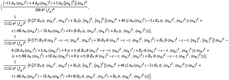 {((-13 A _ 0  ( (m _ π^(�   ))^2 ) + 4 A _ 0  ( (m _ K^(�   ))^2 ) + 3 A _ 0  ( (m _ η^(�   ))^2 )) (m _ π^(�   ))^2)/(288 π^2 (f _ π^(�   ))^4), 1/(1152 π^2 (f _ π^(�   ))^4) (4 (27 B _ 0 (s, (m _ π^(�   ))^2, (m _ π^(�   ))^2) + B _ 0 (s, (m _ η^(�   ))^2, (m _ η^(�   ))^2)) (m _ π^(�   ))^4 + 48 (2 A _ 0  ( (m _ π^(�   ))^2 ) - 3 s B _ 0 (s, (m _ π^(�   ))^2, (m _ π^(�   ))^2)) (m _ π^(�   ))^2 + s (-80 A _ 0  ( (m _ π^(�   ))^2 ) - 10 A _ 0  ( (m _ K^(�   ))^2 ) + 9 s (8 B _ 0 (s, (m _ π^(�   ))^2, (m _ π^(�   ))^2) + B _ 0 (s, (m _ K^(�   ))^2, (m _ K^(�   ))^2)))), 1/(1152 π^2 (f _ π^(�   ))^4) (4 (171 B _ 0 (4 (m _ π^(�   ))^2 - s - t, (m _ π^(�   ))^2, (m _ π^(�   ))^2) + 36 B _ 0 (4 (m _ π^(�   ))^2 - s - t, (m _ K^(�   ))^2, (m _ K^(�   ))^2) + B _ 0 (4 (m _ π^(�   ))^2 - s - t, (m _ η^(�   ))^2, (m _ η^(�   ))^2)) (m _ π^(�   ))^4 - 8 (28 A _ 0  ( (m _ π^(�   ))^2 ) + 5 A _ 0  ( (m _ K^(�   ))^2 ) + 9 (s + t) (6 B _ 0 (4 (m _ π^(�   ))^2 - s - t, (m _ π^(�   ))^2, (m _ π^(�   ))^2) + B _ 0 (4 (m _ π^(�   ))^2 - s - t, (m _ K^(�   ))^2, (m _ K^(�   ))^2))) (m _ π^(�   ))^2 + (s + t) (80 A _ 0  ( (m _ π^(�   ))^2 ) + 10 A _ 0  ( (m _ K^(�   ))^2 ) + 9 (s + t) (8 B _ 0 (4 (m _ π^(�   ))^2 - s - t, (m _ π^(�   ))^2, (m _ π^(�   ))^2) + B _ 0 (4 (m _ π^(�   ))^2 - s - t, (m _ K^(�   ))^2, (m _ K^(�   ))^2)))), 1/(1152 π^2 (f _ π^(�   ))^4) (4 (27 B _ 0 (t, (m _ π^(�   ))^2, (m _ π^(�   ))^2) + B _ 0 (t, (m _ η^(�   ))^2, (m _ η^(�   ))^2)) (m _ π^(�   ))^4 + 48 (2 A _ 0  ( (m _ π^(�   ))^2 ) - 3 t B _ 0 (t, (m _ π^(�   ))^2, (m _ π^(�   ))^2)) (m _ π^(�   ))^2 + t (-80 A _ 0  ( (m _ π^(�   ))^2 ) - 10 A _ 0  ( (m _ K^(�   ))^2 ) + 9 t (8 B _ 0 (t, (m _ π^(�   ))^2, (m _ π^(�   ))^2) + B _ 0 (t, (m _ K^(�   ))^2, (m _ K^(�   ))^2))))}