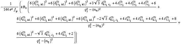 -1/(144 π^4 f _ ϕ^(�   )) (i !, _ 0^(  ) ((6 (d _ (1 i _ 1 k1)^(3))^2 + 6 (d _ (2 i _ 1 k1)^(3))^2 + 6 (d _ (3 i _ 1 k1)^(3))^2 + 3 3^(1/2) d _ (8 i _ 1 i _ 1)^(3) + 4 δ _ (1 i _ 1)^(3) + 4 δ _ (2 i _ 1)^(3) + 4 δ _ (3 i _ 1)^(3) + 6)/(q _ 1^2 - (m _ π^(�   ))^2) + (6 (d _ (4 i _ 1 k1)^(3))^2 + 6 (d _ (5 i _ 1 k1)^(3))^2 + 6 (d _ (6 i _ 1 k1)^(3))^2 + 6 (d _ (7 i _ 1 k1)^(3))^2 - 2 3^(1/2) d _ (8 i _ 1 i _ 1)^(3) + 4 δ _ (4 i _ 1)^(3) + 4 δ _ (5 i _ 1)^(3) + 4 δ _ (6 i _ 1)^(3) + 4 δ _ (7 i _ 1)^(3) + 8)/(q _ 1^2 - (m _ K^(�   ))^2) + (6 (d _ (8 i _ 1 k1)^(3))^2 - 3^(1/2) d _ (8 i _ 1 i _ 1)^(3) + 4 δ _ (8 i _ 1)^(3) + 2)/(q _ 1^2 - (m _ η^(�   ))^2)))