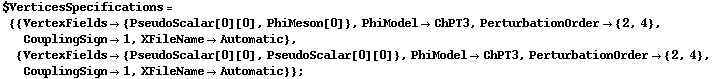 $VerticesSpecifications = {{VertexFields -> {PseudoScalar[0][0], PhiMeson[0]}, PhiModel -> ChPT3, PerturbationOrder -> {2, 4}, CouplingSign -> 1, XFileName -> Automatic}, {VertexFields -> {PseudoScalar[0][0], PseudoScalar[0][0]}, PhiModel -> ChPT3, PerturbationOrder -> {2, 4}, CouplingSign -> 1, XFileName -> Automatic}} ;