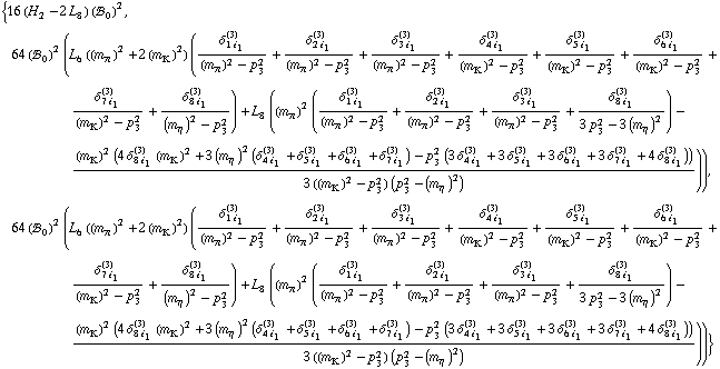 {16 (H _ 2^(  ) - 2 L _ 8^(  )) (!, _ 0^(  ))^2, 64 (!, _ 0^(  ))^2 (L _ 6^(  ) ((m _ π^(�   ))^2 + 2 (m _ K^(�   ))^2) (δ _ (1 i _ 1)^(3)/((m _ π^(�   ))^2 - p _ 3^2) + δ _ (2 i _ 1)^(3)/((m _ π^(�   ))^2 - p _ 3^2) + δ _ (3 i _ 1)^(3)/((m _ π^(�   ))^2 - p _ 3^2) + δ _ (4 i _ 1)^(3)/((m _ K^(�   ))^2 - p _ 3^2) + δ _ (5 i _ 1)^(3)/((m _ K^(�   ))^2 - p _ 3^2) + δ _ (6 i _ 1)^(3)/((m _ K^(�   ))^2 - p _ 3^2) + δ _ (7 i _ 1)^(3)/((m _ K^(�   ))^2 - p _ 3^2) + δ _ (8 i _ 1)^(3)/((m _ η^(�   ))^2 - p _ 3^2)) + L _ 8^(  ) ((m _ π^(�   ))^2 (δ _ (1 i _ 1)^(3)/((m _ π^(�   ))^2 - p _ 3^2) + δ _ (2 i _ 1)^(3)/((m _ π^(�   ))^2 - p _ 3^2) + δ _ (3 i _ 1)^(3)/((m _ π^(�   ))^2 - p _ 3^2) + δ _ (8 i _ 1)^(3)/(3 p _ 3^2 - 3 (m _ η^(�   ))^2)) - ((m _ K^(�   ))^2 (4 δ _ (8 i _ 1)^(3) (m _ K^(�   ))^2 + 3 (m _ η^(�   ))^2 (δ _ (4 i _ 1)^(3) + δ _ (5 i _ 1)^(3) + δ _ (6 i _ 1)^(3) + δ _ (7 i _ 1)^(3)) - p _ 3^2 (3 δ _ (4 i _ 1)^(3) + 3 δ _ (5 i _ 1)^(3) + 3 δ _ (6 i _ 1)^(3) + 3 δ _ (7 i _ 1)^(3) + 4 δ _ (8 i _ 1)^(3))))/(3 ((m _ K^(�   ))^2 - p _ 3^2) (p _ 3^2 - (m _ η^(�   ))^2)))), 64 (!, _ 0^(  ))^2 (L _ 6^(  ) ((m _ π^(�   ))^2 + 2 (m _ K^(�   ))^2) (δ _ (1 i _ 1)^(3)/((m _ π^(�   ))^2 - p _ 3^2) + δ _ (2 i _ 1)^(3)/((m _ π^(�   ))^2 - p _ 3^2) + δ _ (3 i _ 1)^(3)/((m _ π^(�   ))^2 - p _ 3^2) + δ _ (4 i _ 1)^(3)/((m _ K^(�   ))^2 - p _ 3^2) + δ _ (5 i _ 1)^(3)/((m _ K^(�   ))^2 - p _ 3^2) + δ _ (6 i _ 1)^(3)/((m _ K^(�   ))^2 - p _ 3^2) + δ _ (7 i _ 1)^(3)/((m _ K^(�   ))^2 - p _ 3^2) + δ _ (8 i _ 1)^(3)/((m _ η^(�   ))^2 - p _ 3^2)) + L _ 8^(  ) ((m _ π^(�   ))^2 (δ _ (1 i _ 1)^(3)/((m _ π^(�   ))^2 - p _ 3^2) + δ _ (2 i _ 1)^(3)/((m _ π^(�   ))^2 - p _ 3^2) + δ _ (3 i _ 1)^(3)/((m _ π^(�   ))^2 - p _ 3^2) + δ _ (8 i _ 1)^(3)/(3 p _ 3^2 - 3 (m _ η^(�   ))^2)) - ((m _ K^(�   ))^2 (4 δ _ (8 i _ 1)^(3) (m _ K^(�   ))^2 + 3 (m _ η^(�   ))^2 (δ _ (4 i _ 1)^(3) + δ _ (5 i _ 1)^(3) + δ _ (6 i _ 1)^(3) + δ _ (7 i _ 1)^(3)) - p _ 3^2 (3 δ _ (4 i _ 1)^(3) + 3 δ _ (5 i _ 1)^(3) + 3 δ _ (6 i _ 1)^(3) + 3 δ _ (7 i _ 1)^(3) + 4 δ _ (8 i _ 1)^(3))))/(3 ((m _ K^(�   ))^2 - p _ 3^2) (p _ 3^2 - (m _ η^(�   ))^2))))}