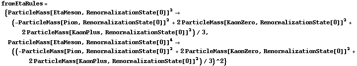 fromEtaRules = {ParticleMass[EtaMeson, RenormalizationState[0]]^2 -> (-ParticleMass[Pion, RenormalizationState[0]]^2 + 2 ParticleMass[KaonZero, RenormalizationState[0]]^2 + 2 ParticleMass[KaonPlus, RenormalizationState[0]]^2)/3, ParticleMass[EtaMeson, RenormalizationState[0]]^4 -> ((-ParticleMass[Pion, RenormalizationState[0]]^2 + 2 ParticleMass[KaonZero, RenormalizationState[0]]^2 + 2 ParticleMass[KaonPlus, RenormalizationState[0]]^2)/3)^2}