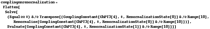 couplingunrenormalization = Flatten[Solve[(Equal @@ #) & /@ Transpose[{CouplingConstant[ChPT3[4], #, RenormalizationState[0]] & /@ Range[10], Renormalize[CouplingConstant[ChPT3[4], #, RenormalizationState[0]] & /@ Range[10]]}], Evaluate[CouplingConstant[ChPT3[4], #, RenormalizationState[1]] & /@ Range[10]]]]
