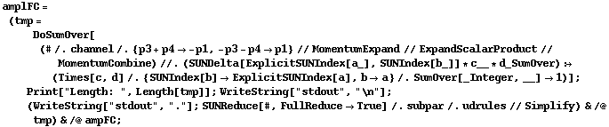 amplFC = (tmp = DoSumOver[(# /. channel /. {p3 + p4 -> -p1, -p3 - p4 -> p1} // MomentumExpand // ExpandScalarProduct // MomentumCombine) //. (SUNDelta[ExplicitSUNIndex[a_], SUNIndex[b_]] * c__ * d_SumOver) :> (Times[c, d] /. {SUNIndex[b] -> ExplicitSUNIndex[a], b -> a} /. SumOver[_Integer, __] -> 1)] ; Print["Length: ", Length[tmp]] ; WriteString["stdout", "\n"] ; (WriteString["stdout", "."] ; SUNReduce[#, FullReduce -> True] /. subpar /. udrules // Simplify) & /@ tmp) & /@ ampFC ;