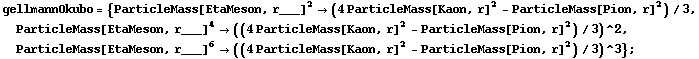 gellmannOkubo = {ParticleMass[EtaMeson, r___]^2 -> (4 ParticleMass[Kaon, r]^2 - ParticleMass[Pion, r]^2)/3, ParticleMass[EtaMeson, r___]^4 -> ((4 ParticleMass[Kaon, r]^2 - ParticleMass[Pion, r]^2)/3)^2, ParticleMass[EtaMeson, r___]^6 -> ((4 ParticleMass[Kaon, r]^2 - ParticleMass[Pion, r]^2)/3)^3} ;