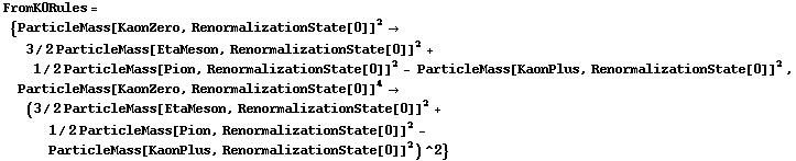 FromK0Rules = {ParticleMass[KaonZero, RenormalizationState[0]]^2 -> 3/2 ParticleMass[EtaMeson, RenormalizationState[0]]^2 + 1/2 ParticleMass[Pion, RenormalizationState[0]]^2 - ParticleMass[KaonPlus, RenormalizationState[0]]^2, ParticleMass[KaonZero, RenormalizationState[0]]^4 -> (3/2 ParticleMass[EtaMeson, RenormalizationState[0]]^2 + 1/2 ParticleMass[Pion, RenormalizationState[0]]^2 - ParticleMass[KaonPlus, RenormalizationState[0]]^2)^2}