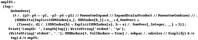 amplFC = (tmp = DoSumOver[(# /. {p3 + p4 -> -p1, -p3 - p4 -> p1} // MomentumExpand // ExpandScalarProduct // MomentumCombine) //. (SUNDelta[ExplicitSUNIndex[a_], SUNIndex[b_]] * c__ * d_SumOver) :> (Times[c, d] /. {SUNIndex[b] -> ExplicitSUNIndex[a], b -> a} /. SumOver[_Integer, __] -> 1)] ; Print["Length: ", Length[tmp]] ; WriteString["stdout", "\n"] ; (WriteString["stdout", "."] ; SUNReduce[#, FullReduce -> True] /. subpar /. udrules // Simplify) & /@ tmp) & /@ ampFC ;