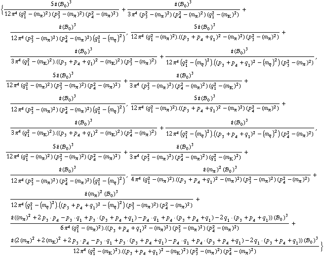 {(5 i (!, _ 0^(  ))^3)/(12 π^4 (q _ 1^2 - (m _ π^(�   ))^2) (p _ 3^2 - (m _ π^(�   ))^2) (p _ 4^2 - (m _ π^(�   ))^2)) + (i (!, _ 0^(  ))^3)/(3 π^4 (p _ 3^2 - (m _ π^(�   ))^2) (p _ 4^2 - (m _ π^(�   ))^2) (q _ 1^2 - (m _ K^(�   ))^2)) + (i (!, _ 0^(  ))^3)/(12 π^4 (p _ 3^2 - (m _ π^(�   ))^2) (p _ 4^2 - (m _ π^(�   ))^2) (q _ 1^2 - (m _ η^(�   ))^2)), (5 i (!, _ 0^(  ))^3)/(12 π^4 (q _ 1^2 - (m _ π^(�   ))^2) . ((p _ 3 + p _ 4 + q _ 1)^2 - (m _ π^(�   ))^2) (p _ 3^2 - (m _ π^(�   ))^2)) + (i (!, _ 0^(  ))^3)/(3 π^4 (q _ 1^2 - (m _ K^(�   ))^2) . ((p _ 3 + p _ 4 + q _ 1)^2 - (m _ K^(�   ))^2) (p _ 3^2 - (m _ π^(�   ))^2)) + (i (!, _ 0^(  ))^3)/(12 π^4 (q _ 1^2 - (m _ η^(�   ))^2) . ((p _ 3 + p _ 4 + q _ 1)^2 - (m _ η^(�   ))^2) (p _ 3^2 - (m _ π^(�   ))^2)), (5 i (!, _ 0^(  ))^3)/(12 π^4 (q _ 1^2 - (m _ π^(�   ))^2) (p _ 3^2 - (m _ π^(�   ))^2) (p _ 4^2 - (m _ π^(�   ))^2)) + (i (!, _ 0^(  ))^3)/(3 π^4 (p _ 3^2 - (m _ π^(�   ))^2) (p _ 4^2 - (m _ π^(�   ))^2) (q _ 1^2 - (m _ K^(�   ))^2)) + (i (!, _ 0^(  ))^3)/(12 π^4 (p _ 3^2 - (m _ π^(�   ))^2) (p _ 4^2 - (m _ π^(�   ))^2) (q _ 1^2 - (m _ η^(�   ))^2)), (5 i (!, _ 0^(  ))^3)/(12 π^4 (q _ 1^2 - (m _ π^(�   ))^2) . ((p _ 3 + p _ 4 + q _ 1)^2 - (m _ π^(�   ))^2) (p _ 4^2 - (m _ π^(�   ))^2)) + (i (!, _ 0^(  ))^3)/(3 π^4 (q _ 1^2 - (m _ K^(�   ))^2) . ((p _ 3 + p _ 4 + q _ 1)^2 - (m _ K^(�   ))^2) (p _ 4^2 - (m _ π^(�   ))^2)) + (i (!, _ 0^(  ))^3)/(12 π^4 (q _ 1^2 - (m _ η^(�   ))^2) . ((p _ 3 + p _ 4 + q _ 1)^2 - (m _ η^(�   ))^2) (p _ 4^2 - (m _ π^(�   ))^2)), (5 i (!, _ 0^(  ))^3)/(12 π^4 (q _ 1^2 - (m _ π^(�   ))^2) (p _ 3^2 - (m _ π^(�   ))^2) (p _ 4^2 - (m _ π^(�   ))^2)) + (i (!, _ 0^(  ))^3)/(3 π^4 (p _ 3^2 - (m _ π^(�   ))^2) (p _ 4^2 - (m _ π^(�   ))^2) (q _ 1^2 - (m _ K^(�   ))^2)) + (i (!, _ 0^(  ))^3)/(12 π^4 (p _ 3^2 - (m _ π^(�   ))^2) (p _ 4^2 - (m _ π^(�   ))^2) (q _ 1^2 - (m _ η^(�   ))^2)), (i (m _ π^(�   ))^2 (!, _ 0^(  ))^3)/(4 π^4 (q _ 1^2 - (m _ π^(�   ))^2) . ((p _ 3 + p _ 4 + q _ 1)^2 - (m _ π^(�   ))^2) (p _ 3^2 - (m _ π^(�   ))^2) (p _ 4^2 - (m _ π^(�   ))^2)) + (i (m _ π^(�   ))^2 (!, _ 0^(  ))^3)/(12 π^4 (q _ 1^2 - (m _ η^(�   ))^2) . ((p _ 3 + p _ 4 + q _ 1)^2 - (m _ η^(�   ))^2) (p _ 3^2 - (m _ π^(�   ))^2) (p _ 4^2 - (m _ π^(�   ))^2)) + (i ((m _ π^(�   ))^2 + 2 p _ 3  &middot;  p _ 4 - p _ 3  &middot;  q _ 1 + p _ 3  &middot;  ( p _ 3 + p _ 4 + q _ 1 ) - p _ 4  &middot;  q _ 1 + p _ 4  &middot;  ( p _ 3 + p _ 4 + q _ 1 ) - 2 q _ 1  &middot;  ( p _ 3 + p _ 4 + q _ 1 )) (!, _ 0^(  ))^3)/(6 π^4 (q _ 1^2 - (m _ π^(�   ))^2) . ((p _ 3 + p _ 4 + q _ 1)^2 - (m _ π^(�   ))^2) (p _ 3^2 - (m _ π^(�   ))^2) (p _ 4^2 - (m _ π^(�   ))^2)) + (i (2 (m _ π^(�   ))^2 + 2 (m _ K^(�   ))^2 + 2 p _ 3  &middot;  p _ 4 - p _ 3  &middot;  q _ 1 + p _ 3  &middot;  ( p _ 3 + p _ 4 + q _ 1 ) - p _ 4  &middot;  q _ 1 + p _ 4  &middot;  ( p _ 3 + p _ 4 + q _ 1 ) - 2 q _ 1  &middot;  ( p _ 3 + p _ 4 + q _ 1 )) (!, _ 0^(  ))^3)/(12 π^4 (q _ 1^2 - (m _ K^(�   ))^2) . ((p _ 3 + p _ 4 + q _ 1)^2 - (m _ K^(�   ))^2) (p _ 3^2 - (m _ π^(�   ))^2) (p _ 4^2 - (m _ π^(�   ))^2))}