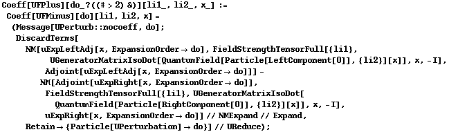 Coeff[UFPlus][do_ ? ((# > 2) &)][li1_, li2_, x_] := Coeff[UFMinus][do][li1, li2, x] = (Message[UPerturb :: nocoeff, do] ; DiscardTerms[NM[uExpLeftAdj[x, ExpansionOrder -> do], FieldStrengthTensorFull[{li1}, UGeneratorMatrixIsoDot[QuantumField[Particle[LeftComponent[0]], {li2}][x]], x, -I], Adjoint[uExpLeftAdj[x, ExpansionOrder -> do]]] - NM[Adjoint[uExpRight[x, ExpansionOrder -> do]], FieldStrengthTensorFull[{li1}, UGeneratorMatrixIsoDot[QuantumField[Particle[RightComponent[0]], {li2}][x]], x, -I], uExpRight[x, ExpansionOrder -> do]] // NMExpand // Expand, Retain -> {Particle[UPerturbation] -> do}] // UReduce) ;