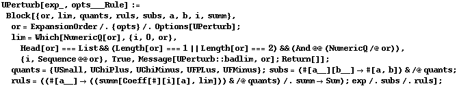 UPerturb[exp_, opts___Rule] := Block[{or, lim, quants, ruls, subs, a, b, i, summ}, or = ExpansionOrder /. {opts} /. Options[UPerturb] ; lim = Which[NumericQ[or], {i, 0, or}, Head[or] === List && (Length[or] === 1 || Length[or] === 2) && (And @@ (NumericQ /@ or)), {i, Sequence @@ or}, True, Message[UPerturb :: badlim, or] ; Return[]] ; quants = {USmall, UChiPlus, UChiMinus, UFPLus, UFMinus} ; subs = (#[a__][b__] -> #[a, b]) & /@ quants ; ruls = ((#[a__] -> ((summ[Coeff[#][i][a], lim])) & /@ quants) /. summ -> Sum) ; exp /. subs /. ruls] ;